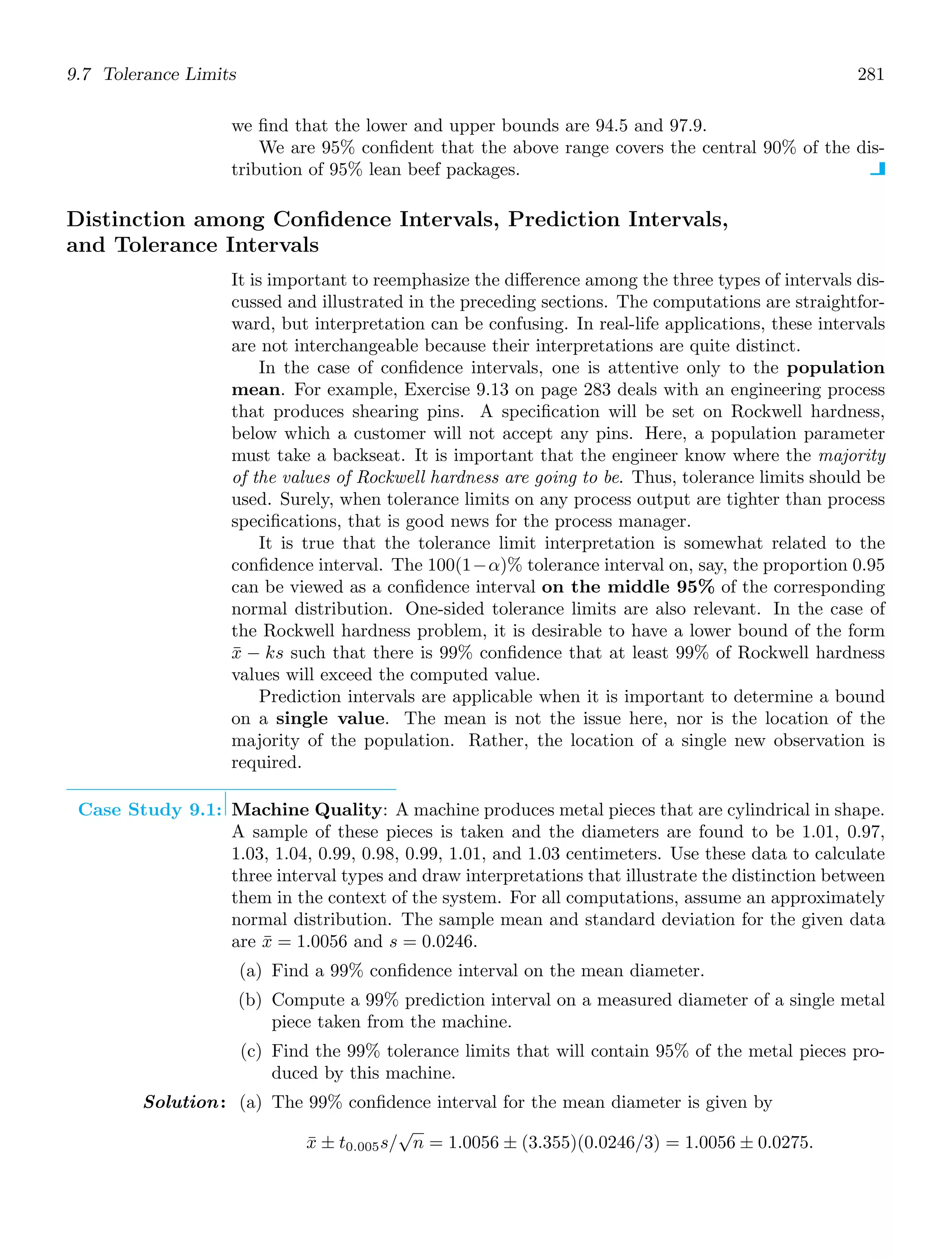 9.7 Tolerance Limits 281
we ﬁnd that the lower and upper bounds are 94.5 and 97.9.
We are 95% conﬁdent that the above range covers the central 90% of the dis-
tribution of 95% lean beef packages.
Distinction among Conﬁdence Intervals, Prediction Intervals,
and Tolerance Intervals
It is important to reemphasize the diﬀerence among the three types of intervals dis-
cussed and illustrated in the preceding sections. The computations are straightfor-
ward, but interpretation can be confusing. In real-life applications, these intervals
are not interchangeable because their interpretations are quite distinct.
In the case of conﬁdence intervals, one is attentive only to the population
mean. For example, Exercise 9.13 on page 283 deals with an engineering process
that produces shearing pins. A speciﬁcation will be set on Rockwell hardness,
below which a customer will not accept any pins. Here, a population parameter
must take a backseat. It is important that the engineer know where the majority
of the values of Rockwell hardness are going to be. Thus, tolerance limits should be
used. Surely, when tolerance limits on any process output are tighter than process
speciﬁcations, that is good news for the process manager.
It is true that the tolerance limit interpretation is somewhat related to the
conﬁdence interval. The 100(1−α)% tolerance interval on, say, the proportion 0.95
can be viewed as a conﬁdence interval on the middle 95% of the corresponding
normal distribution. One-sided tolerance limits are also relevant. In the case of
the Rockwell hardness problem, it is desirable to have a lower bound of the form
x̄ − ks such that there is 99% conﬁdence that at least 99% of Rockwell hardness
values will exceed the computed value.
Prediction intervals are applicable when it is important to determine a bound
on a single value. The mean is not the issue here, nor is the location of the
majority of the population. Rather, the location of a single new observation is
required.
Case Study 9.1: Machine Quality: A machine produces metal pieces that are cylindrical in shape.
A sample of these pieces is taken and the diameters are found to be 1.01, 0.97,
1.03, 1.04, 0.99, 0.98, 0.99, 1.01, and 1.03 centimeters. Use these data to calculate
three interval types and draw interpretations that illustrate the distinction between
them in the context of the system. For all computations, assume an approximately
normal distribution. The sample mean and standard deviation for the given data
are x̄ = 1.0056 and s = 0.0246.
(a) Find a 99% conﬁdence interval on the mean diameter.
(b) Compute a 99% prediction interval on a measured diameter of a single metal
piece taken from the machine.
(c) Find the 99% tolerance limits that will contain 95% of the metal pieces pro-
duced by this machine.
Solution: (a) The 99% conﬁdence interval for the mean diameter is given by
x̄ ± t0.005s/
√
n = 1.0056 ± (3.355)(0.0246/3) = 1.0056 ± 0.0275.
 