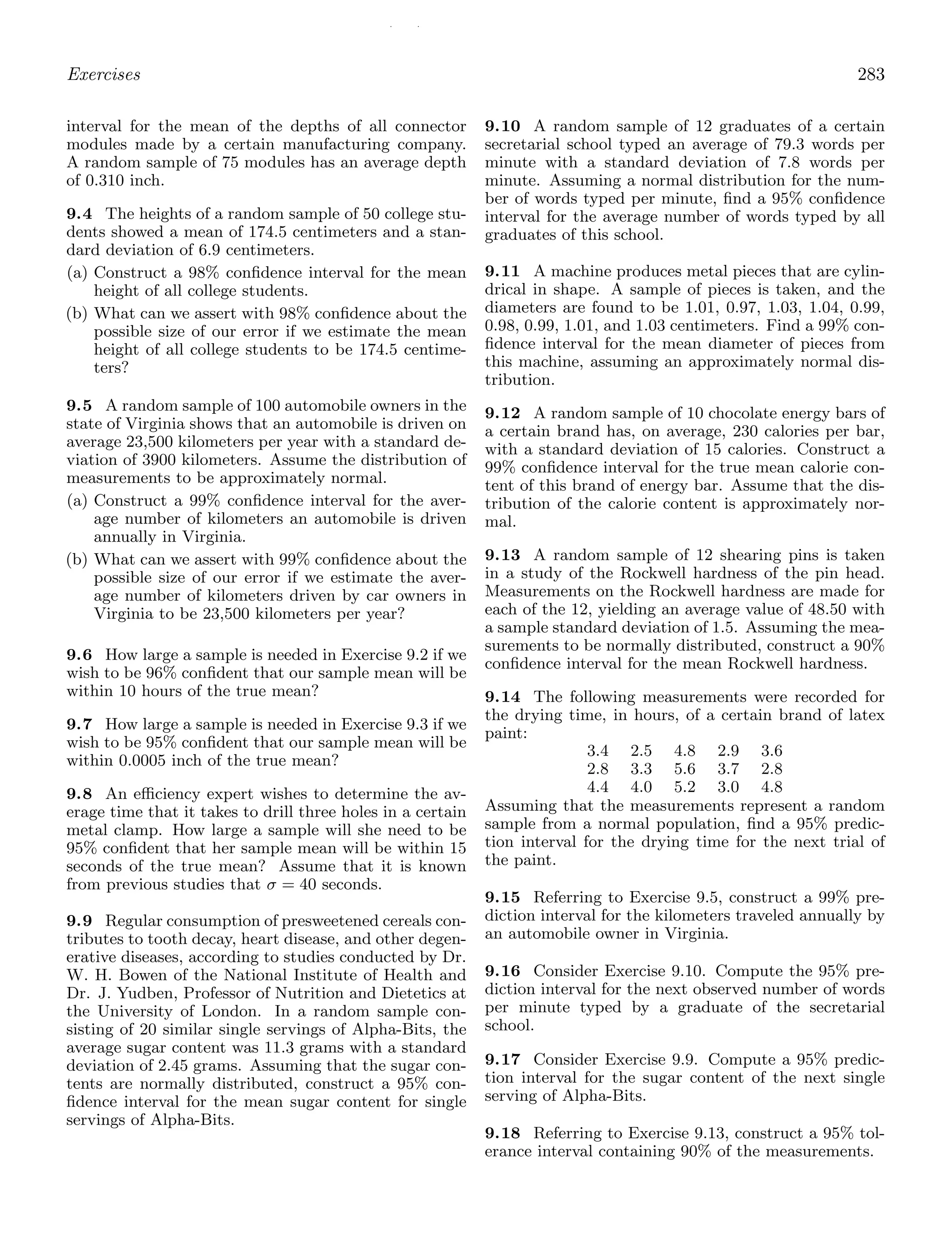 / /
Exercises 283
interval for the mean of the depths of all connector
modules made by a certain manufacturing company.
A random sample of 75 modules has an average depth
of 0.310 inch.
9.4 The heights of a random sample of 50 college stu-
dents showed a mean of 174.5 centimeters and a stan-
dard deviation of 6.9 centimeters.
(a) Construct a 98% conﬁdence interval for the mean
height of all college students.
(b) What can we assert with 98% conﬁdence about the
possible size of our error if we estimate the mean
height of all college students to be 174.5 centime-
ters?
9.5 A random sample of 100 automobile owners in the
state of Virginia shows that an automobile is driven on
average 23,500 kilometers per year with a standard de-
viation of 3900 kilometers. Assume the distribution of
measurements to be approximately normal.
(a) Construct a 99% conﬁdence interval for the aver-
age number of kilometers an automobile is driven
annually in Virginia.
(b) What can we assert with 99% conﬁdence about the
possible size of our error if we estimate the aver-
age number of kilometers driven by car owners in
Virginia to be 23,500 kilometers per year?
9.6 How large a sample is needed in Exercise 9.2 if we
wish to be 96% conﬁdent that our sample mean will be
within 10 hours of the true mean?
9.7 How large a sample is needed in Exercise 9.3 if we
wish to be 95% conﬁdent that our sample mean will be
within 0.0005 inch of the true mean?
9.8 An eﬃciency expert wishes to determine the av-
erage time that it takes to drill three holes in a certain
metal clamp. How large a sample will she need to be
95% conﬁdent that her sample mean will be within 15
seconds of the true mean? Assume that it is known
from previous studies that σ = 40 seconds.
9.9 Regular consumption of presweetened cereals con-
tributes to tooth decay, heart disease, and other degen-
erative diseases, according to studies conducted by Dr.
W. H. Bowen of the National Institute of Health and
Dr. J. Yudben, Professor of Nutrition and Dietetics at
the University of London. In a random sample con-
sisting of 20 similar single servings of Alpha-Bits, the
average sugar content was 11.3 grams with a standard
deviation of 2.45 grams. Assuming that the sugar con-
tents are normally distributed, construct a 95% con-
ﬁdence interval for the mean sugar content for single
servings of Alpha-Bits.
9.10 A random sample of 12 graduates of a certain
secretarial school typed an average of 79.3 words per
minute with a standard deviation of 7.8 words per
minute. Assuming a normal distribution for the num-
ber of words typed per minute, ﬁnd a 95% conﬁdence
interval for the average number of words typed by all
graduates of this school.
9.11 A machine produces metal pieces that are cylin-
drical in shape. A sample of pieces is taken, and the
diameters are found to be 1.01, 0.97, 1.03, 1.04, 0.99,
0.98, 0.99, 1.01, and 1.03 centimeters. Find a 99% con-
ﬁdence interval for the mean diameter of pieces from
this machine, assuming an approximately normal dis-
tribution.
9.12 A random sample of 10 chocolate energy bars of
a certain brand has, on average, 230 calories per bar,
with a standard deviation of 15 calories. Construct a
99% conﬁdence interval for the true mean calorie con-
tent of this brand of energy bar. Assume that the dis-
tribution of the calorie content is approximately nor-
mal.
9.13 A random sample of 12 shearing pins is taken
in a study of the Rockwell hardness of the pin head.
Measurements on the Rockwell hardness are made for
each of the 12, yielding an average value of 48.50 with
a sample standard deviation of 1.5. Assuming the mea-
surements to be normally distributed, construct a 90%
conﬁdence interval for the mean Rockwell hardness.
9.14 The following measurements were recorded for
the drying time, in hours, of a certain brand of latex
paint:
3.4 2.5 4.8 2.9 3.6
2.8 3.3 5.6 3.7 2.8
4.4 4.0 5.2 3.0 4.8
Assuming that the measurements represent a random
sample from a normal population, ﬁnd a 95% predic-
tion interval for the drying time for the next trial of
the paint.
9.15 Referring to Exercise 9.5, construct a 99% pre-
diction interval for the kilometers traveled annually by
an automobile owner in Virginia.
9.16 Consider Exercise 9.10. Compute the 95% pre-
diction interval for the next observed number of words
per minute typed by a graduate of the secretarial
school.
9.17 Consider Exercise 9.9. Compute a 95% predic-
tion interval for the sugar content of the next single
serving of Alpha-Bits.
9.18 Referring to Exercise 9.13, construct a 95% tol-
erance interval containing 90% of the measurements.
 