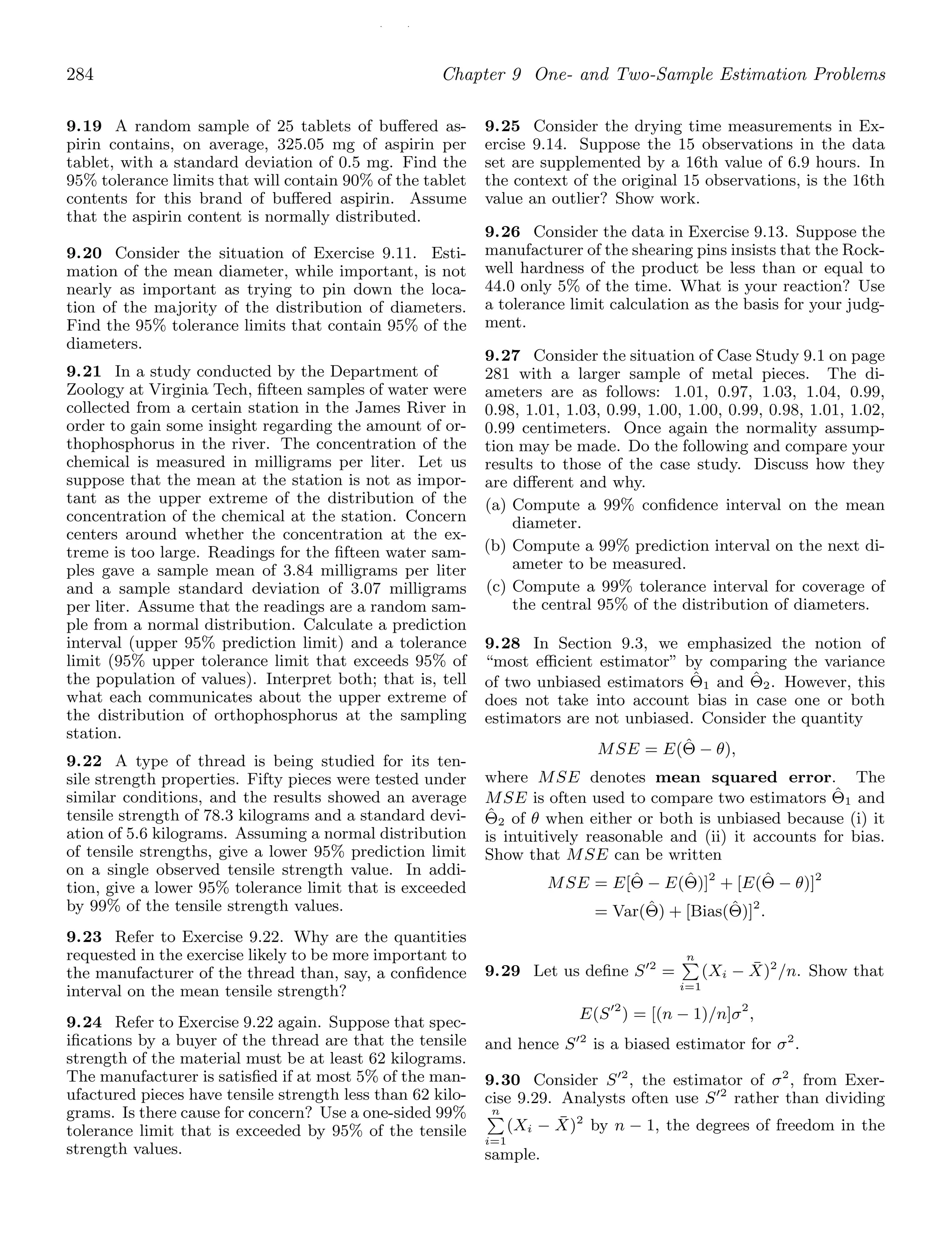 / /
284 Chapter 9 One- and Two-Sample Estimation Problems
9.19 A random sample of 25 tablets of buﬀered as-
pirin contains, on average, 325.05 mg of aspirin per
tablet, with a standard deviation of 0.5 mg. Find the
95% tolerance limits that will contain 90% of the tablet
contents for this brand of buﬀered aspirin. Assume
that the aspirin content is normally distributed.
9.20 Consider the situation of Exercise 9.11. Esti-
mation of the mean diameter, while important, is not
nearly as important as trying to pin down the loca-
tion of the majority of the distribution of diameters.
Find the 95% tolerance limits that contain 95% of the
diameters.
9.21 In a study conducted by the Department of
Zoology at Virginia Tech, ﬁfteen samples of water were
collected from a certain station in the James River in
order to gain some insight regarding the amount of or-
thophosphorus in the river. The concentration of the
chemical is measured in milligrams per liter. Let us
suppose that the mean at the station is not as impor-
tant as the upper extreme of the distribution of the
concentration of the chemical at the station. Concern
centers around whether the concentration at the ex-
treme is too large. Readings for the ﬁfteen water sam-
ples gave a sample mean of 3.84 milligrams per liter
and a sample standard deviation of 3.07 milligrams
per liter. Assume that the readings are a random sam-
ple from a normal distribution. Calculate a prediction
interval (upper 95% prediction limit) and a tolerance
limit (95% upper tolerance limit that exceeds 95% of
the population of values). Interpret both; that is, tell
what each communicates about the upper extreme of
the distribution of orthophosphorus at the sampling
station.
9.22 A type of thread is being studied for its ten-
sile strength properties. Fifty pieces were tested under
similar conditions, and the results showed an average
tensile strength of 78.3 kilograms and a standard devi-
ation of 5.6 kilograms. Assuming a normal distribution
of tensile strengths, give a lower 95% prediction limit
on a single observed tensile strength value. In addi-
tion, give a lower 95% tolerance limit that is exceeded
by 99% of the tensile strength values.
9.23 Refer to Exercise 9.22. Why are the quantities
requested in the exercise likely to be more important to
the manufacturer of the thread than, say, a conﬁdence
interval on the mean tensile strength?
9.24 Refer to Exercise 9.22 again. Suppose that spec-
iﬁcations by a buyer of the thread are that the tensile
strength of the material must be at least 62 kilograms.
The manufacturer is satisﬁed if at most 5% of the man-
ufactured pieces have tensile strength less than 62 kilo-
grams. Is there cause for concern? Use a one-sided 99%
tolerance limit that is exceeded by 95% of the tensile
strength values.
9.25 Consider the drying time measurements in Ex-
ercise 9.14. Suppose the 15 observations in the data
set are supplemented by a 16th value of 6.9 hours. In
the context of the original 15 observations, is the 16th
value an outlier? Show work.
9.26 Consider the data in Exercise 9.13. Suppose the
manufacturer of the shearing pins insists that the Rock-
well hardness of the product be less than or equal to
44.0 only 5% of the time. What is your reaction? Use
a tolerance limit calculation as the basis for your judg-
ment.
9.27 Consider the situation of Case Study 9.1 on page
281 with a larger sample of metal pieces. The di-
ameters are as follows: 1.01, 0.97, 1.03, 1.04, 0.99,
0.98, 1.01, 1.03, 0.99, 1.00, 1.00, 0.99, 0.98, 1.01, 1.02,
0.99 centimeters. Once again the normality assump-
tion may be made. Do the following and compare your
results to those of the case study. Discuss how they
are diﬀerent and why.
(a) Compute a 99% conﬁdence interval on the mean
diameter.
(b) Compute a 99% prediction interval on the next di-
ameter to be measured.
(c) Compute a 99% tolerance interval for coverage of
the central 95% of the distribution of diameters.
9.28 In Section 9.3, we emphasized the notion of
“most eﬃcient estimator” by comparing the variance
of two unbiased estimators Θ̂1 and Θ̂2. However, this
does not take into account bias in case one or both
estimators are not unbiased. Consider the quantity
MSE = E(Θ̂ − θ),
where MSE denotes mean squared error. The
MSE is often used to compare two estimators Θ̂1 and
Θ̂2 of θ when either or both is unbiased because (i) it
is intuitively reasonable and (ii) it accounts for bias.
Show that MSE can be written
MSE = E[Θ̂ − E(Θ̂)]2
+ [E(Θ̂ − θ)]2
= Var(Θ̂) + [Bias(Θ̂)]2
.
9.29 Let us deﬁne S′2
=
n

i=1
(Xi − X̄)2
/n. Show that
E(S′2
) = [(n − 1)/n]σ2
,
and hence S′2
is a biased estimator for σ2
.
9.30 Consider S′2
, the estimator of σ2
, from Exer-
cise 9.29. Analysts often use S′2
rather than dividing
n

i=1
(Xi − X̄)2
by n − 1, the degrees of freedom in the
sample.
 