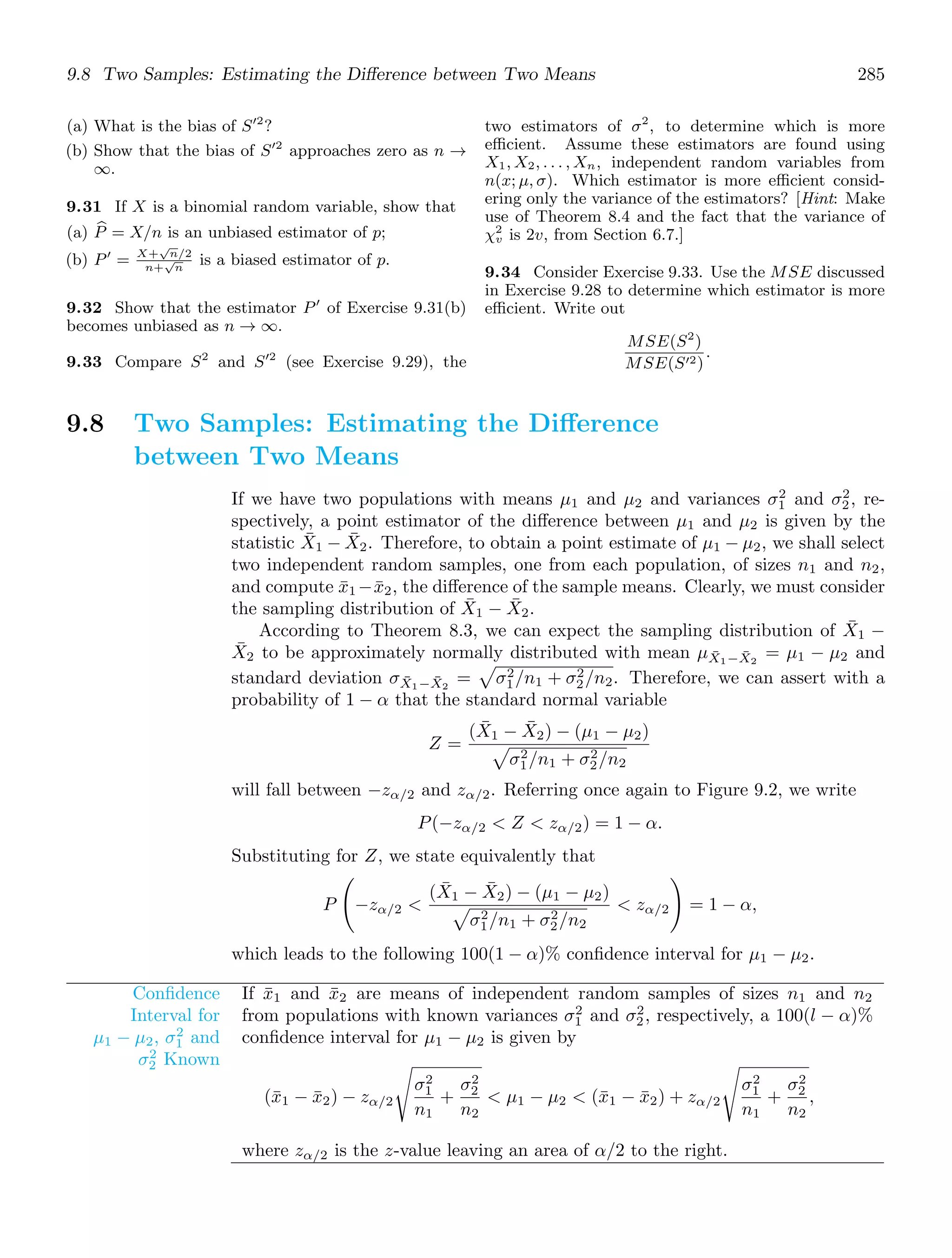 9.8 Two Samples: Estimating the Diﬀerence between Two Means 285
(a) What is the bias of S′2
?
(b) Show that the bias of S′2
approaches zero as n →
∞.
9.31 If X is a binomial random variable, show that
(a) 
P = X/n is an unbiased estimator of p;
(b) P′
= X+
√
n/2
n+
√
n
is a biased estimator of p.
9.32 Show that the estimator P′
of Exercise 9.31(b)
becomes unbiased as n → ∞.
9.33 Compare S2
and S′2
(see Exercise 9.29), the
two estimators of σ2
, to determine which is more
eﬃcient. Assume these estimators are found using
X1, X2, . . . , Xn, independent random variables from
n(x; μ, σ). Which estimator is more eﬃcient consid-
ering only the variance of the estimators? [Hint: Make
use of Theorem 8.4 and the fact that the variance of
χ2
v is 2v, from Section 6.7.]
9.34 Consider Exercise 9.33. Use the MSE discussed
in Exercise 9.28 to determine which estimator is more
eﬃcient. Write out
MSE(S2
)
MSE(S′2)
.
9.8 Two Samples: Estimating the Diﬀerence
between Two Means
If we have two populations with means μ1 and μ2 and variances σ2
1 and σ2
2, re-
spectively, a point estimator of the diﬀerence between μ1 and μ2 is given by the
statistic X̄1 − X̄2. Therefore, to obtain a point estimate of μ1 − μ2, we shall select
two independent random samples, one from each population, of sizes n1 and n2,
and compute x̄1 −x̄2, the diﬀerence of the sample means. Clearly, we must consider
the sampling distribution of X̄1 − X̄2.
According to Theorem 8.3, we can expect the sampling distribution of X̄1 −
X̄2 to be approximately normally distributed with mean μX̄1−X̄2
= μ1 − μ2 and
standard deviation σX̄1−X̄2
=

σ2
1/n1 + σ2
2/n2. Therefore, we can assert with a
probability of 1 − α that the standard normal variable
Z =
(X̄1 − X̄2) − (μ1 − μ2)

σ2
1/n1 + σ2
2/n2
will fall between −zα/2 and zα/2. Referring once again to Figure 9.2, we write
P(−zα/2  Z  zα/2) = 1 − α.
Substituting for Z, we state equivalently that
P

−zα/2 
(X̄1 − X̄2) − (μ1 − μ2)

σ2
1/n1 + σ2
2/n2
 zα/2

= 1 − α,
which leads to the following 100(1 − α)% conﬁdence interval for μ1 − μ2.
Conﬁdence
Interval for
μ1 − μ2, σ2
1 and
σ2
2 Known
If x̄1 and x̄2 are means of independent random samples of sizes n1 and n2
from populations with known variances σ2
1 and σ2
2, respectively, a 100(l − α)%
conﬁdence interval for μ1 − μ2 is given by
(x̄1 − x̄2) − zα/2
%
σ2
1
n1
+
σ2
2
n2
 μ1 − μ2  (x̄1 − x̄2) + zα/2
%
σ2
1
n1
+
σ2
2
n2
,
where zα/2 is the z-value leaving an area of α/2 to the right.
 