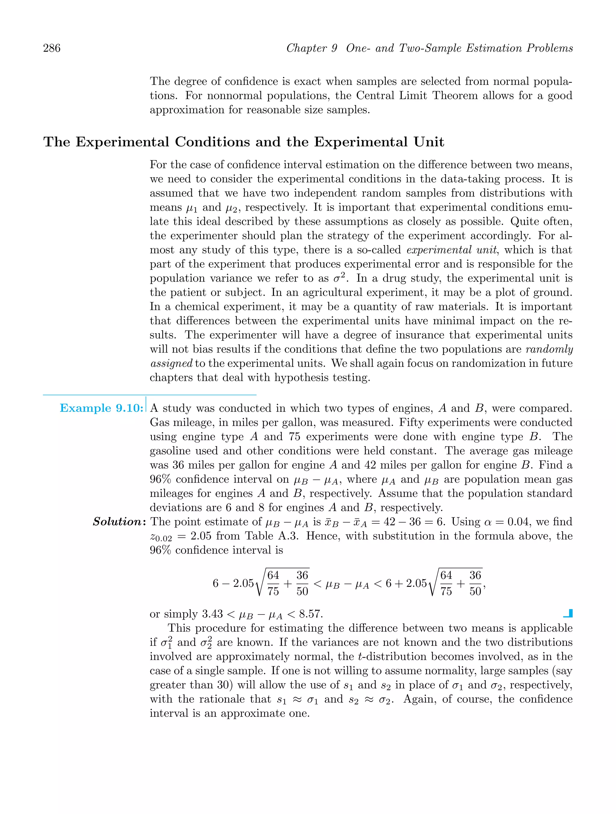 286 Chapter 9 One- and Two-Sample Estimation Problems
The degree of conﬁdence is exact when samples are selected from normal popula-
tions. For nonnormal populations, the Central Limit Theorem allows for a good
approximation for reasonable size samples.
The Experimental Conditions and the Experimental Unit
For the case of conﬁdence interval estimation on the diﬀerence between two means,
we need to consider the experimental conditions in the data-taking process. It is
assumed that we have two independent random samples from distributions with
means μ1 and μ2, respectively. It is important that experimental conditions emu-
late this ideal described by these assumptions as closely as possible. Quite often,
the experimenter should plan the strategy of the experiment accordingly. For al-
most any study of this type, there is a so-called experimental unit, which is that
part of the experiment that produces experimental error and is responsible for the
population variance we refer to as σ2
. In a drug study, the experimental unit is
the patient or subject. In an agricultural experiment, it may be a plot of ground.
In a chemical experiment, it may be a quantity of raw materials. It is important
that diﬀerences between the experimental units have minimal impact on the re-
sults. The experimenter will have a degree of insurance that experimental units
will not bias results if the conditions that deﬁne the two populations are randomly
assigned to the experimental units. We shall again focus on randomization in future
chapters that deal with hypothesis testing.
Example 9.10: A study was conducted in which two types of engines, A and B, were compared.
Gas mileage, in miles per gallon, was measured. Fifty experiments were conducted
using engine type A and 75 experiments were done with engine type B. The
gasoline used and other conditions were held constant. The average gas mileage
was 36 miles per gallon for engine A and 42 miles per gallon for engine B. Find a
96% conﬁdence interval on μB − μA, where μA and μB are population mean gas
mileages for engines A and B, respectively. Assume that the population standard
deviations are 6 and 8 for engines A and B, respectively.
Solution: The point estimate of μB − μA is x̄B − x̄A = 42 − 36 = 6. Using α = 0.04, we ﬁnd
z0.02 = 2.05 from Table A.3. Hence, with substitution in the formula above, the
96% conﬁdence interval is
6 − 2.05

64
75
+
36
50
 μB − μA  6 + 2.05

64
75
+
36
50
,
or simply 3.43  μB − μA  8.57.
This procedure for estimating the diﬀerence between two means is applicable
if σ2
1 and σ2
2 are known. If the variances are not known and the two distributions
involved are approximately normal, the t-distribution becomes involved, as in the
case of a single sample. If one is not willing to assume normality, large samples (say
greater than 30) will allow the use of s1 and s2 in place of σ1 and σ2, respectively,
with the rationale that s1 ≈ σ1 and s2 ≈ σ2. Again, of course, the conﬁdence
interval is an approximate one.
 