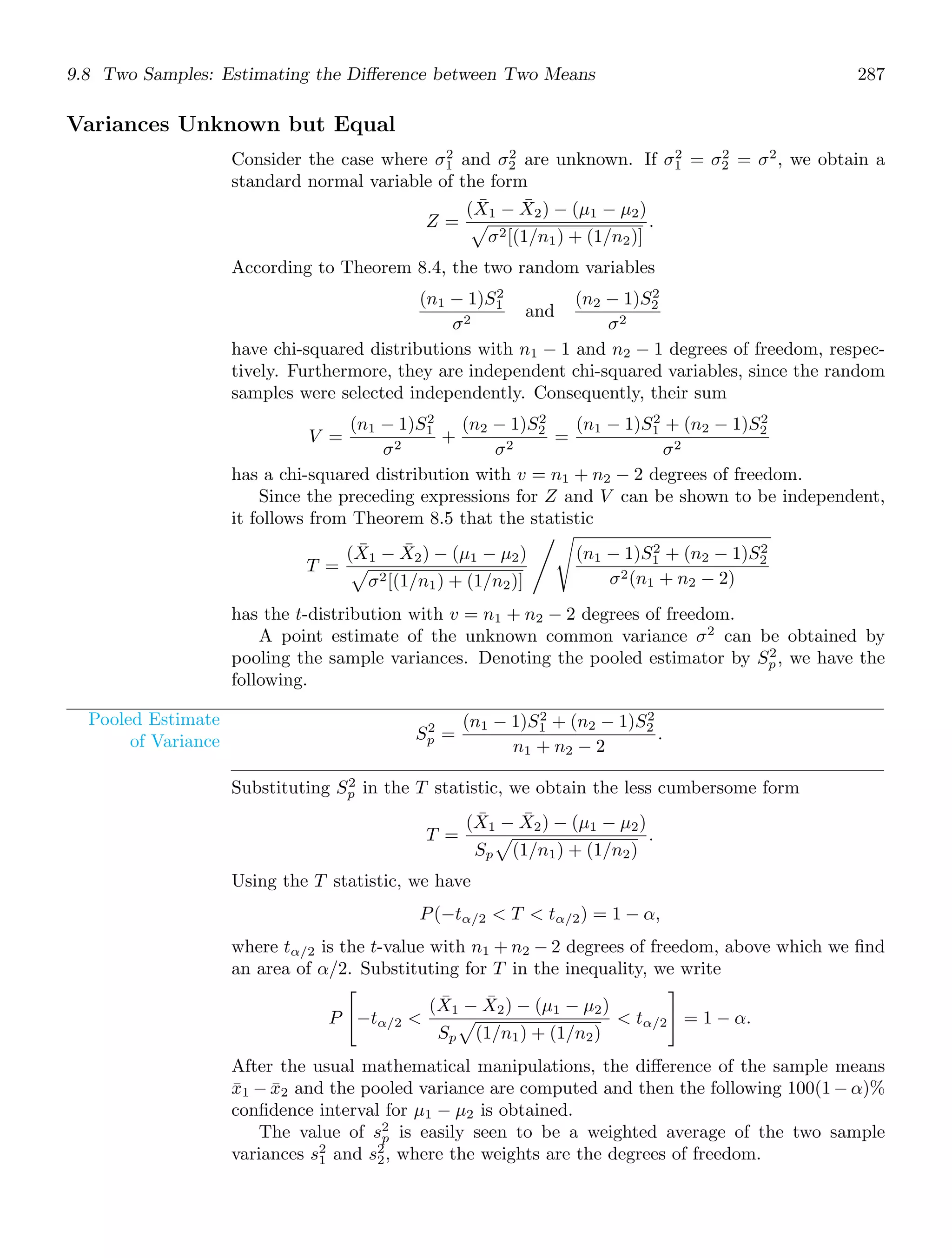 9.8 Two Samples: Estimating the Diﬀerence between Two Means 287
Variances Unknown but Equal
Consider the case where σ2
1 and σ2
2 are unknown. If σ2
1 = σ2
2 = σ2
, we obtain a
standard normal variable of the form
Z =
(X̄1 − X̄2) − (μ1 − μ2)

σ2[(1/n1) + (1/n2)]
.
According to Theorem 8.4, the two random variables
(n1 − 1)S2
1
σ2
and
(n2 − 1)S2
2
σ2
have chi-squared distributions with n1 − 1 and n2 − 1 degrees of freedom, respec-
tively. Furthermore, they are independent chi-squared variables, since the random
samples were selected independently. Consequently, their sum
V =
(n1 − 1)S2
1
σ2
+
(n2 − 1)S2
2
σ2
=
(n1 − 1)S2
1 + (n2 − 1)S2
2
σ2
has a chi-squared distribution with v = n1 + n2 − 2 degrees of freedom.
Since the preceding expressions for Z and V can be shown to be independent,
it follows from Theorem 8.5 that the statistic
T =
(X̄1 − X̄2) − (μ1 − μ2)

σ2[(1/n1) + (1/n2)]
%
(n1 − 1)S2
1 + (n2 − 1)S2
2
σ2(n1 + n2 − 2)
has the t-distribution with v = n1 + n2 − 2 degrees of freedom.
A point estimate of the unknown common variance σ2
can be obtained by
pooling the sample variances. Denoting the pooled estimator by S2
p, we have the
following.
Pooled Estimate
of Variance S2
p =
(n1 − 1)S2
1 + (n2 − 1)S2
2
n1 + n2 − 2
.
Substituting S2
p in the T statistic, we obtain the less cumbersome form
T =
(X̄1 − X̄2) − (μ1 − μ2)
Sp

(1/n1) + (1/n2)
.
Using the T statistic, we have
P(−tα/2  T  tα/2) = 1 − α,
where tα/2 is the t-value with n1 + n2 − 2 degrees of freedom, above which we ﬁnd
an area of α/2. Substituting for T in the inequality, we write
P

−tα/2 
(X̄1 − X̄2) − (μ1 − μ2)
Sp

(1/n1) + (1/n2)
 tα/2

= 1 − α.
After the usual mathematical manipulations, the diﬀerence of the sample means
x̄1 − x̄2 and the pooled variance are computed and then the following 100(1 − α)%
conﬁdence interval for μ1 − μ2 is obtained.
The value of s2
p is easily seen to be a weighted average of the two sample
variances s2
1 and s2
2, where the weights are the degrees of freedom.
 