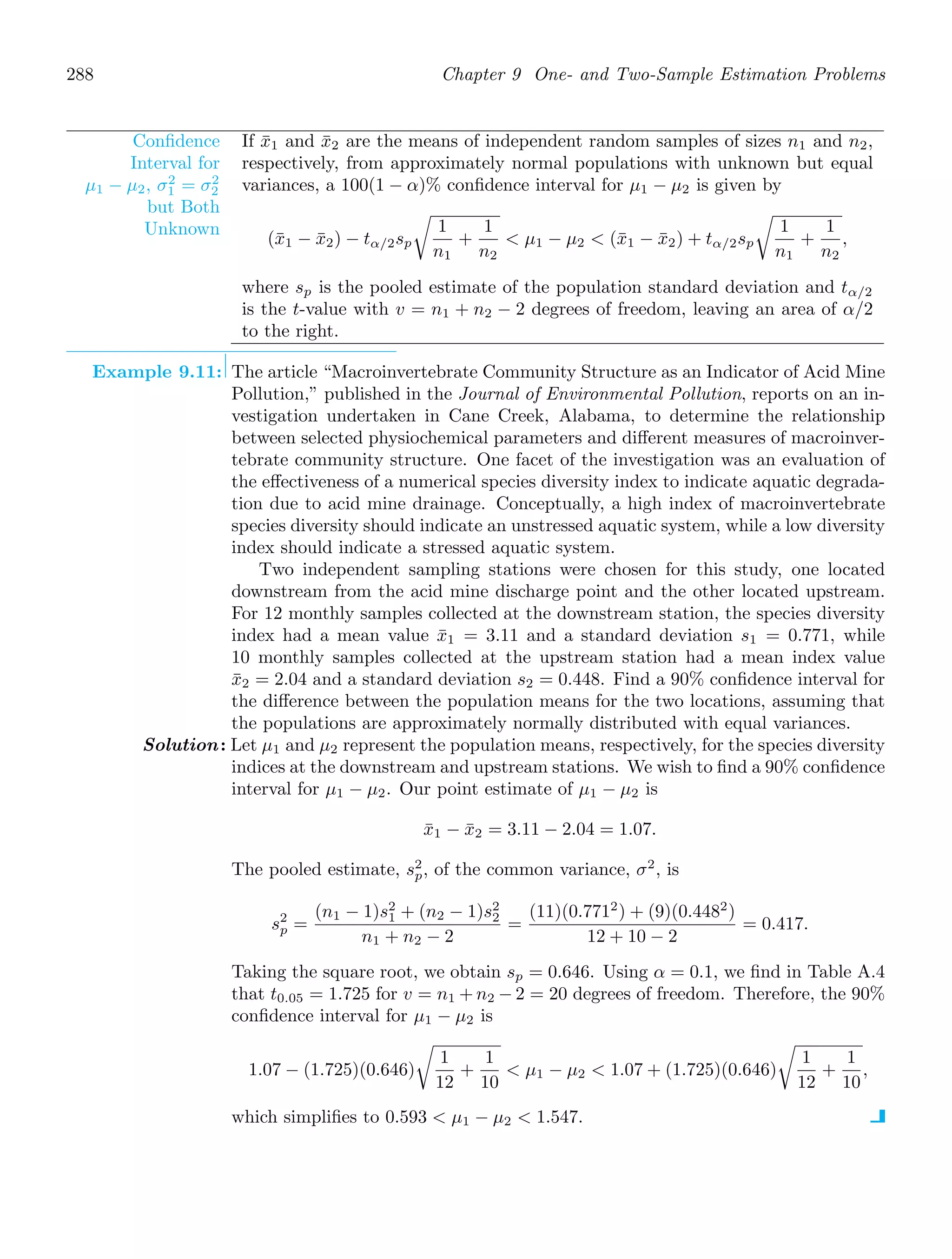 288 Chapter 9 One- and Two-Sample Estimation Problems
Conﬁdence
Interval for
μ1 − μ2, σ2
1 = σ2
2
but Both
Unknown
If x̄1 and x̄2 are the means of independent random samples of sizes n1 and n2,
respectively, from approximately normal populations with unknown but equal
variances, a 100(1 − α)% conﬁdence interval for μ1 − μ2 is given by
(x̄1 − x̄2) − tα/2sp

1
n1
+
1
n2
 μ1 − μ2  (x̄1 − x̄2) + tα/2sp

1
n1
+
1
n2
,
where sp is the pooled estimate of the population standard deviation and tα/2
is the t-value with v = n1 + n2 − 2 degrees of freedom, leaving an area of α/2
to the right.
Example 9.11: The article “Macroinvertebrate Community Structure as an Indicator of Acid Mine
Pollution,” published in the Journal of Environmental Pollution, reports on an in-
vestigation undertaken in Cane Creek, Alabama, to determine the relationship
between selected physiochemical parameters and diﬀerent measures of macroinver-
tebrate community structure. One facet of the investigation was an evaluation of
the eﬀectiveness of a numerical species diversity index to indicate aquatic degrada-
tion due to acid mine drainage. Conceptually, a high index of macroinvertebrate
species diversity should indicate an unstressed aquatic system, while a low diversity
index should indicate a stressed aquatic system.
Two independent sampling stations were chosen for this study, one located
downstream from the acid mine discharge point and the other located upstream.
For 12 monthly samples collected at the downstream station, the species diversity
index had a mean value x̄1 = 3.11 and a standard deviation s1 = 0.771, while
10 monthly samples collected at the upstream station had a mean index value
x̄2 = 2.04 and a standard deviation s2 = 0.448. Find a 90% conﬁdence interval for
the diﬀerence between the population means for the two locations, assuming that
the populations are approximately normally distributed with equal variances.
Solution: Let μ1 and μ2 represent the population means, respectively, for the species diversity
indices at the downstream and upstream stations. We wish to ﬁnd a 90% conﬁdence
interval for μ1 − μ2. Our point estimate of μ1 − μ2 is
x̄1 − x̄2 = 3.11 − 2.04 = 1.07.
The pooled estimate, s2
p, of the common variance, σ2
, is
s2
p =
(n1 − 1)s2
1 + (n2 − 1)s2
2
n1 + n2 − 2
=
(11)(0.7712
) + (9)(0.4482
)
12 + 10 − 2
= 0.417.
Taking the square root, we obtain sp = 0.646. Using α = 0.1, we ﬁnd in Table A.4
that t0.05 = 1.725 for v = n1 + n2 − 2 = 20 degrees of freedom. Therefore, the 90%
conﬁdence interval for μ1 − μ2 is
1.07 − (1.725)(0.646)

1
12
+
1
10
 μ1 − μ2  1.07 + (1.725)(0.646)

1
12
+
1
10
,
which simpliﬁes to 0.593  μ1 − μ2  1.547.
 
