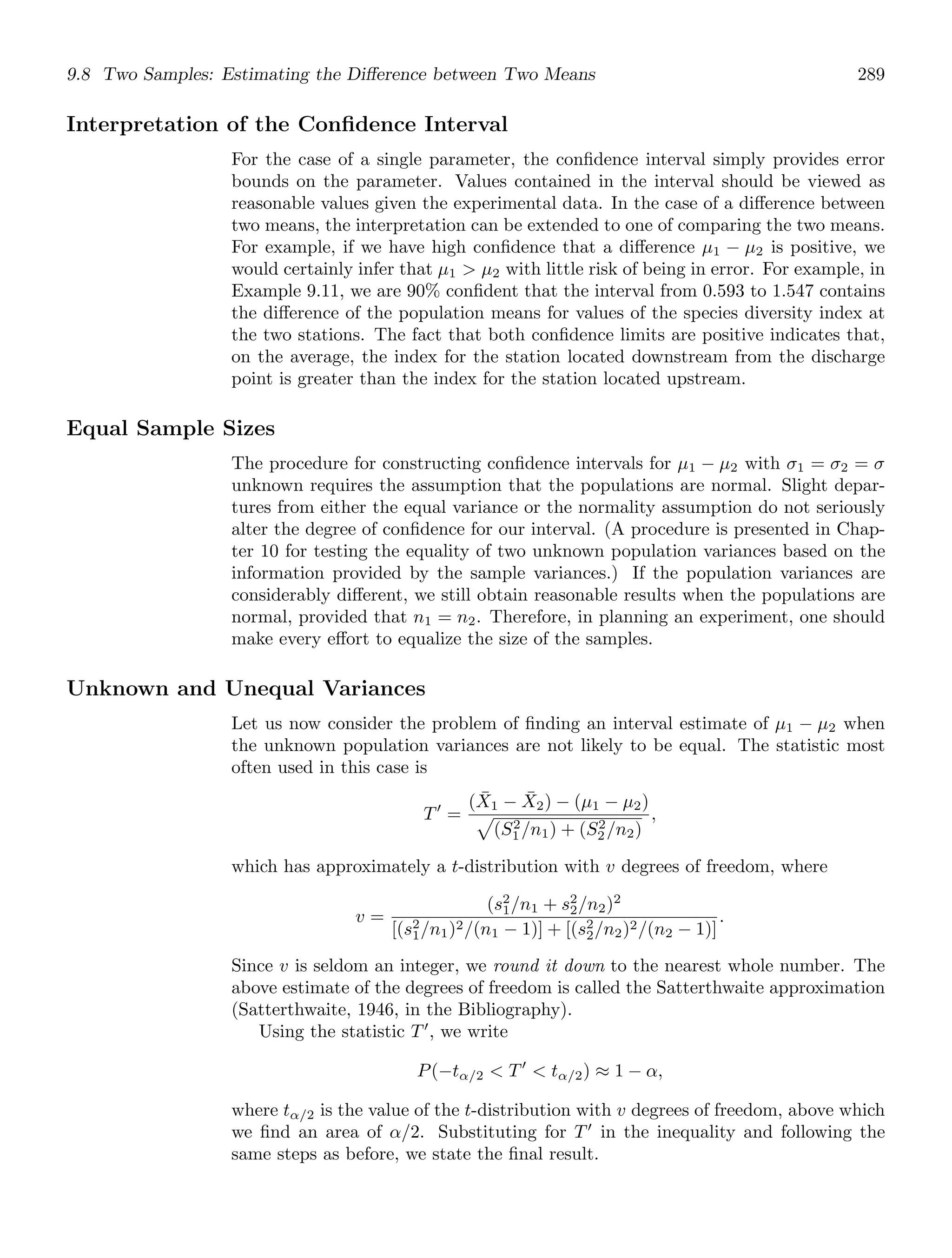 9.8 Two Samples: Estimating the Diﬀerence between Two Means 289
Interpretation of the Conﬁdence Interval
For the case of a single parameter, the conﬁdence interval simply provides error
bounds on the parameter. Values contained in the interval should be viewed as
reasonable values given the experimental data. In the case of a diﬀerence between
two means, the interpretation can be extended to one of comparing the two means.
For example, if we have high conﬁdence that a diﬀerence μ1 − μ2 is positive, we
would certainly infer that μ1  μ2 with little risk of being in error. For example, in
Example 9.11, we are 90% conﬁdent that the interval from 0.593 to 1.547 contains
the diﬀerence of the population means for values of the species diversity index at
the two stations. The fact that both conﬁdence limits are positive indicates that,
on the average, the index for the station located downstream from the discharge
point is greater than the index for the station located upstream.
Equal Sample Sizes
The procedure for constructing conﬁdence intervals for μ1 − μ2 with σ1 = σ2 = σ
unknown requires the assumption that the populations are normal. Slight depar-
tures from either the equal variance or the normality assumption do not seriously
alter the degree of conﬁdence for our interval. (A procedure is presented in Chap-
ter 10 for testing the equality of two unknown population variances based on the
information provided by the sample variances.) If the population variances are
considerably diﬀerent, we still obtain reasonable results when the populations are
normal, provided that n1 = n2. Therefore, in planning an experiment, one should
make every eﬀort to equalize the size of the samples.
Unknown and Unequal Variances
Let us now consider the problem of ﬁnding an interval estimate of μ1 − μ2 when
the unknown population variances are not likely to be equal. The statistic most
often used in this case is
T′
=
(X̄1 − X̄2) − (μ1 − μ2)

(S2
1 /n1) + (S2
2 /n2)
,
which has approximately a t-distribution with v degrees of freedom, where
v =
(s2
1/n1 + s2
2/n2)2
[(s2
1/n1)2/(n1 − 1)] + [(s2
2/n2)2/(n2 − 1)]
.
Since v is seldom an integer, we round it down to the nearest whole number. The
above estimate of the degrees of freedom is called the Satterthwaite approximation
(Satterthwaite, 1946, in the Bibliography).
Using the statistic T′
, we write
P(−tα/2  T′
 tα/2) ≈ 1 − α,
where tα/2 is the value of the t-distribution with v degrees of freedom, above which
we ﬁnd an area of α/2. Substituting for T′
in the inequality and following the
same steps as before, we state the ﬁnal result.
 