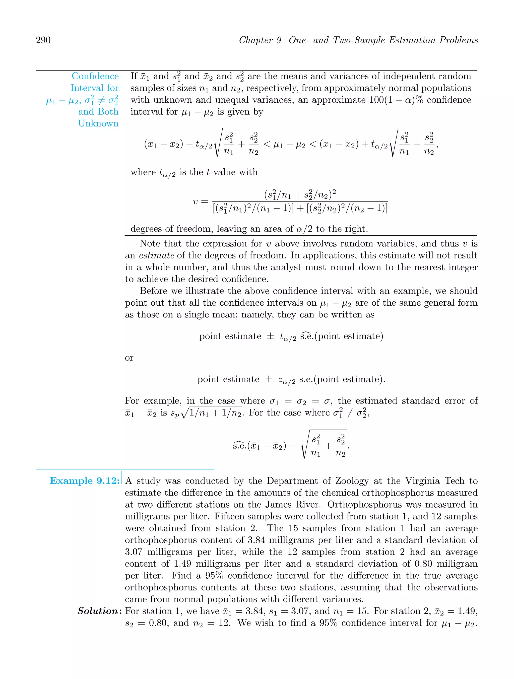 290 Chapter 9 One- and Two-Sample Estimation Problems
Conﬁdence
Interval for
μ1 − μ2, σ2
1 = σ2
2
and Both
Unknown
If x̄1 and s2
1 and x̄2 and s2
2 are the means and variances of independent random
samples of sizes n1 and n2, respectively, from approximately normal populations
with unknown and unequal variances, an approximate 100(1 − α)% conﬁdence
interval for μ1 − μ2 is given by
(x̄1 − x̄2) − tα/2
%
s2
1
n1
+
s2
2
n2
 μ1 − μ2  (x̄1 − x̄2) + tα/2
%
s2
1
n1
+
s2
2
n2
,
where tα/2 is the t-value with
v =
(s2
1/n1 + s2
2/n2)2
[(s2
1/n1)2/(n1 − 1)] + [(s2
2/n2)2/(n2 − 1)]
degrees of freedom, leaving an area of α/2 to the right.
Note that the expression for v above involves random variables, and thus v is
an estimate of the degrees of freedom. In applications, this estimate will not result
in a whole number, and thus the analyst must round down to the nearest integer
to achieve the desired conﬁdence.
Before we illustrate the above conﬁdence interval with an example, we should
point out that all the conﬁdence intervals on μ1 − μ2 are of the same general form
as those on a single mean; namely, they can be written as
point estimate ± tα/2 '
s.e.(point estimate)
or
point estimate ± zα/2 s.e.(point estimate).
For example, in the case where σ1 = σ2 = σ, the estimated standard error of
x̄1 − x̄2 is sp

1/n1 + 1/n2. For the case where σ2
1 = σ2
2,
'
s.e.(x̄1 − x̄2) =
%
s2
1
n1
+
s2
2
n2
.
Example 9.12: A study was conducted by the Department of Zoology at the Virginia Tech to
estimate the diﬀerence in the amounts of the chemical orthophosphorus measured
at two diﬀerent stations on the James River. Orthophosphorus was measured in
milligrams per liter. Fifteen samples were collected from station 1, and 12 samples
were obtained from station 2. The 15 samples from station 1 had an average
orthophosphorus content of 3.84 milligrams per liter and a standard deviation of
3.07 milligrams per liter, while the 12 samples from station 2 had an average
content of 1.49 milligrams per liter and a standard deviation of 0.80 milligram
per liter. Find a 95% conﬁdence interval for the diﬀerence in the true average
orthophosphorus contents at these two stations, assuming that the observations
came from normal populations with diﬀerent variances.
Solution: For station 1, we have x̄1 = 3.84, s1 = 3.07, and n1 = 15. For station 2, x̄2 = 1.49,
s2 = 0.80, and n2 = 12. We wish to ﬁnd a 95% conﬁdence interval for μ1 − μ2.
 