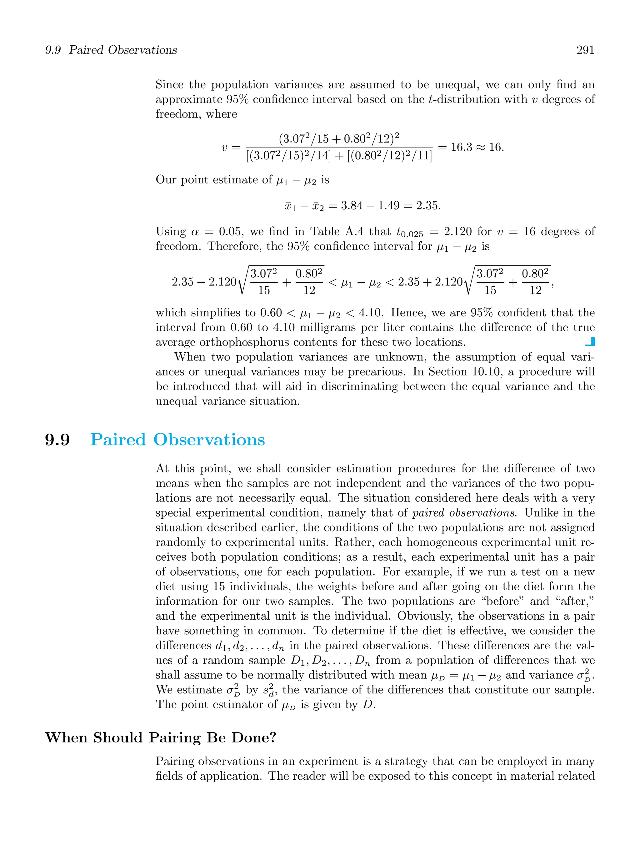 9.9 Paired Observations 291
Since the population variances are assumed to be unequal, we can only ﬁnd an
approximate 95% conﬁdence interval based on the t-distribution with v degrees of
freedom, where
v =
(3.072
/15 + 0.802
/12)2
[(3.072/15)2/14] + [(0.802/12)2/11]
= 16.3 ≈ 16.
Our point estimate of μ1 − μ2 is
x̄1 − x̄2 = 3.84 − 1.49 = 2.35.
Using α = 0.05, we ﬁnd in Table A.4 that t0.025 = 2.120 for v = 16 degrees of
freedom. Therefore, the 95% conﬁdence interval for μ1 − μ2 is
2.35 − 2.120

3.072
15
+
0.802
12
 μ1 − μ2  2.35 + 2.120

3.072
15
+
0.802
12
,
which simpliﬁes to 0.60  μ1 − μ2  4.10. Hence, we are 95% conﬁdent that the
interval from 0.60 to 4.10 milligrams per liter contains the diﬀerence of the true
average orthophosphorus contents for these two locations.
When two population variances are unknown, the assumption of equal vari-
ances or unequal variances may be precarious. In Section 10.10, a procedure will
be introduced that will aid in discriminating between the equal variance and the
unequal variance situation.
9.9 Paired Observations
At this point, we shall consider estimation procedures for the diﬀerence of two
means when the samples are not independent and the variances of the two popu-
lations are not necessarily equal. The situation considered here deals with a very
special experimental condition, namely that of paired observations. Unlike in the
situation described earlier, the conditions of the two populations are not assigned
randomly to experimental units. Rather, each homogeneous experimental unit re-
ceives both population conditions; as a result, each experimental unit has a pair
of observations, one for each population. For example, if we run a test on a new
diet using 15 individuals, the weights before and after going on the diet form the
information for our two samples. The two populations are “before” and “after,”
and the experimental unit is the individual. Obviously, the observations in a pair
have something in common. To determine if the diet is eﬀective, we consider the
diﬀerences d1, d2, . . . , dn in the paired observations. These diﬀerences are the val-
ues of a random sample D1, D2, . . . , Dn from a population of diﬀerences that we
shall assume to be normally distributed with mean μD = μ1 − μ2 and variance σ2
D.
We estimate σ2
D by s2
d, the variance of the diﬀerences that constitute our sample.
The point estimator of μD is given by D̄.
When Should Pairing Be Done?
Pairing observations in an experiment is a strategy that can be employed in many
ﬁelds of application. The reader will be exposed to this concept in material related
 