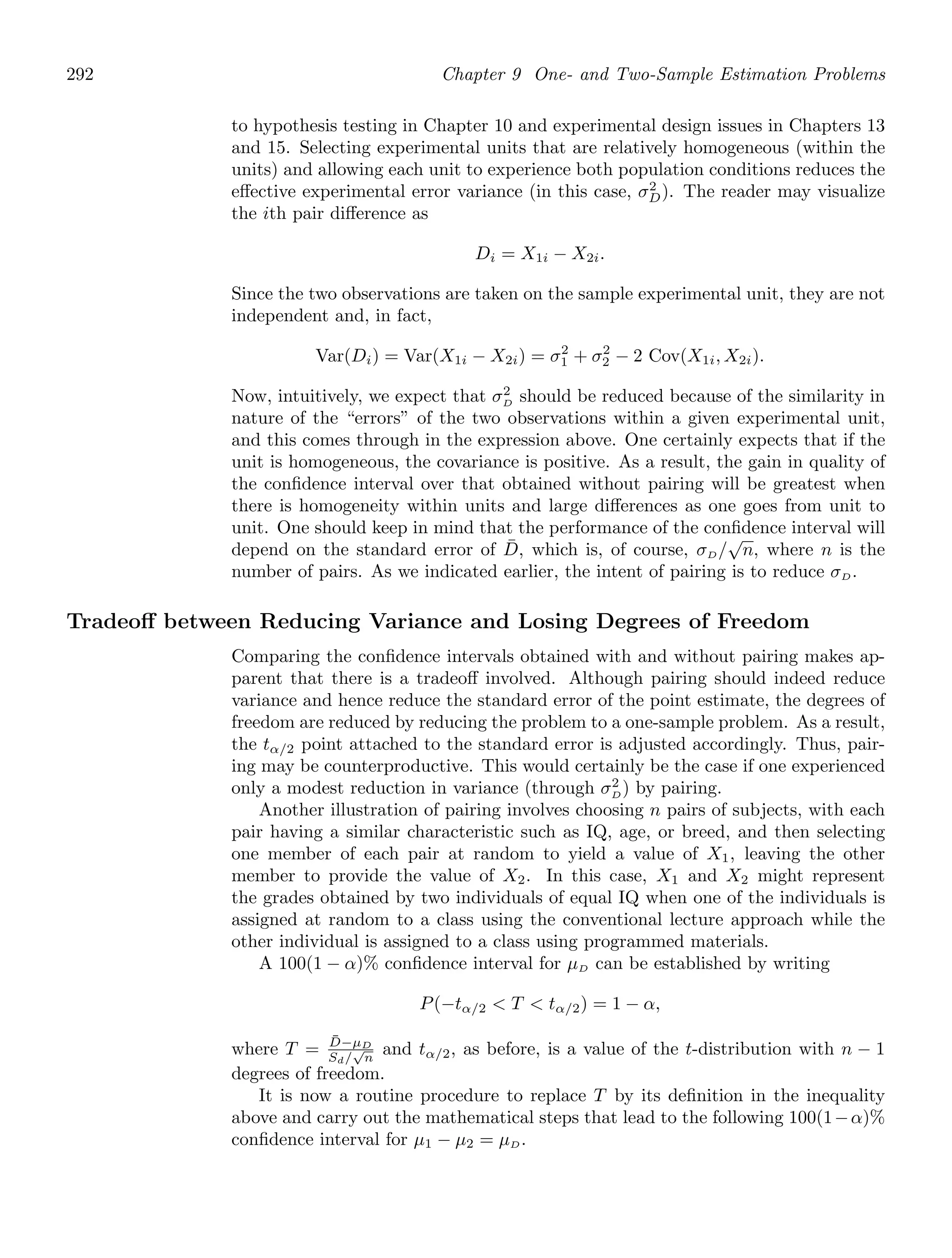 292 Chapter 9 One- and Two-Sample Estimation Problems
to hypothesis testing in Chapter 10 and experimental design issues in Chapters 13
and 15. Selecting experimental units that are relatively homogeneous (within the
units) and allowing each unit to experience both population conditions reduces the
eﬀective experimental error variance (in this case, σ2
D). The reader may visualize
the ith pair diﬀerence as
Di = X1i − X2i.
Since the two observations are taken on the sample experimental unit, they are not
independent and, in fact,
Var(Di) = Var(X1i − X2i) = σ2
1 + σ2
2 − 2 Cov(X1i, X2i).
Now, intuitively, we expect that σ2
D should be reduced because of the similarity in
nature of the “errors” of the two observations within a given experimental unit,
and this comes through in the expression above. One certainly expects that if the
unit is homogeneous, the covariance is positive. As a result, the gain in quality of
the conﬁdence interval over that obtained without pairing will be greatest when
there is homogeneity within units and large diﬀerences as one goes from unit to
unit. One should keep in mind that the performance of the conﬁdence interval will
depend on the standard error of D̄, which is, of course, σD/
√
n, where n is the
number of pairs. As we indicated earlier, the intent of pairing is to reduce σD.
Tradeoﬀ between Reducing Variance and Losing Degrees of Freedom
Comparing the conﬁdence intervals obtained with and without pairing makes ap-
parent that there is a tradeoﬀ involved. Although pairing should indeed reduce
variance and hence reduce the standard error of the point estimate, the degrees of
freedom are reduced by reducing the problem to a one-sample problem. As a result,
the tα/2 point attached to the standard error is adjusted accordingly. Thus, pair-
ing may be counterproductive. This would certainly be the case if one experienced
only a modest reduction in variance (through σ2
D) by pairing.
Another illustration of pairing involves choosing n pairs of subjects, with each
pair having a similar characteristic such as IQ, age, or breed, and then selecting
one member of each pair at random to yield a value of X1, leaving the other
member to provide the value of X2. In this case, X1 and X2 might represent
the grades obtained by two individuals of equal IQ when one of the individuals is
assigned at random to a class using the conventional lecture approach while the
other individual is assigned to a class using programmed materials.
A 100(1 − α)% conﬁdence interval for μD can be established by writing
P(−tα/2  T  tα/2) = 1 − α,
where T = D̄−μD
Sd/
√
n
and tα/2, as before, is a value of the t-distribution with n − 1
degrees of freedom.
It is now a routine procedure to replace T by its deﬁnition in the inequality
above and carry out the mathematical steps that lead to the following 100(1−α)%
conﬁdence interval for μ1 − μ2 = μD.
 