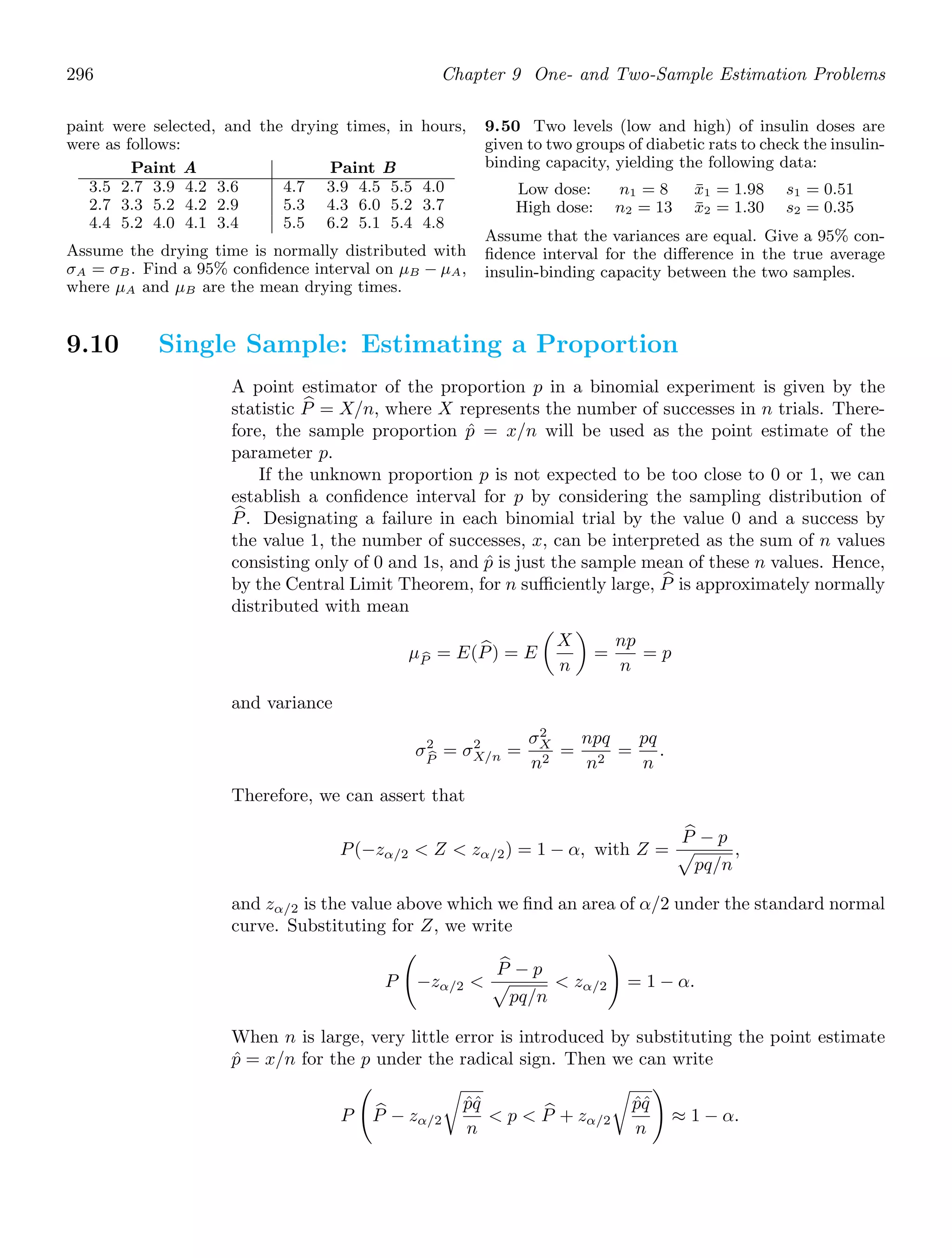 296 Chapter 9 One- and Two-Sample Estimation Problems
paint were selected, and the drying times, in hours,
were as follows:
Paint A Paint B
3.5 2.7 3.9 4.2 3.6 4.7 3.9 4.5 5.5 4.0
2.7 3.3 5.2 4.2 2.9 5.3 4.3 6.0 5.2 3.7
4.4 5.2 4.0 4.1 3.4 5.5 6.2 5.1 5.4 4.8
Assume the drying time is normally distributed with
σA = σB. Find a 95% conﬁdence interval on μB − μA,
where μA and μB are the mean drying times.
9.50 Two levels (low and high) of insulin doses are
given to two groups of diabetic rats to check the insulin-
binding capacity, yielding the following data:
Low dose: n1 = 8 x̄1 = 1.98 s1 = 0.51
High dose: n2 = 13 x̄2 = 1.30 s2 = 0.35
Assume that the variances are equal. Give a 95% con-
ﬁdence interval for the diﬀerence in the true average
insulin-binding capacity between the two samples.
9.10 Single Sample: Estimating a Proportion
A point estimator of the proportion p in a binomial experiment is given by the
statistic +
P = X/n, where X represents the number of successes in n trials. There-
fore, the sample proportion p̂ = x/n will be used as the point estimate of the
parameter p.
If the unknown proportion p is not expected to be too close to 0 or 1, we can
establish a conﬁdence interval for p by considering the sampling distribution of
+
P. Designating a failure in each binomial trial by the value 0 and a success by
the value 1, the number of successes, x, can be interpreted as the sum of n values
consisting only of 0 and 1s, and p̂ is just the sample mean of these n values. Hence,
by the Central Limit Theorem, for n suﬃciently large, +
P is approximately normally
distributed with mean
μ
P = E( +
P) = E

X
n

=
np
n
= p
and variance
σ2

P
= σ2
X/n =
σ2
X
n2
=
npq
n2
=
pq
n
.
Therefore, we can assert that
P(−zα/2  Z  zα/2) = 1 − α, with Z =
+
P − p

pq/n
,
and zα/2 is the value above which we ﬁnd an area of α/2 under the standard normal
curve. Substituting for Z, we write
P

−zα/2 
+
P − p

pq/n
 zα/2

= 1 − α.
When n is large, very little error is introduced by substituting the point estimate
p̂ = x/n for the p under the radical sign. Then we can write
P

+
P − zα/2

p̂q̂
n
 p  +
P + zα/2

p̂q̂
n

≈ 1 − α.
 