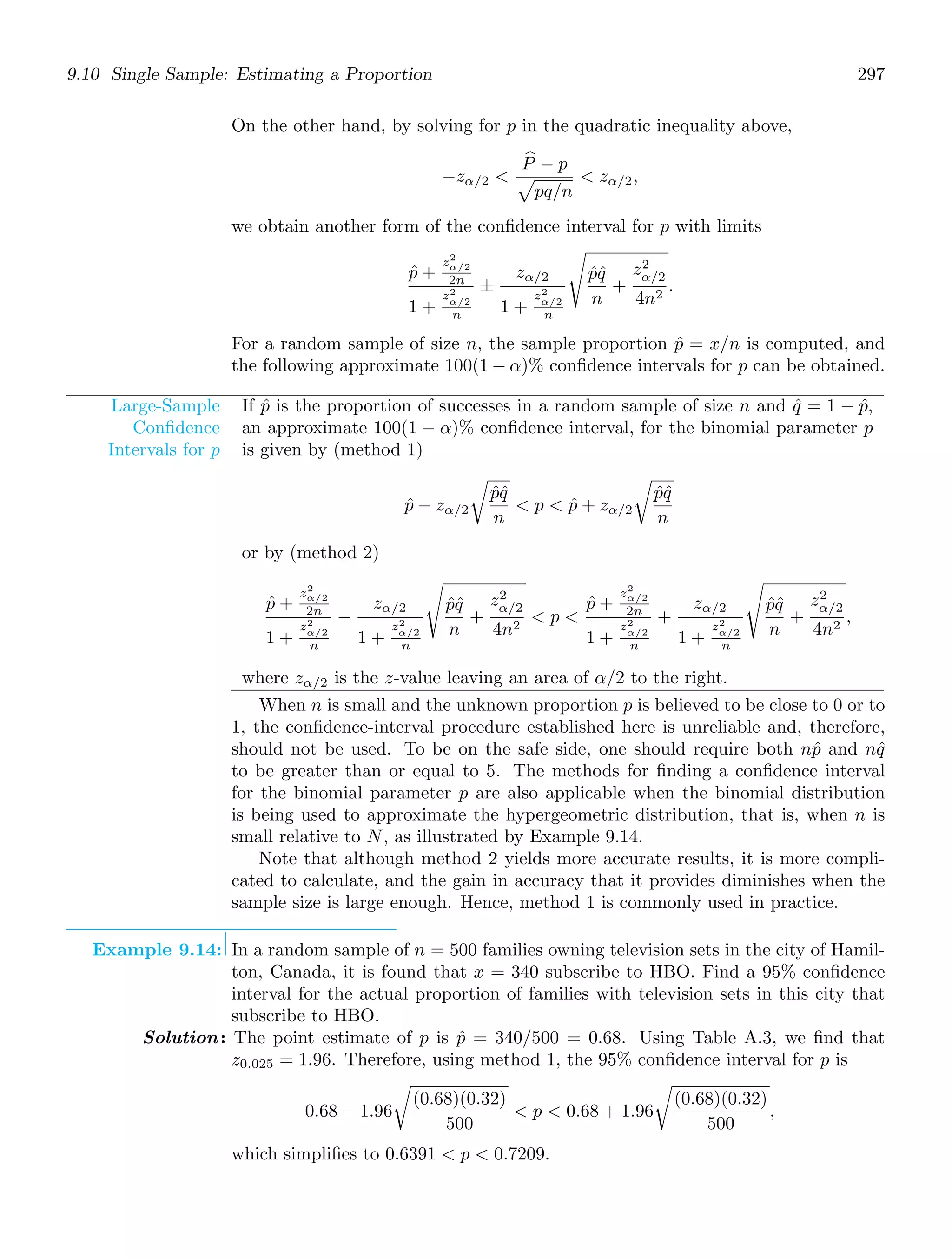 9.10 Single Sample: Estimating a Proportion 297
On the other hand, by solving for p in the quadratic inequality above,
−zα/2 
+
P − p

pq/n
 zα/2,
we obtain another form of the conﬁdence interval for p with limits
p̂ +
z2
α/2
2n
1 +
z2
α/2
n
±
zα/2
1 +
z2
α/2
n
%
p̂q̂
n
+
z2
α/2
4n2
.
For a random sample of size n, the sample proportion p̂ = x/n is computed, and
the following approximate 100(1 − α)% conﬁdence intervals for p can be obtained.
Large-Sample
Conﬁdence
Intervals for p
If p̂ is the proportion of successes in a random sample of size n and q̂ = 1 − p̂,
an approximate 100(1 − α)% conﬁdence interval, for the binomial parameter p
is given by (method 1)
p̂ − zα/2

p̂q̂
n
 p  p̂ + zα/2

p̂q̂
n
or by (method 2)
p̂ +
z2
α/2
2n
1 +
z2
α/2
n
−
zα/2
1 +
z2
α/2
n
%
p̂q̂
n
+
z2
α/2
4n2
 p 
p̂ +
z2
α/2
2n
1 +
z2
α/2
n
+
zα/2
1 +
z2
α/2
n
%
p̂q̂
n
+
z2
α/2
4n2
,
where zα/2 is the z-value leaving an area of α/2 to the right.
When n is small and the unknown proportion p is believed to be close to 0 or to
1, the conﬁdence-interval procedure established here is unreliable and, therefore,
should not be used. To be on the safe side, one should require both np̂ and nq̂
to be greater than or equal to 5. The methods for ﬁnding a conﬁdence interval
for the binomial parameter p are also applicable when the binomial distribution
is being used to approximate the hypergeometric distribution, that is, when n is
small relative to N, as illustrated by Example 9.14.
Note that although method 2 yields more accurate results, it is more compli-
cated to calculate, and the gain in accuracy that it provides diminishes when the
sample size is large enough. Hence, method 1 is commonly used in practice.
Example 9.14: In a random sample of n = 500 families owning television sets in the city of Hamil-
ton, Canada, it is found that x = 340 subscribe to HBO. Find a 95% conﬁdence
interval for the actual proportion of families with television sets in this city that
subscribe to HBO.
Solution: The point estimate of p is p̂ = 340/500 = 0.68. Using Table A.3, we ﬁnd that
z0.025 = 1.96. Therefore, using method 1, the 95% conﬁdence interval for p is
0.68 − 1.96

(0.68)(0.32)
500
 p  0.68 + 1.96

(0.68)(0.32)
500
,
which simpliﬁes to 0.6391  p  0.7209.
 