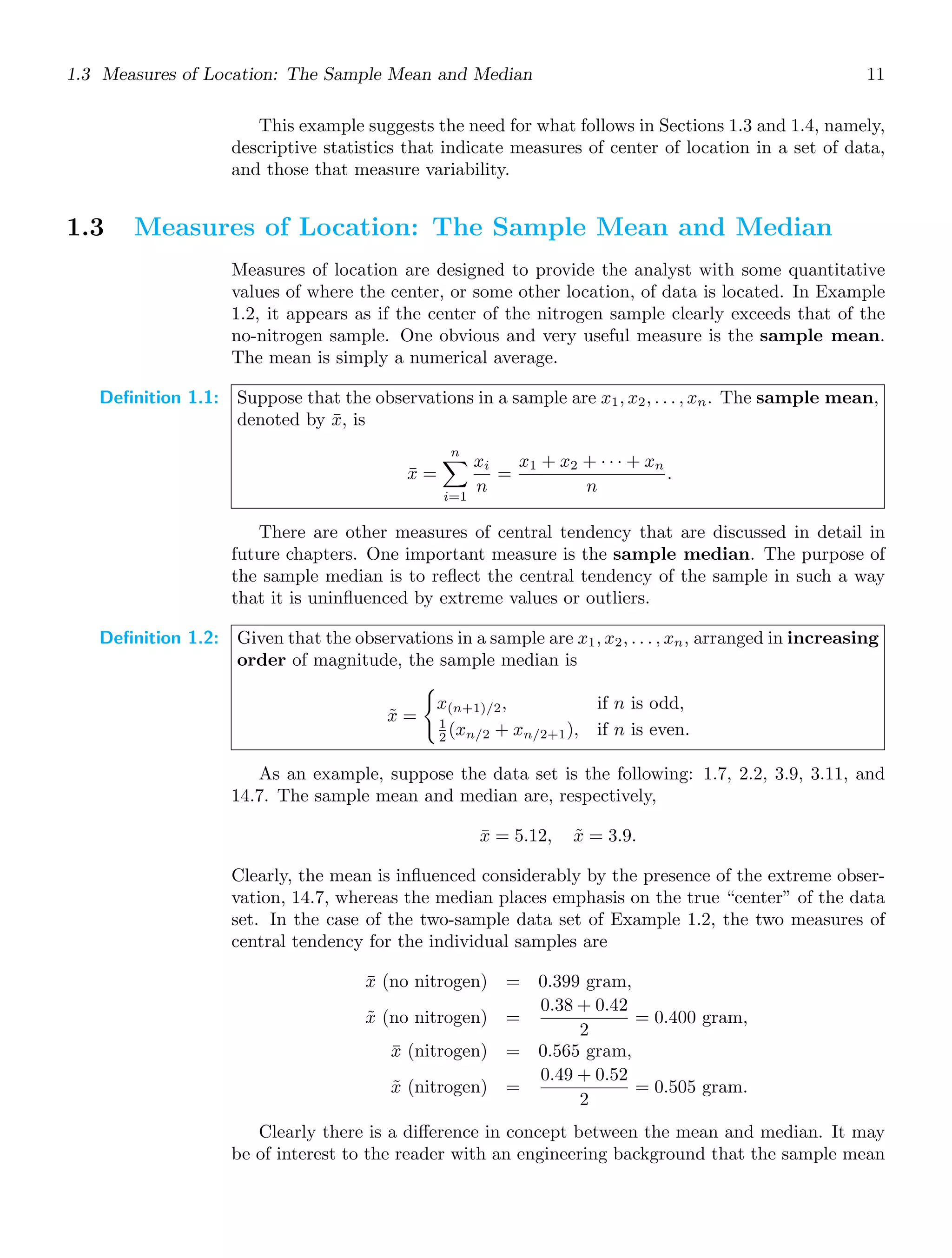 1.3 Measures of Location: The Sample Mean and Median 11
This example suggests the need for what follows in Sections 1.3 and 1.4, namely,
descriptive statistics that indicate measures of center of location in a set of data,
and those that measure variability.
1.3 Measures of Location: The Sample Mean and Median
Measures of location are designed to provide the analyst with some quantitative
values of where the center, or some other location, of data is located. In Example
1.2, it appears as if the center of the nitrogen sample clearly exceeds that of the
no-nitrogen sample. One obvious and very useful measure is the sample mean.
The mean is simply a numerical average.
Definition 1.1: Suppose that the observations in a sample are x1, x2, . . . , xn. The sample mean,
denoted by x̄, is
x̄ =
n

i=1
xi
n
=
x1 + x2 + · · · + xn
n
.
There are other measures of central tendency that are discussed in detail in
future chapters. One important measure is the sample median. The purpose of
the sample median is to reﬂect the central tendency of the sample in such a way
that it is uninﬂuenced by extreme values or outliers.
Definition 1.2: Given that the observations in a sample are x1, x2, . . . , xn, arranged in increasing
order of magnitude, the sample median is
x̃ =

x(n+1)/2, if n is odd,
1
2 (xn/2 + xn/2+1), if n is even.
As an example, suppose the data set is the following: 1.7, 2.2, 3.9, 3.11, and
14.7. The sample mean and median are, respectively,
x̄ = 5.12, x̃ = 3.9.
Clearly, the mean is inﬂuenced considerably by the presence of the extreme obser-
vation, 14.7, whereas the median places emphasis on the true “center” of the data
set. In the case of the two-sample data set of Example 1.2, the two measures of
central tendency for the individual samples are
x̄ (no nitrogen) = 0.399 gram,
x̃ (no nitrogen) =
0.38 + 0.42
2
= 0.400 gram,
x̄ (nitrogen) = 0.565 gram,
x̃ (nitrogen) =
0.49 + 0.52
2
= 0.505 gram.
Clearly there is a diﬀerence in concept between the mean and median. It may
be of interest to the reader with an engineering background that the sample mean
 