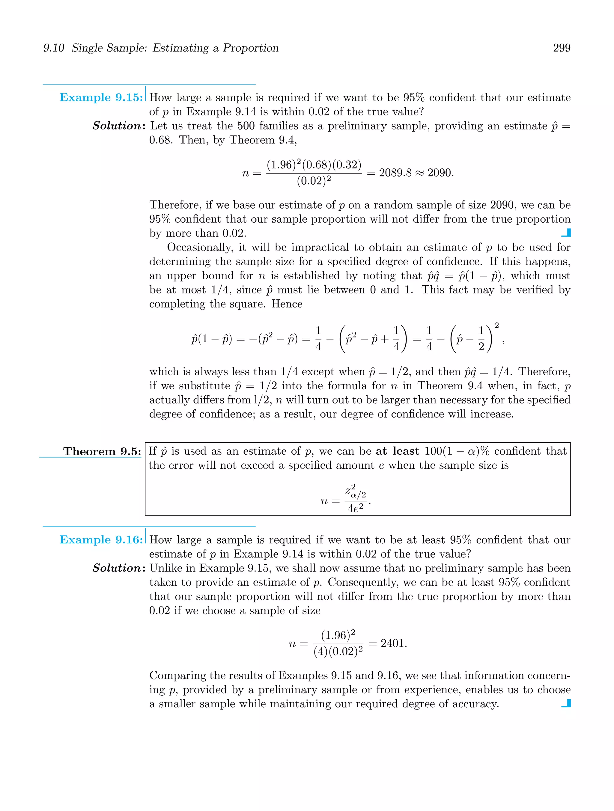 9.10 Single Sample: Estimating a Proportion 299
Example 9.15: How large a sample is required if we want to be 95% conﬁdent that our estimate
of p in Example 9.14 is within 0.02 of the true value?
Solution: Let us treat the 500 families as a preliminary sample, providing an estimate p̂ =
0.68. Then, by Theorem 9.4,
n =
(1.96)2
(0.68)(0.32)
(0.02)2
= 2089.8 ≈ 2090.
Therefore, if we base our estimate of p on a random sample of size 2090, we can be
95% conﬁdent that our sample proportion will not diﬀer from the true proportion
by more than 0.02.
Occasionally, it will be impractical to obtain an estimate of p to be used for
determining the sample size for a speciﬁed degree of conﬁdence. If this happens,
an upper bound for n is established by noting that p̂q̂ = p̂(1 − p̂), which must
be at most 1/4, since p̂ must lie between 0 and 1. This fact may be veriﬁed by
completing the square. Hence
p̂(1 − p̂) = −(p̂2
− p̂) =
1
4
−

p̂2
− p̂ +
1
4

=
1
4
−

p̂ −
1
2
2
,
which is always less than 1/4 except when p̂ = 1/2, and then p̂q̂ = 1/4. Therefore,
if we substitute p̂ = 1/2 into the formula for n in Theorem 9.4 when, in fact, p
actually diﬀers from l/2, n will turn out to be larger than necessary for the speciﬁed
degree of conﬁdence; as a result, our degree of conﬁdence will increase.
Theorem 9.5: If p̂ is used as an estimate of p, we can be at least 100(1 − α)% conﬁdent that
the error will not exceed a speciﬁed amount e when the sample size is
n =
z2
α/2
4e2
.
Example 9.16: How large a sample is required if we want to be at least 95% conﬁdent that our
estimate of p in Example 9.14 is within 0.02 of the true value?
Solution: Unlike in Example 9.15, we shall now assume that no preliminary sample has been
taken to provide an estimate of p. Consequently, we can be at least 95% conﬁdent
that our sample proportion will not diﬀer from the true proportion by more than
0.02 if we choose a sample of size
n =
(1.96)2
(4)(0.02)2
= 2401.
Comparing the results of Examples 9.15 and 9.16, we see that information concern-
ing p, provided by a preliminary sample or from experience, enables us to choose
a smaller sample while maintaining our required degree of accuracy.
 