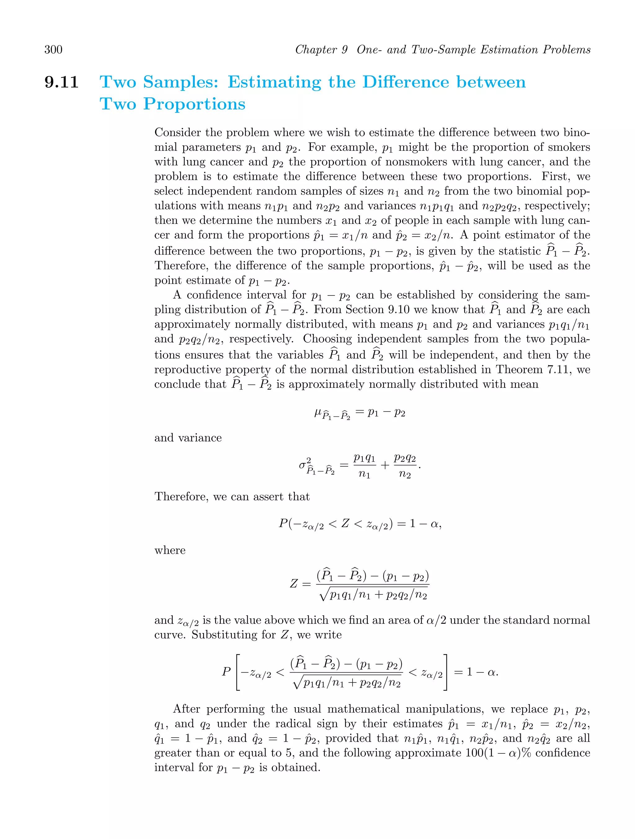 300 Chapter 9 One- and Two-Sample Estimation Problems
9.11 Two Samples: Estimating the Diﬀerence between
Two Proportions
Consider the problem where we wish to estimate the diﬀerence between two bino-
mial parameters p1 and p2. For example, p1 might be the proportion of smokers
with lung cancer and p2 the proportion of nonsmokers with lung cancer, and the
problem is to estimate the diﬀerence between these two proportions. First, we
select independent random samples of sizes n1 and n2 from the two binomial pop-
ulations with means n1p1 and n2p2 and variances n1p1q1 and n2p2q2, respectively;
then we determine the numbers x1 and x2 of people in each sample with lung can-
cer and form the proportions p̂1 = x1/n and p̂2 = x2/n. A point estimator of the
diﬀerence between the two proportions, p1 − p2, is given by the statistic +
P1 − +
P2.
Therefore, the diﬀerence of the sample proportions, p̂1 − p̂2, will be used as the
point estimate of p1 − p2.
A conﬁdence interval for p1 − p2 can be established by considering the sam-
pling distribution of +
P1 − +
P2. From Section 9.10 we know that +
P1 and +
P2 are each
approximately normally distributed, with means p1 and p2 and variances p1q1/n1
and p2q2/n2, respectively. Choosing independent samples from the two popula-
tions ensures that the variables +
P1 and +
P2 will be independent, and then by the
reproductive property of the normal distribution established in Theorem 7.11, we
conclude that +
P1 − +
P2 is approximately normally distributed with mean
μ
P1− 
P2
= p1 − p2
and variance
σ2

P1− 
P2
=
p1q1
n1
+
p2q2
n2
.
Therefore, we can assert that
P(−zα/2  Z  zα/2) = 1 − α,
where
Z =
( +
P1 − +
P2) − (p1 − p2)

p1q1/n1 + p2q2/n2
and zα/2 is the value above which we ﬁnd an area of α/2 under the standard normal
curve. Substituting for Z, we write
P

−zα/2 
( +
P1 − +
P2) − (p1 − p2)

p1q1/n1 + p2q2/n2
 zα/2

= 1 − α.
After performing the usual mathematical manipulations, we replace p1, p2,
q1, and q2 under the radical sign by their estimates p̂1 = x1/n1, p̂2 = x2/n2,
q̂1 = 1 − p̂1, and q̂2 = 1 − p̂2, provided that n1p̂1, n1q̂1, n2p̂2, and n2q̂2 are all
greater than or equal to 5, and the following approximate 100(1 − α)% conﬁdence
interval for p1 − p2 is obtained.
 