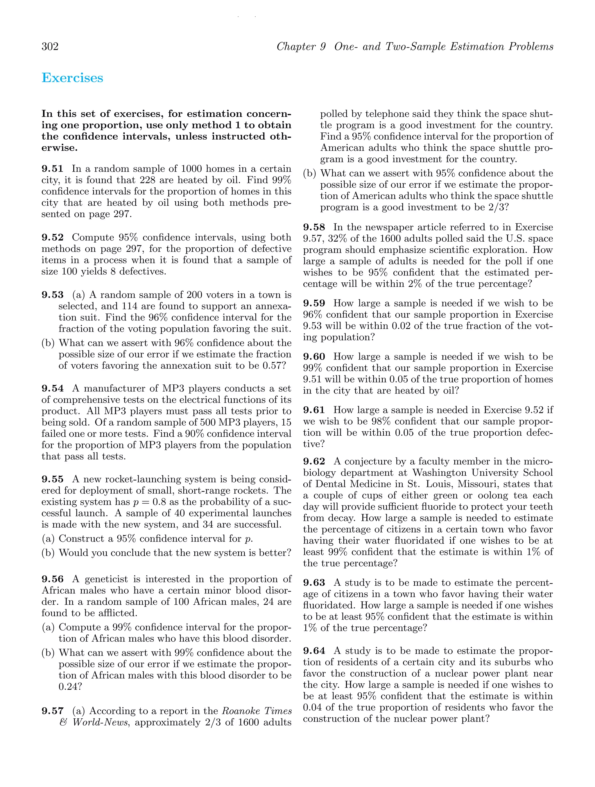 / /
302 Chapter 9 One- and Two-Sample Estimation Problems
Exercises
In this set of exercises, for estimation concern-
ing one proportion, use only method 1 to obtain
the conﬁdence intervals, unless instructed oth-
erwise.
9.51 In a random sample of 1000 homes in a certain
city, it is found that 228 are heated by oil. Find 99%
conﬁdence intervals for the proportion of homes in this
city that are heated by oil using both methods pre-
sented on page 297.
9.52 Compute 95% conﬁdence intervals, using both
methods on page 297, for the proportion of defective
items in a process when it is found that a sample of
size 100 yields 8 defectives.
9.53 (a) A random sample of 200 voters in a town is
selected, and 114 are found to support an annexa-
tion suit. Find the 96% conﬁdence interval for the
fraction of the voting population favoring the suit.
(b) What can we assert with 96% conﬁdence about the
possible size of our error if we estimate the fraction
of voters favoring the annexation suit to be 0.57?
9.54 A manufacturer of MP3 players conducts a set
of comprehensive tests on the electrical functions of its
product. All MP3 players must pass all tests prior to
being sold. Of a random sample of 500 MP3 players, 15
failed one or more tests. Find a 90% conﬁdence interval
for the proportion of MP3 players from the population
that pass all tests.
9.55 A new rocket-launching system is being consid-
ered for deployment of small, short-range rockets. The
existing system has p = 0.8 as the probability of a suc-
cessful launch. A sample of 40 experimental launches
is made with the new system, and 34 are successful.
(a) Construct a 95% conﬁdence interval for p.
(b) Would you conclude that the new system is better?
9.56 A geneticist is interested in the proportion of
African males who have a certain minor blood disor-
der. In a random sample of 100 African males, 24 are
found to be aﬄicted.
(a) Compute a 99% conﬁdence interval for the propor-
tion of African males who have this blood disorder.
(b) What can we assert with 99% conﬁdence about the
possible size of our error if we estimate the propor-
tion of African males with this blood disorder to be
0.24?
9.57 (a) According to a report in the Roanoke Times
 World-News, approximately 2/3 of 1600 adults
polled by telephone said they think the space shut-
tle program is a good investment for the country.
Find a 95% conﬁdence interval for the proportion of
American adults who think the space shuttle pro-
gram is a good investment for the country.
(b) What can we assert with 95% conﬁdence about the
possible size of our error if we estimate the propor-
tion of American adults who think the space shuttle
program is a good investment to be 2/3?
9.58 In the newspaper article referred to in Exercise
9.57, 32% of the 1600 adults polled said the U.S. space
program should emphasize scientiﬁc exploration. How
large a sample of adults is needed for the poll if one
wishes to be 95% conﬁdent that the estimated per-
centage will be within 2% of the true percentage?
9.59 How large a sample is needed if we wish to be
96% conﬁdent that our sample proportion in Exercise
9.53 will be within 0.02 of the true fraction of the vot-
ing population?
9.60 How large a sample is needed if we wish to be
99% conﬁdent that our sample proportion in Exercise
9.51 will be within 0.05 of the true proportion of homes
in the city that are heated by oil?
9.61 How large a sample is needed in Exercise 9.52 if
we wish to be 98% conﬁdent that our sample propor-
tion will be within 0.05 of the true proportion defec-
tive?
9.62 A conjecture by a faculty member in the micro-
biology department at Washington University School
of Dental Medicine in St. Louis, Missouri, states that
a couple of cups of either green or oolong tea each
day will provide suﬃcient ﬂuoride to protect your teeth
from decay. How large a sample is needed to estimate
the percentage of citizens in a certain town who favor
having their water ﬂuoridated if one wishes to be at
least 99% conﬁdent that the estimate is within 1% of
the true percentage?
9.63 A study is to be made to estimate the percent-
age of citizens in a town who favor having their water
ﬂuoridated. How large a sample is needed if one wishes
to be at least 95% conﬁdent that the estimate is within
1% of the true percentage?
9.64 A study is to be made to estimate the propor-
tion of residents of a certain city and its suburbs who
favor the construction of a nuclear power plant near
the city. How large a sample is needed if one wishes to
be at least 95% conﬁdent that the estimate is within
0.04 of the true proportion of residents who favor the
construction of the nuclear power plant?
 