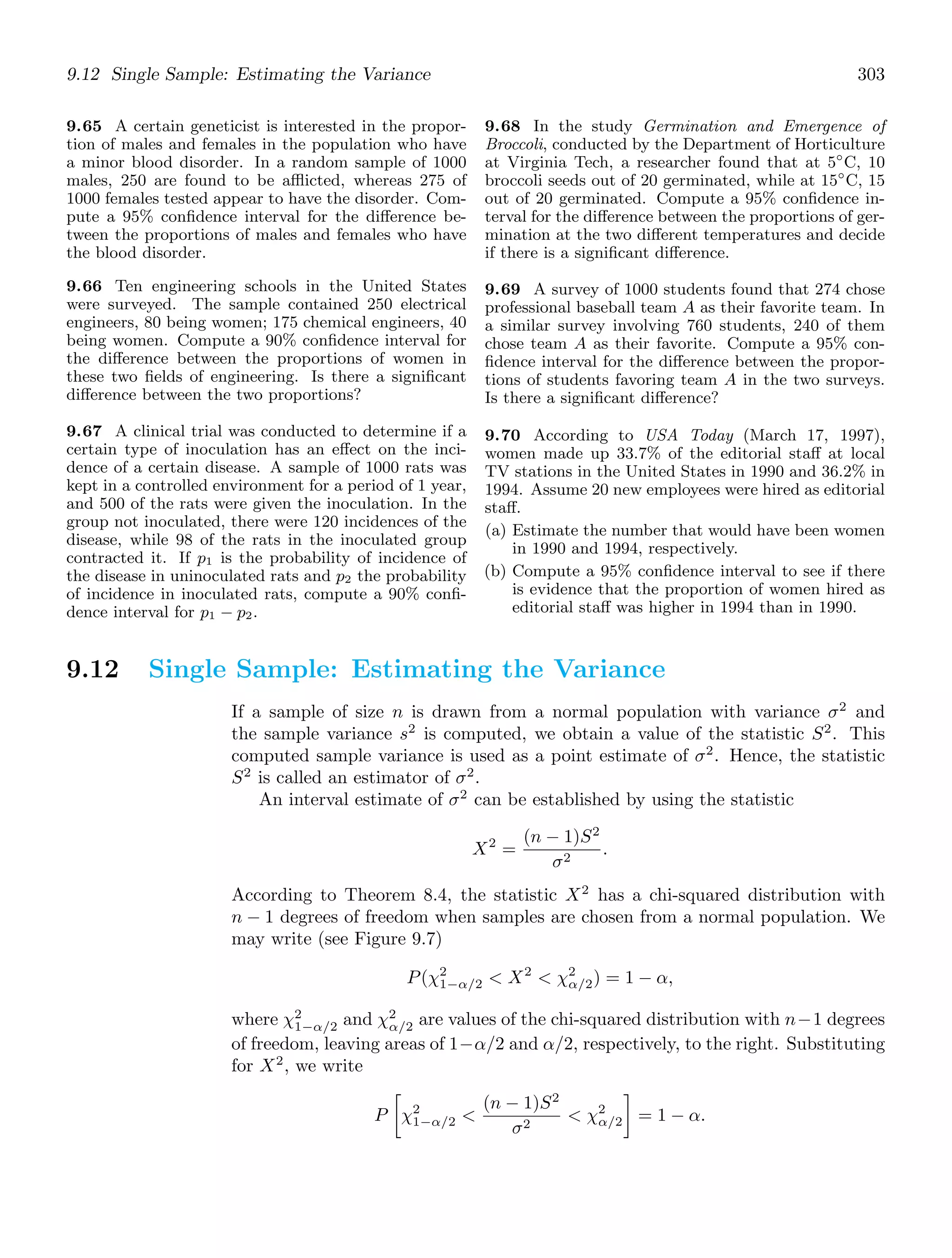 9.12 Single Sample: Estimating the Variance 303
9.65 A certain geneticist is interested in the propor-
tion of males and females in the population who have
a minor blood disorder. In a random sample of 1000
males, 250 are found to be aﬄicted, whereas 275 of
1000 females tested appear to have the disorder. Com-
pute a 95% conﬁdence interval for the diﬀerence be-
tween the proportions of males and females who have
the blood disorder.
9.66 Ten engineering schools in the United States
were surveyed. The sample contained 250 electrical
engineers, 80 being women; 175 chemical engineers, 40
being women. Compute a 90% conﬁdence interval for
the diﬀerence between the proportions of women in
these two ﬁelds of engineering. Is there a signiﬁcant
diﬀerence between the two proportions?
9.67 A clinical trial was conducted to determine if a
certain type of inoculation has an eﬀect on the inci-
dence of a certain disease. A sample of 1000 rats was
kept in a controlled environment for a period of 1 year,
and 500 of the rats were given the inoculation. In the
group not inoculated, there were 120 incidences of the
disease, while 98 of the rats in the inoculated group
contracted it. If p1 is the probability of incidence of
the disease in uninoculated rats and p2 the probability
of incidence in inoculated rats, compute a 90% conﬁ-
dence interval for p1 − p2.
9.68 In the study Germination and Emergence of
Broccoli, conducted by the Department of Horticulture
at Virginia Tech, a researcher found that at 5◦
C, 10
broccoli seeds out of 20 germinated, while at 15◦
C, 15
out of 20 germinated. Compute a 95% conﬁdence in-
terval for the diﬀerence between the proportions of ger-
mination at the two diﬀerent temperatures and decide
if there is a signiﬁcant diﬀerence.
9.69 A survey of 1000 students found that 274 chose
professional baseball team A as their favorite team. In
a similar survey involving 760 students, 240 of them
chose team A as their favorite. Compute a 95% con-
ﬁdence interval for the diﬀerence between the propor-
tions of students favoring team A in the two surveys.
Is there a signiﬁcant diﬀerence?
9.70 According to USA Today (March 17, 1997),
women made up 33.7% of the editorial staﬀ at local
TV stations in the United States in 1990 and 36.2% in
1994. Assume 20 new employees were hired as editorial
staﬀ.
(a) Estimate the number that would have been women
in 1990 and 1994, respectively.
(b) Compute a 95% conﬁdence interval to see if there
is evidence that the proportion of women hired as
editorial staﬀ was higher in 1994 than in 1990.
9.12 Single Sample: Estimating the Variance
If a sample of size n is drawn from a normal population with variance σ2
and
the sample variance s2
is computed, we obtain a value of the statistic S2
. This
computed sample variance is used as a point estimate of σ2
. Hence, the statistic
S2
is called an estimator of σ2
.
An interval estimate of σ2
can be established by using the statistic
X2
=
(n − 1)S2
σ2
.
According to Theorem 8.4, the statistic X2
has a chi-squared distribution with
n − 1 degrees of freedom when samples are chosen from a normal population. We
may write (see Figure 9.7)
P(χ2
1−α/2  X2
 χ2
α/2) = 1 − α,
where χ2
1−α/2 and χ2
α/2 are values of the chi-squared distribution with n−1 degrees
of freedom, leaving areas of 1−α/2 and α/2, respectively, to the right. Substituting
for X2
, we write
P

χ2
1−α/2 
(n − 1)S2
σ2
 χ2
α/2

= 1 − α.
 