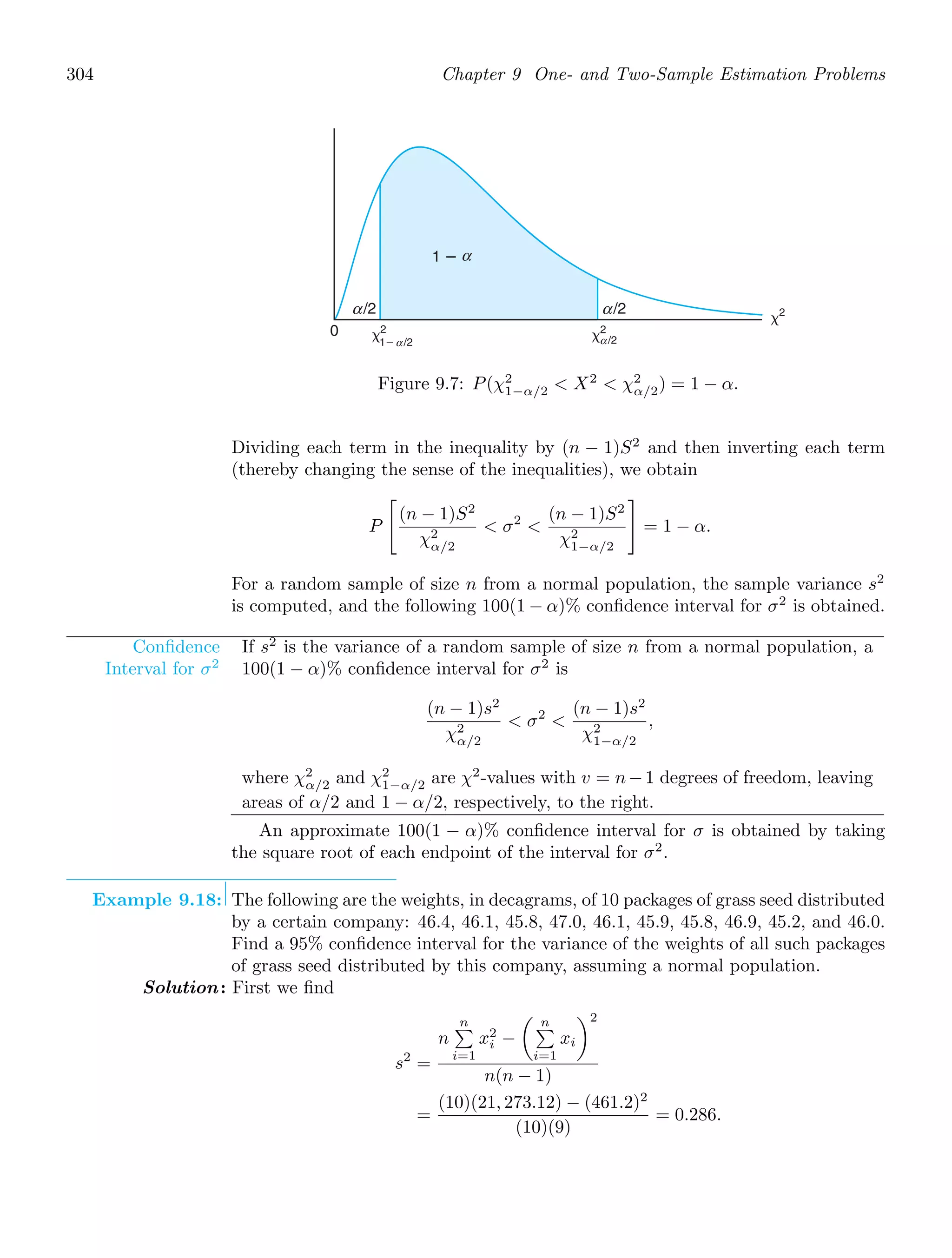 304 Chapter 9 One- and Two-Sample Estimation Problems
0 ␹2
1⫺
␹2
␹2
/2
1 ⴚ α
α /2
α
/2
α /2
α
Figure 9.7: P(χ2
1−α/2  X2
 χ2
α/2) = 1 − α.
Dividing each term in the inequality by (n − 1)S2
and then inverting each term
(thereby changing the sense of the inequalities), we obtain
P

(n − 1)S2
χ2
α/2
 σ2

(n − 1)S2
χ2
1−α/2

= 1 − α.
For a random sample of size n from a normal population, the sample variance s2
is computed, and the following 100(1 − α)% conﬁdence interval for σ2
is obtained.
Conﬁdence
Interval for σ2
If s2
is the variance of a random sample of size n from a normal population, a
100(1 − α)% conﬁdence interval for σ2
is
(n − 1)s2
χ2
α/2
 σ2

(n − 1)s2
χ2
1−α/2
,
where χ2
α/2 and χ2
1−α/2 are χ2
-values with v = n−1 degrees of freedom, leaving
areas of α/2 and 1 − α/2, respectively, to the right.
An approximate 100(1 − α)% conﬁdence interval for σ is obtained by taking
the square root of each endpoint of the interval for σ2
.
Example 9.18: The following are the weights, in decagrams, of 10 packages of grass seed distributed
by a certain company: 46.4, 46.1, 45.8, 47.0, 46.1, 45.9, 45.8, 46.9, 45.2, and 46.0.
Find a 95% conﬁdence interval for the variance of the weights of all such packages
of grass seed distributed by this company, assuming a normal population.
Solution: First we ﬁnd
s2
=
n
n

i=1
x2
i −
 n

i=1
xi
2
n(n − 1)
=
(10)(21, 273.12) − (461.2)2
(10)(9)
= 0.286.
 