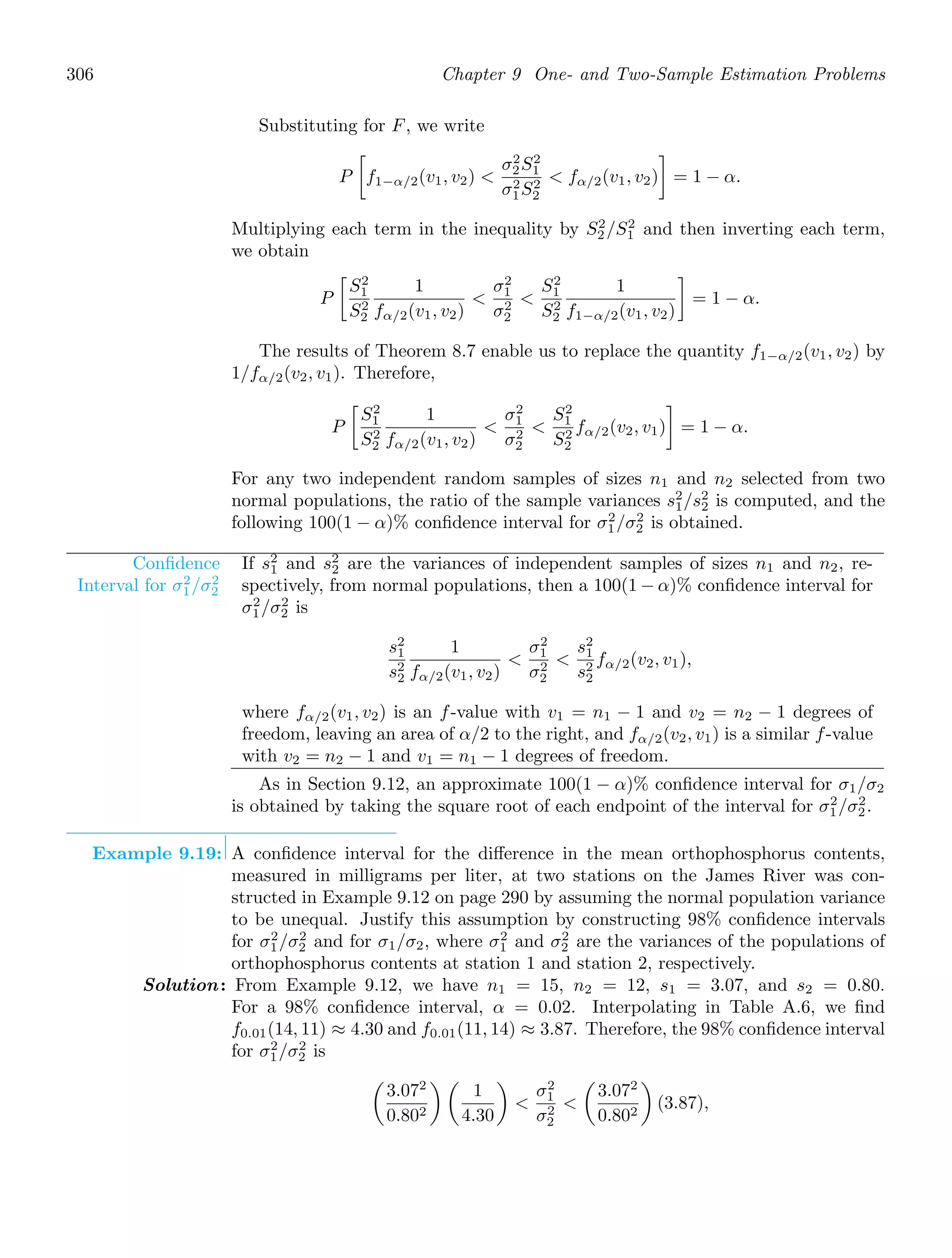 306 Chapter 9 One- and Two-Sample Estimation Problems
Substituting for F, we write
P

f1−α/2(v1, v2) 
σ2
2S2
1
σ2
1S2
2
 fα/2(v1, v2)

= 1 − α.
Multiplying each term in the inequality by S2
2 /S2
1 and then inverting each term,
we obtain
P

S2
1
S2
2
1
fα/2(v1, v2)

σ2
1
σ2
2

S2
1
S2
2
1
f1−α/2(v1, v2)

= 1 − α.
The results of Theorem 8.7 enable us to replace the quantity f1−α/2(v1, v2) by
1/fα/2(v2, v1). Therefore,
P

S2
1
S2
2
1
fα/2(v1, v2)

σ2
1
σ2
2

S2
1
S2
2
fα/2(v2, v1)

= 1 − α.
For any two independent random samples of sizes n1 and n2 selected from two
normal populations, the ratio of the sample variances s2
1/s2
2 is computed, and the
following 100(1 − α)% conﬁdence interval for σ2
1/σ2
2 is obtained.
Conﬁdence
Interval for σ2
1/σ2
2
If s2
1 and s2
2 are the variances of independent samples of sizes n1 and n2, re-
spectively, from normal populations, then a 100(1 − α)% conﬁdence interval for
σ2
1/σ2
2 is
s2
1
s2
2
1
fα/2(v1, v2)

σ2
1
σ2
2

s2
1
s2
2
fα/2(v2, v1),
where fα/2(v1, v2) is an f-value with v1 = n1 − 1 and v2 = n2 − 1 degrees of
freedom, leaving an area of α/2 to the right, and fα/2(v2, v1) is a similar f-value
with v2 = n2 − 1 and v1 = n1 − 1 degrees of freedom.
As in Section 9.12, an approximate 100(1 − α)% conﬁdence interval for σ1/σ2
is obtained by taking the square root of each endpoint of the interval for σ2
1/σ2
2.
Example 9.19: A conﬁdence interval for the diﬀerence in the mean orthophosphorus contents,
measured in milligrams per liter, at two stations on the James River was con-
structed in Example 9.12 on page 290 by assuming the normal population variance
to be unequal. Justify this assumption by constructing 98% conﬁdence intervals
for σ2
1/σ2
2 and for σ1/σ2, where σ2
1 and σ2
2 are the variances of the populations of
orthophosphorus contents at station 1 and station 2, respectively.
Solution: From Example 9.12, we have n1 = 15, n2 = 12, s1 = 3.07, and s2 = 0.80.
For a 98% conﬁdence interval, α = 0.02. Interpolating in Table A.6, we ﬁnd
f0.01(14, 11) ≈ 4.30 and f0.01(11, 14) ≈ 3.87. Therefore, the 98% conﬁdence interval
for σ2
1/σ2
2 is

3.072
0.802
 
1
4.30


σ2
1
σ2
2


3.072
0.802

(3.87),
 