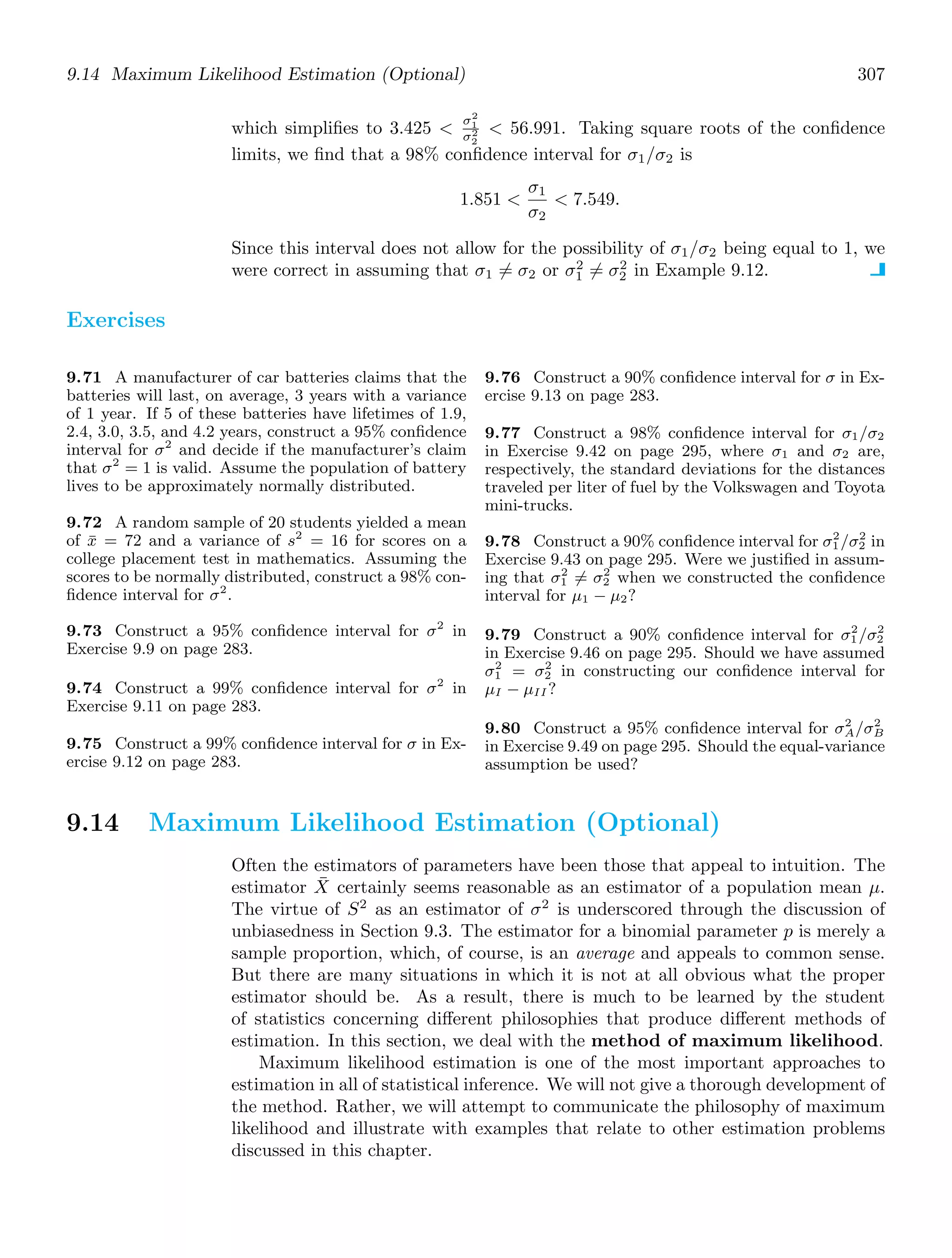 9.14 Maximum Likelihood Estimation (Optional) 307
which simpliﬁes to 3.425 
σ2
1
σ2
2
 56.991. Taking square roots of the conﬁdence
limits, we ﬁnd that a 98% conﬁdence interval for σ1/σ2 is
1.851 
σ1
σ2
 7.549.
Since this interval does not allow for the possibility of σ1/σ2 being equal to 1, we
were correct in assuming that σ1 = σ2 or σ2
1 = σ2
2 in Example 9.12.
Exercises
9.71 A manufacturer of car batteries claims that the
batteries will last, on average, 3 years with a variance
of 1 year. If 5 of these batteries have lifetimes of 1.9,
2.4, 3.0, 3.5, and 4.2 years, construct a 95% conﬁdence
interval for σ2
and decide if the manufacturer’s claim
that σ2
= 1 is valid. Assume the population of battery
lives to be approximately normally distributed.
9.72 A random sample of 20 students yielded a mean
of x̄ = 72 and a variance of s2
= 16 for scores on a
college placement test in mathematics. Assuming the
scores to be normally distributed, construct a 98% con-
ﬁdence interval for σ2
.
9.73 Construct a 95% conﬁdence interval for σ2
in
Exercise 9.9 on page 283.
9.74 Construct a 99% conﬁdence interval for σ2
in
Exercise 9.11 on page 283.
9.75 Construct a 99% conﬁdence interval for σ in Ex-
ercise 9.12 on page 283.
9.76 Construct a 90% conﬁdence interval for σ in Ex-
ercise 9.13 on page 283.
9.77 Construct a 98% conﬁdence interval for σ1/σ2
in Exercise 9.42 on page 295, where σ1 and σ2 are,
respectively, the standard deviations for the distances
traveled per liter of fuel by the Volkswagen and Toyota
mini-trucks.
9.78 Construct a 90% conﬁdence interval for σ2
1/σ2
2 in
Exercise 9.43 on page 295. Were we justiﬁed in assum-
ing that σ2
1 = σ2
2 when we constructed the conﬁdence
interval for μ1 − μ2?
9.79 Construct a 90% conﬁdence interval for σ2
1/σ2
2
in Exercise 9.46 on page 295. Should we have assumed
σ2
1 = σ2
2 in constructing our conﬁdence interval for
μI − μII ?
9.80 Construct a 95% conﬁdence interval for σ2
A/σ2
B
in Exercise 9.49 on page 295. Should the equal-variance
assumption be used?
9.14 Maximum Likelihood Estimation (Optional)
Often the estimators of parameters have been those that appeal to intuition. The
estimator X̄ certainly seems reasonable as an estimator of a population mean μ.
The virtue of S2
as an estimator of σ2
is underscored through the discussion of
unbiasedness in Section 9.3. The estimator for a binomial parameter p is merely a
sample proportion, which, of course, is an average and appeals to common sense.
But there are many situations in which it is not at all obvious what the proper
estimator should be. As a result, there is much to be learned by the student
of statistics concerning diﬀerent philosophies that produce diﬀerent methods of
estimation. In this section, we deal with the method of maximum likelihood.
Maximum likelihood estimation is one of the most important approaches to
estimation in all of statistical inference. We will not give a thorough development of
the method. Rather, we will attempt to communicate the philosophy of maximum
likelihood and illustrate with examples that relate to other estimation problems
discussed in this chapter.
 