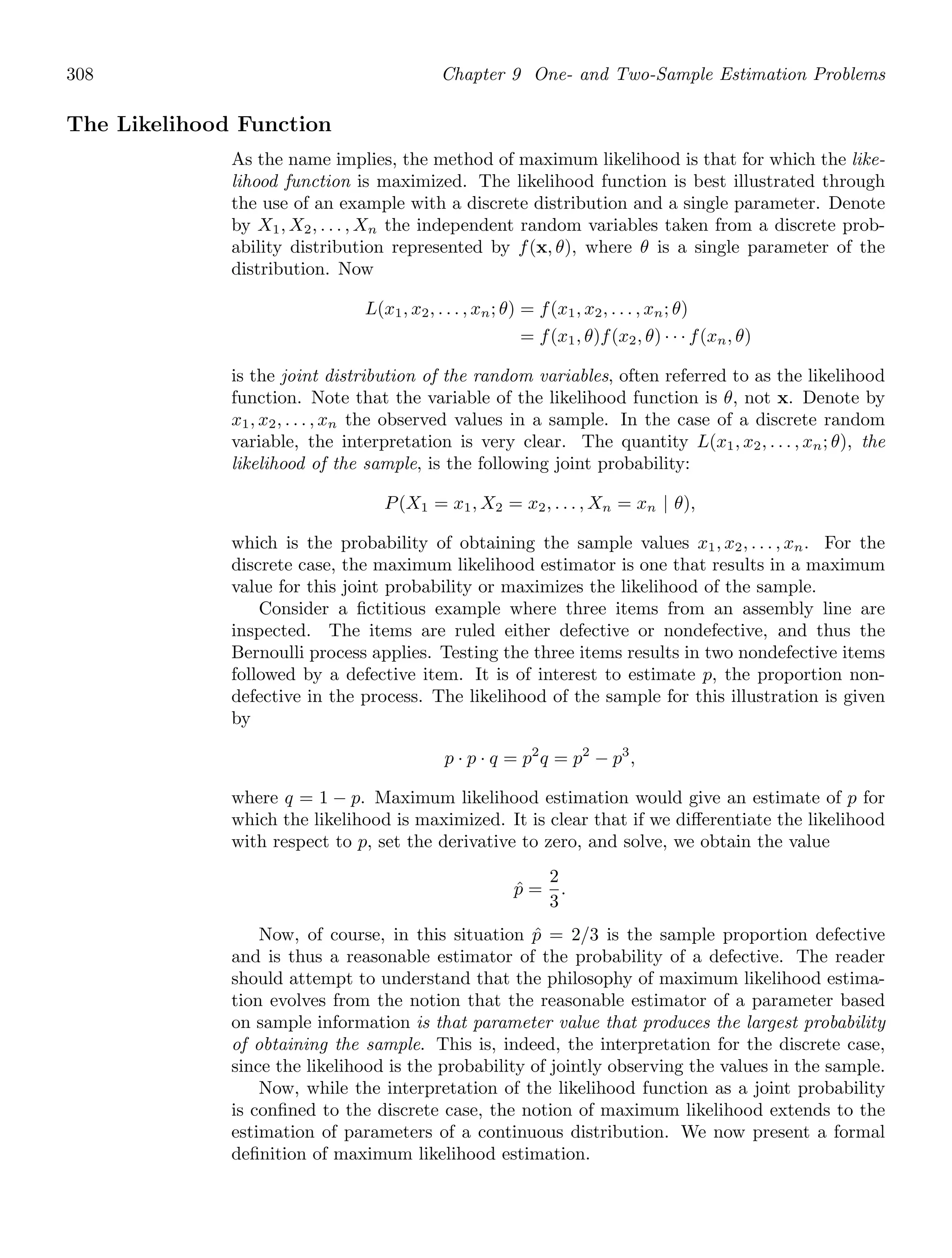 308 Chapter 9 One- and Two-Sample Estimation Problems
The Likelihood Function
As the name implies, the method of maximum likelihood is that for which the like-
lihood function is maximized. The likelihood function is best illustrated through
the use of an example with a discrete distribution and a single parameter. Denote
by X1, X2, . . . , Xn the independent random variables taken from a discrete prob-
ability distribution represented by f(x, θ), where θ is a single parameter of the
distribution. Now
L(x1, x2, . . . , xn; θ) = f(x1, x2, . . . , xn; θ)
= f(x1, θ)f(x2, θ) · · · f(xn, θ)
is the joint distribution of the random variables, often referred to as the likelihood
function. Note that the variable of the likelihood function is θ, not x. Denote by
x1, x2, . . . , xn the observed values in a sample. In the case of a discrete random
variable, the interpretation is very clear. The quantity L(x1, x2, . . . , xn; θ), the
likelihood of the sample, is the following joint probability:
P(X1 = x1, X2 = x2, . . . , Xn = xn | θ),
which is the probability of obtaining the sample values x1, x2, . . . , xn. For the
discrete case, the maximum likelihood estimator is one that results in a maximum
value for this joint probability or maximizes the likelihood of the sample.
Consider a ﬁctitious example where three items from an assembly line are
inspected. The items are ruled either defective or nondefective, and thus the
Bernoulli process applies. Testing the three items results in two nondefective items
followed by a defective item. It is of interest to estimate p, the proportion non-
defective in the process. The likelihood of the sample for this illustration is given
by
p · p · q = p2
q = p2
− p3
,
where q = 1 − p. Maximum likelihood estimation would give an estimate of p for
which the likelihood is maximized. It is clear that if we diﬀerentiate the likelihood
with respect to p, set the derivative to zero, and solve, we obtain the value
p̂ =
2
3
.
Now, of course, in this situation p̂ = 2/3 is the sample proportion defective
and is thus a reasonable estimator of the probability of a defective. The reader
should attempt to understand that the philosophy of maximum likelihood estima-
tion evolves from the notion that the reasonable estimator of a parameter based
on sample information is that parameter value that produces the largest probability
of obtaining the sample. This is, indeed, the interpretation for the discrete case,
since the likelihood is the probability of jointly observing the values in the sample.
Now, while the interpretation of the likelihood function as a joint probability
is conﬁned to the discrete case, the notion of maximum likelihood extends to the
estimation of parameters of a continuous distribution. We now present a formal
deﬁnition of maximum likelihood estimation.
 