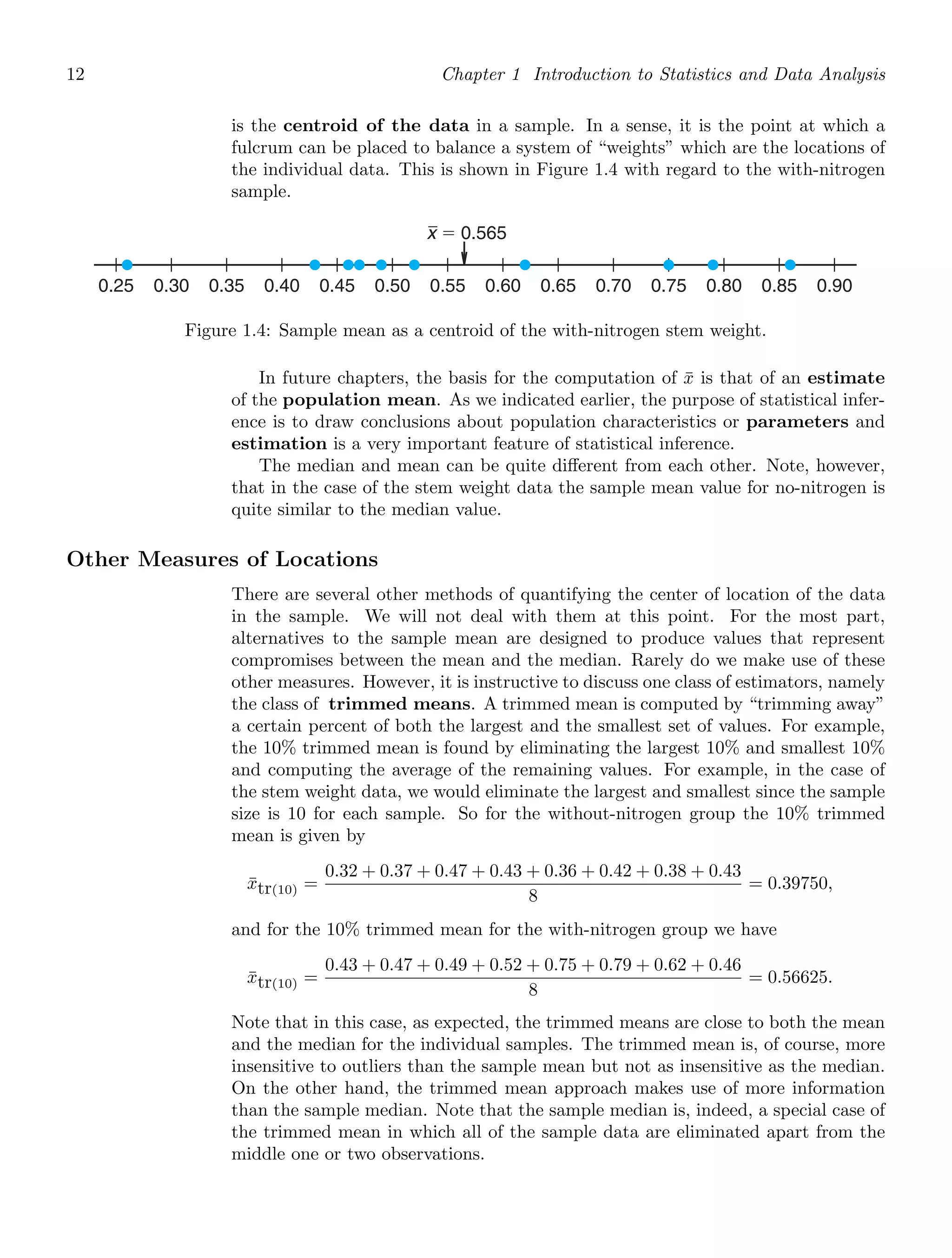 12 Chapter 1 Introduction to Statistics and Data Analysis
is the centroid of the data in a sample. In a sense, it is the point at which a
fulcrum can be placed to balance a system of “weights” which are the locations of
the individual data. This is shown in Figure 1.4 with regard to the with-nitrogen
sample.
0.25 0.30 0.35 0.40 0.45 0.50 0.55 0.60 0.65 0.70 0.75 0.80 0.85 0.90
x ⫽ 0.565
Figure 1.4: Sample mean as a centroid of the with-nitrogen stem weight.
In future chapters, the basis for the computation of x̄ is that of an estimate
of the population mean. As we indicated earlier, the purpose of statistical infer-
ence is to draw conclusions about population characteristics or parameters and
estimation is a very important feature of statistical inference.
The median and mean can be quite diﬀerent from each other. Note, however,
that in the case of the stem weight data the sample mean value for no-nitrogen is
quite similar to the median value.
Other Measures of Locations
There are several other methods of quantifying the center of location of the data
in the sample. We will not deal with them at this point. For the most part,
alternatives to the sample mean are designed to produce values that represent
compromises between the mean and the median. Rarely do we make use of these
other measures. However, it is instructive to discuss one class of estimators, namely
the class of trimmed means. A trimmed mean is computed by “trimming away”
a certain percent of both the largest and the smallest set of values. For example,
the 10% trimmed mean is found by eliminating the largest 10% and smallest 10%
and computing the average of the remaining values. For example, in the case of
the stem weight data, we would eliminate the largest and smallest since the sample
size is 10 for each sample. So for the without-nitrogen group the 10% trimmed
mean is given by
x̄tr(10) =
0.32 + 0.37 + 0.47 + 0.43 + 0.36 + 0.42 + 0.38 + 0.43
8
= 0.39750,
and for the 10% trimmed mean for the with-nitrogen group we have
x̄tr(10) =
0.43 + 0.47 + 0.49 + 0.52 + 0.75 + 0.79 + 0.62 + 0.46
8
= 0.56625.
Note that in this case, as expected, the trimmed means are close to both the mean
and the median for the individual samples. The trimmed mean is, of course, more
insensitive to outliers than the sample mean but not as insensitive as the median.
On the other hand, the trimmed mean approach makes use of more information
than the sample median. Note that the sample median is, indeed, a special case of
the trimmed mean in which all of the sample data are eliminated apart from the
middle one or two observations.
 