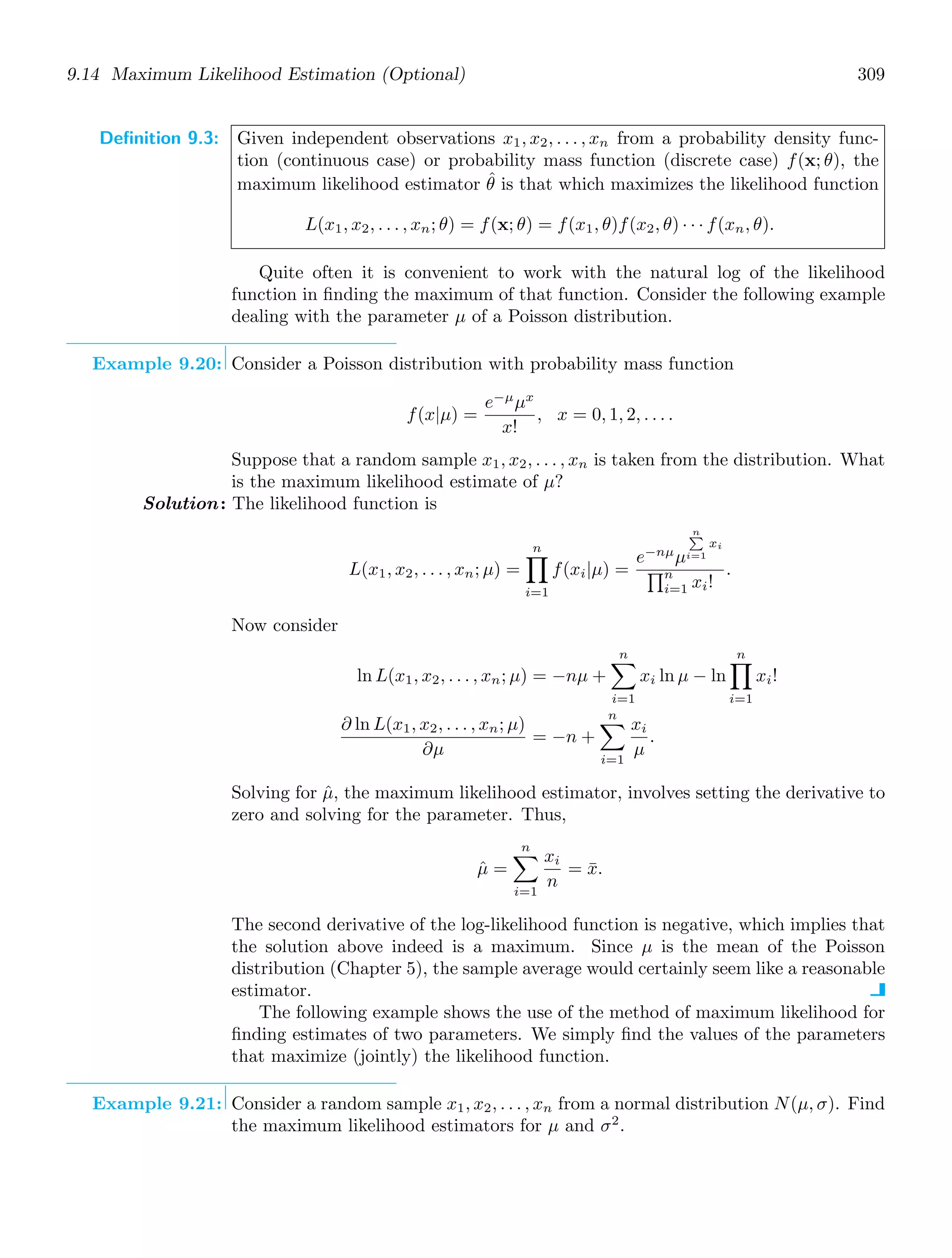 9.14 Maximum Likelihood Estimation (Optional) 309
Definition 9.3: Given independent observations x1, x2, . . . , xn from a probability density func-
tion (continuous case) or probability mass function (discrete case) f(x; θ), the
maximum likelihood estimator θ̂ is that which maximizes the likelihood function
L(x1, x2, . . . , xn; θ) = f(x; θ) = f(x1, θ)f(x2, θ) · · · f(xn, θ).
Quite often it is convenient to work with the natural log of the likelihood
function in ﬁnding the maximum of that function. Consider the following example
dealing with the parameter μ of a Poisson distribution.
Example 9.20: Consider a Poisson distribution with probability mass function
f(x|μ) =
e−μ
μx
x!
, x = 0, 1, 2, . . . .
Suppose that a random sample x1, x2, . . . , xn is taken from the distribution. What
is the maximum likelihood estimate of μ?
Solution: The likelihood function is
L(x1, x2, . . . , xn; μ) =
n
,
i=1
f(xi|μ) =
e−nμ
μ
n

i=1
xi
-n
i=1 xi!
.
Now consider
ln L(x1, x2, . . . , xn; μ) = −nμ +
n

i=1
xi ln μ − ln
n
,
i=1
xi!
∂ ln L(x1, x2, . . . , xn; μ)
∂μ
= −n +
n

i=1
xi
μ
.
Solving for μ̂, the maximum likelihood estimator, involves setting the derivative to
zero and solving for the parameter. Thus,
μ̂ =
n

i=1
xi
n
= x̄.
The second derivative of the log-likelihood function is negative, which implies that
the solution above indeed is a maximum. Since μ is the mean of the Poisson
distribution (Chapter 5), the sample average would certainly seem like a reasonable
estimator.
The following example shows the use of the method of maximum likelihood for
ﬁnding estimates of two parameters. We simply ﬁnd the values of the parameters
that maximize (jointly) the likelihood function.
Example 9.21: Consider a random sample x1, x2, . . . , xn from a normal distribution N(μ, σ). Find
the maximum likelihood estimators for μ and σ2
.
 