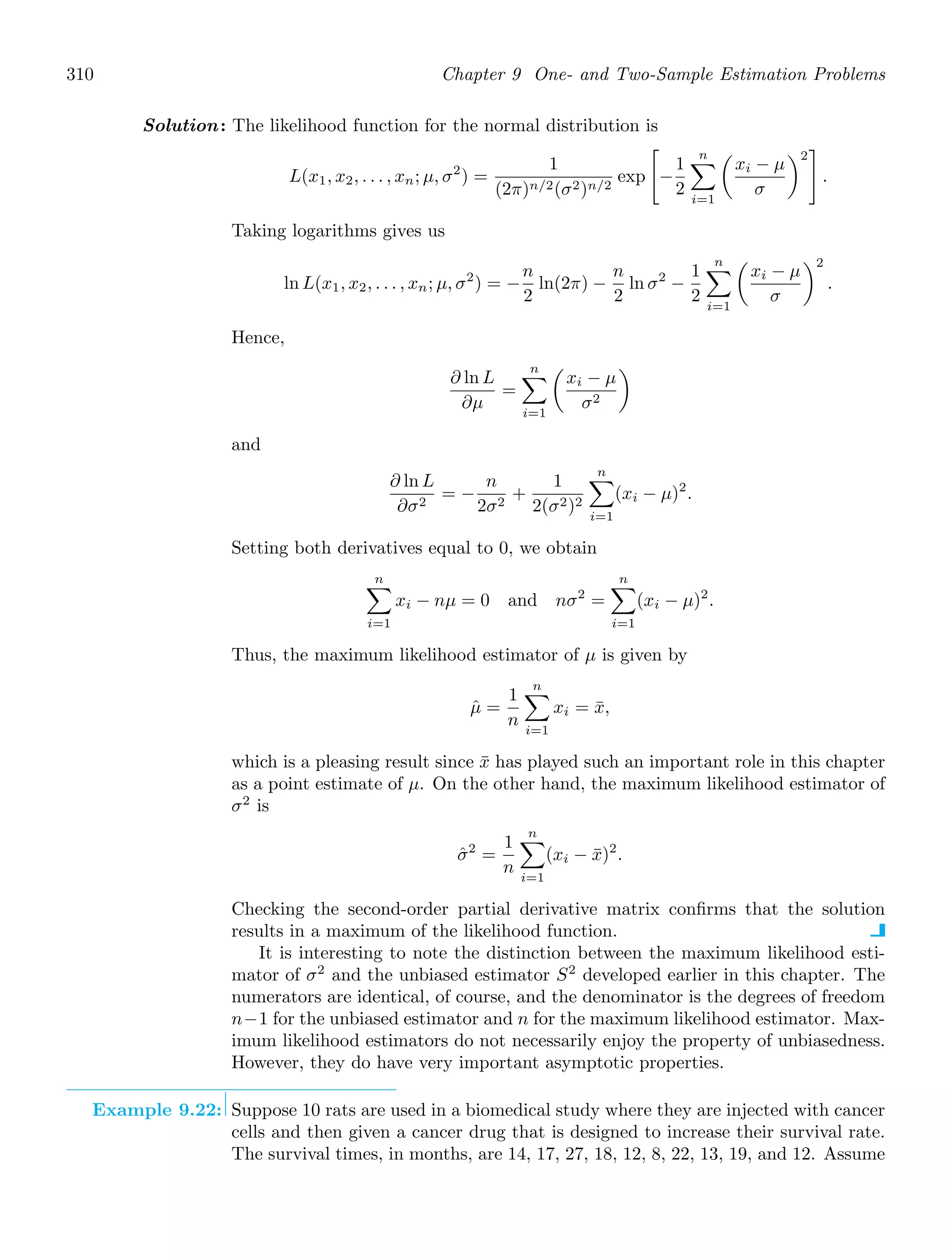 310 Chapter 9 One- and Two-Sample Estimation Problems
Solution: The likelihood function for the normal distribution is
L(x1, x2, . . . , xn; μ, σ2
) =
1
(2π)n/2(σ2)n/2
exp

−
1
2
n

i=1

xi − μ
σ
2

.
Taking logarithms gives us
ln L(x1, x2, . . . , xn; μ, σ2
) = −
n
2
ln(2π) −
n
2
ln σ2
−
1
2
n

i=1

xi − μ
σ
2
.
Hence,
∂ ln L
∂μ
=
n

i=1

xi − μ
σ2

and
∂ ln L
∂σ2
= −
n
2σ2
+
1
2(σ2)2
n

i=1
(xi − μ)2
.
Setting both derivatives equal to 0, we obtain
n

i=1
xi − nμ = 0 and nσ2
=
n

i=1
(xi − μ)2
.
Thus, the maximum likelihood estimator of μ is given by
μ̂ =
1
n
n

i=1
xi = x̄,
which is a pleasing result since x̄ has played such an important role in this chapter
as a point estimate of μ. On the other hand, the maximum likelihood estimator of
σ2
is
σ̂2
=
1
n
n

i=1
(xi − x̄)2
.
Checking the second-order partial derivative matrix conﬁrms that the solution
results in a maximum of the likelihood function.
It is interesting to note the distinction between the maximum likelihood esti-
mator of σ2
and the unbiased estimator S2
developed earlier in this chapter. The
numerators are identical, of course, and the denominator is the degrees of freedom
n−1 for the unbiased estimator and n for the maximum likelihood estimator. Max-
imum likelihood estimators do not necessarily enjoy the property of unbiasedness.
However, they do have very important asymptotic properties.
Example 9.22: Suppose 10 rats are used in a biomedical study where they are injected with cancer
cells and then given a cancer drug that is designed to increase their survival rate.
The survival times, in months, are 14, 17, 27, 18, 12, 8, 22, 13, 19, and 12. Assume
 