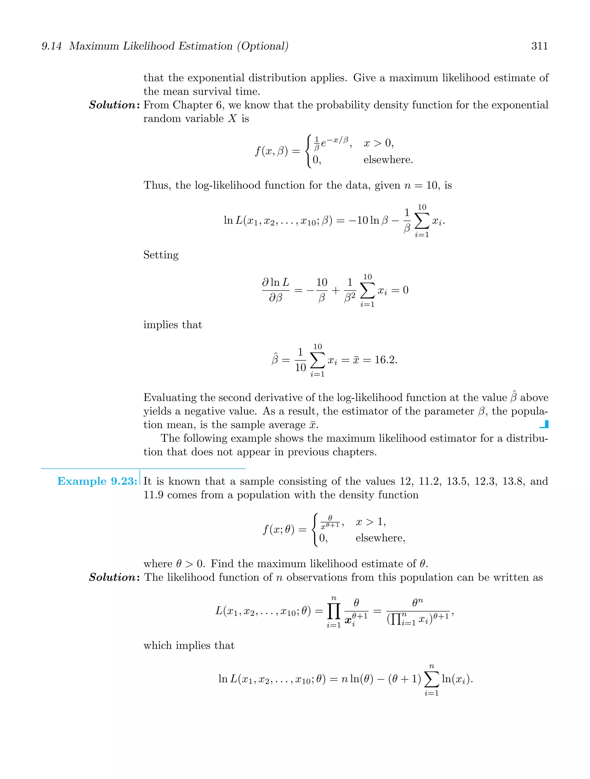 9.14 Maximum Likelihood Estimation (Optional) 311
that the exponential distribution applies. Give a maximum likelihood estimate of
the mean survival time.
Solution: From Chapter 6, we know that the probability density function for the exponential
random variable X is
f(x, β) =

1
β e−x/β
, x  0,
0, elsewhere.
Thus, the log-likelihood function for the data, given n = 10, is
ln L(x1, x2, . . . , x10; β) = −10 ln β −
1
β
10

i=1
xi.
Setting
∂ ln L
∂β
= −
10
β
+
1
β2
10

i=1
xi = 0
implies that
β̂ =
1
10
10

i=1
xi = x̄ = 16.2.
Evaluating the second derivative of the log-likelihood function at the value β̂ above
yields a negative value. As a result, the estimator of the parameter β, the popula-
tion mean, is the sample average x̄.
The following example shows the maximum likelihood estimator for a distribu-
tion that does not appear in previous chapters.
Example 9.23: It is known that a sample consisting of the values 12, 11.2, 13.5, 12.3, 13.8, and
11.9 comes from a population with the density function
f(x; θ) =

θ
xθ+1 , x  1,
0, elsewhere,
where θ  0. Find the maximum likelihood estimate of θ.
Solution: The likelihood function of n observations from this population can be written as
L(x1, x2, . . . , x10; θ) =
n
,
i=1
θ
xθ+1
i
=
θn
(
-n
i=1 xi)θ+1
,
which implies that
ln L(x1, x2, . . . , x10; θ) = n ln(θ) − (θ + 1)
n

i=1
ln(xi).
 