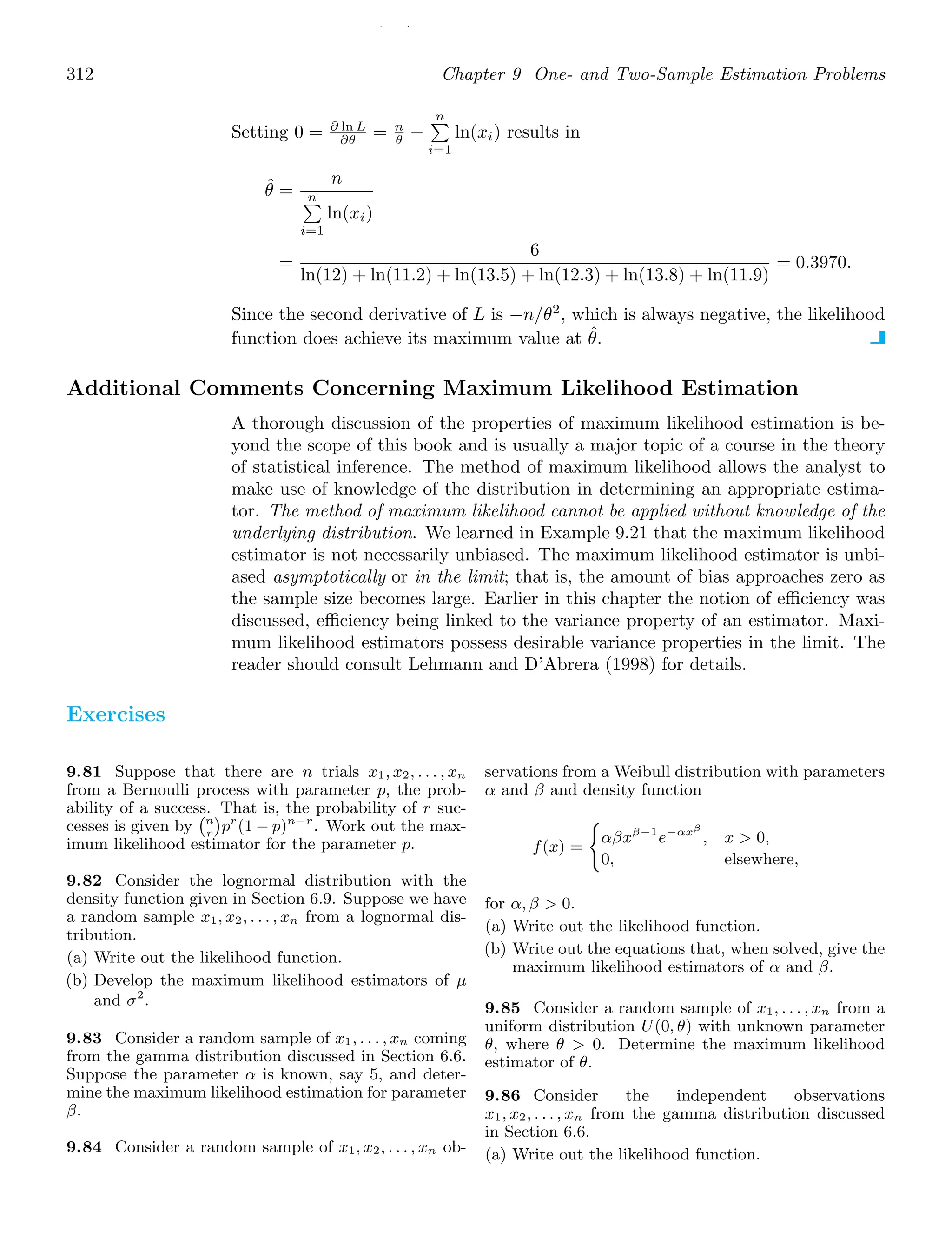 / /
312 Chapter 9 One- and Two-Sample Estimation Problems
Setting 0 = ∂ ln L
∂θ = n
θ −
n

i=1
ln(xi) results in
θ̂ =
n
n

i=1
ln(xi)
=
6
ln(12) + ln(11.2) + ln(13.5) + ln(12.3) + ln(13.8) + ln(11.9)
= 0.3970.
Since the second derivative of L is −n/θ2
, which is always negative, the likelihood
function does achieve its maximum value at θ̂.
Additional Comments Concerning Maximum Likelihood Estimation
A thorough discussion of the properties of maximum likelihood estimation is be-
yond the scope of this book and is usually a major topic of a course in the theory
of statistical inference. The method of maximum likelihood allows the analyst to
make use of knowledge of the distribution in determining an appropriate estima-
tor. The method of maximum likelihood cannot be applied without knowledge of the
underlying distribution. We learned in Example 9.21 that the maximum likelihood
estimator is not necessarily unbiased. The maximum likelihood estimator is unbi-
ased asymptotically or in the limit; that is, the amount of bias approaches zero as
the sample size becomes large. Earlier in this chapter the notion of eﬃciency was
discussed, eﬃciency being linked to the variance property of an estimator. Maxi-
mum likelihood estimators possess desirable variance properties in the limit. The
reader should consult Lehmann and D’Abrera (1998) for details.
Exercises
9.81 Suppose that there are n trials x1, x2, . . . , xn
from a Bernoulli process with parameter p, the prob-
ability of a success. That is, the probability of r suc-
cesses is given by
n
r

pr
(1 − p)n−r
. Work out the max-
imum likelihood estimator for the parameter p.
9.82 Consider the lognormal distribution with the
density function given in Section 6.9. Suppose we have
a random sample x1, x2, . . . , xn from a lognormal dis-
tribution.
(a) Write out the likelihood function.
(b) Develop the maximum likelihood estimators of μ
and σ2
.
9.83 Consider a random sample of x1, . . . , xn coming
from the gamma distribution discussed in Section 6.6.
Suppose the parameter α is known, say 5, and deter-
mine the maximum likelihood estimation for parameter
β.
9.84 Consider a random sample of x1, x2, . . . , xn ob-
servations from a Weibull distribution with parameters
α and β and density function
f(x) =

αβxβ−1
e−αxβ
, x  0,
0, elsewhere,
for α, β  0.
(a) Write out the likelihood function.
(b) Write out the equations that, when solved, give the
maximum likelihood estimators of α and β.
9.85 Consider a random sample of x1, . . . , xn from a
uniform distribution U(0, θ) with unknown parameter
θ, where θ  0. Determine the maximum likelihood
estimator of θ.
9.86 Consider the independent observations
x1, x2, . . . , xn from the gamma distribution discussed
in Section 6.6.
(a) Write out the likelihood function.
 