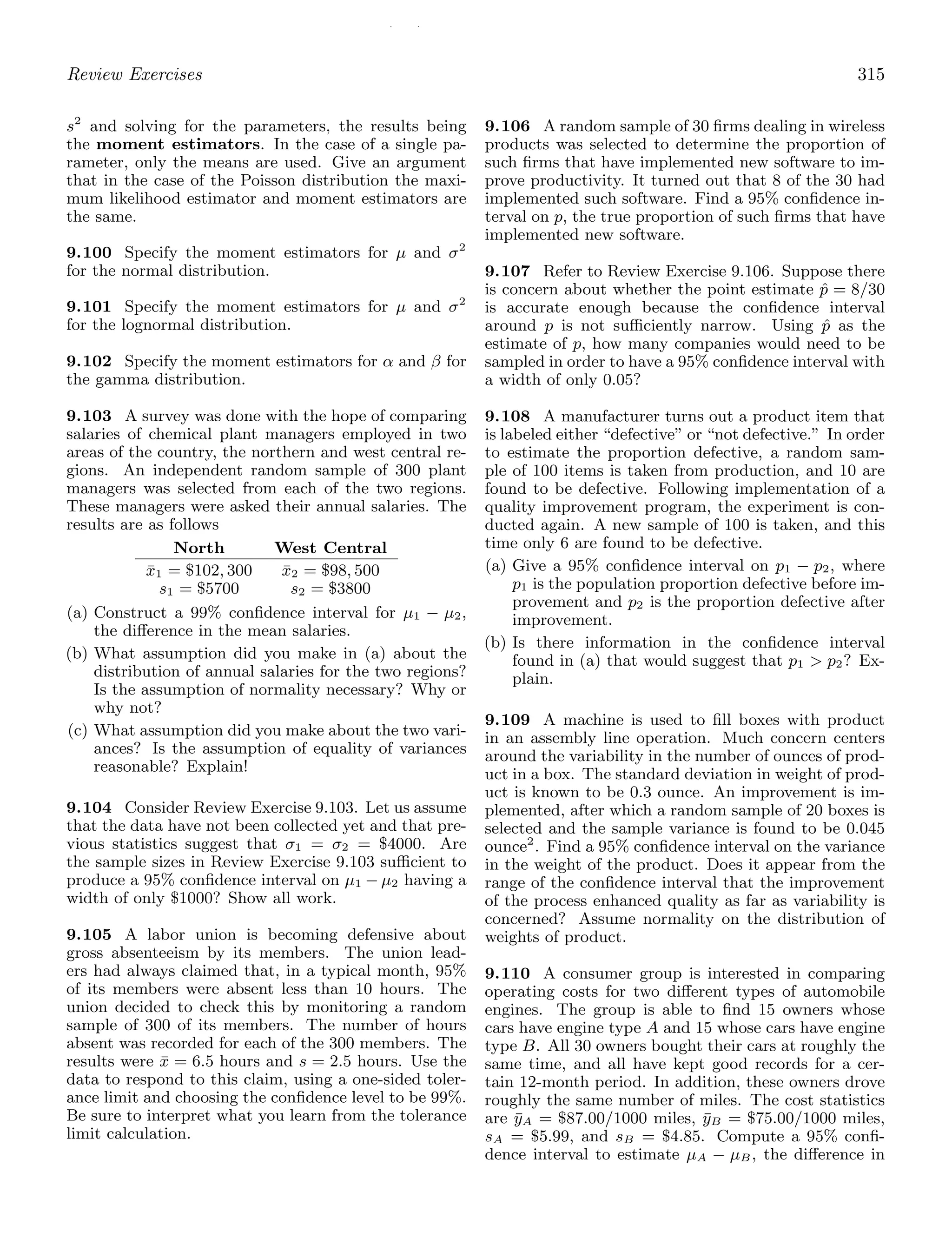 / /
Review Exercises 315
s2
and solving for the parameters, the results being
the moment estimators. In the case of a single pa-
rameter, only the means are used. Give an argument
that in the case of the Poisson distribution the maxi-
mum likelihood estimator and moment estimators are
the same.
9.100 Specify the moment estimators for μ and σ2
for the normal distribution.
9.101 Specify the moment estimators for μ and σ2
for the lognormal distribution.
9.102 Specify the moment estimators for α and β for
the gamma distribution.
9.103 A survey was done with the hope of comparing
salaries of chemical plant managers employed in two
areas of the country, the northern and west central re-
gions. An independent random sample of 300 plant
managers was selected from each of the two regions.
These managers were asked their annual salaries. The
results are as follows
North West Central
x̄1 = $102, 300 x̄2 = $98, 500
s1 = $5700 s2 = $3800
(a) Construct a 99% conﬁdence interval for μ1 − μ2,
the diﬀerence in the mean salaries.
(b) What assumption did you make in (a) about the
distribution of annual salaries for the two regions?
Is the assumption of normality necessary? Why or
why not?
(c) What assumption did you make about the two vari-
ances? Is the assumption of equality of variances
reasonable? Explain!
9.104 Consider Review Exercise 9.103. Let us assume
that the data have not been collected yet and that pre-
vious statistics suggest that σ1 = σ2 = $4000. Are
the sample sizes in Review Exercise 9.103 suﬃcient to
produce a 95% conﬁdence interval on μ1 − μ2 having a
width of only $1000? Show all work.
9.105 A labor union is becoming defensive about
gross absenteeism by its members. The union lead-
ers had always claimed that, in a typical month, 95%
of its members were absent less than 10 hours. The
union decided to check this by monitoring a random
sample of 300 of its members. The number of hours
absent was recorded for each of the 300 members. The
results were x̄ = 6.5 hours and s = 2.5 hours. Use the
data to respond to this claim, using a one-sided toler-
ance limit and choosing the conﬁdence level to be 99%.
Be sure to interpret what you learn from the tolerance
limit calculation.
9.106 A random sample of 30 ﬁrms dealing in wireless
products was selected to determine the proportion of
such ﬁrms that have implemented new software to im-
prove productivity. It turned out that 8 of the 30 had
implemented such software. Find a 95% conﬁdence in-
terval on p, the true proportion of such ﬁrms that have
implemented new software.
9.107 Refer to Review Exercise 9.106. Suppose there
is concern about whether the point estimate p̂ = 8/30
is accurate enough because the conﬁdence interval
around p is not suﬃciently narrow. Using p̂ as the
estimate of p, how many companies would need to be
sampled in order to have a 95% conﬁdence interval with
a width of only 0.05?
9.108 A manufacturer turns out a product item that
is labeled either “defective” or “not defective.” In order
to estimate the proportion defective, a random sam-
ple of 100 items is taken from production, and 10 are
found to be defective. Following implementation of a
quality improvement program, the experiment is con-
ducted again. A new sample of 100 is taken, and this
time only 6 are found to be defective.
(a) Give a 95% conﬁdence interval on p1 − p2, where
p1 is the population proportion defective before im-
provement and p2 is the proportion defective after
improvement.
(b) Is there information in the conﬁdence interval
found in (a) that would suggest that p1  p2? Ex-
plain.
9.109 A machine is used to ﬁll boxes with product
in an assembly line operation. Much concern centers
around the variability in the number of ounces of prod-
uct in a box. The standard deviation in weight of prod-
uct is known to be 0.3 ounce. An improvement is im-
plemented, after which a random sample of 20 boxes is
selected and the sample variance is found to be 0.045
ounce2
. Find a 95% conﬁdence interval on the variance
in the weight of the product. Does it appear from the
range of the conﬁdence interval that the improvement
of the process enhanced quality as far as variability is
concerned? Assume normality on the distribution of
weights of product.
9.110 A consumer group is interested in comparing
operating costs for two diﬀerent types of automobile
engines. The group is able to ﬁnd 15 owners whose
cars have engine type A and 15 whose cars have engine
type B. All 30 owners bought their cars at roughly the
same time, and all have kept good records for a cer-
tain 12-month period. In addition, these owners drove
roughly the same number of miles. The cost statistics
are ȳA = $87.00/1000 miles, ȳB = $75.00/1000 miles,
sA = $5.99, and sB = $4.85. Compute a 95% conﬁ-
dence interval to estimate μA − μB, the diﬀerence in
 