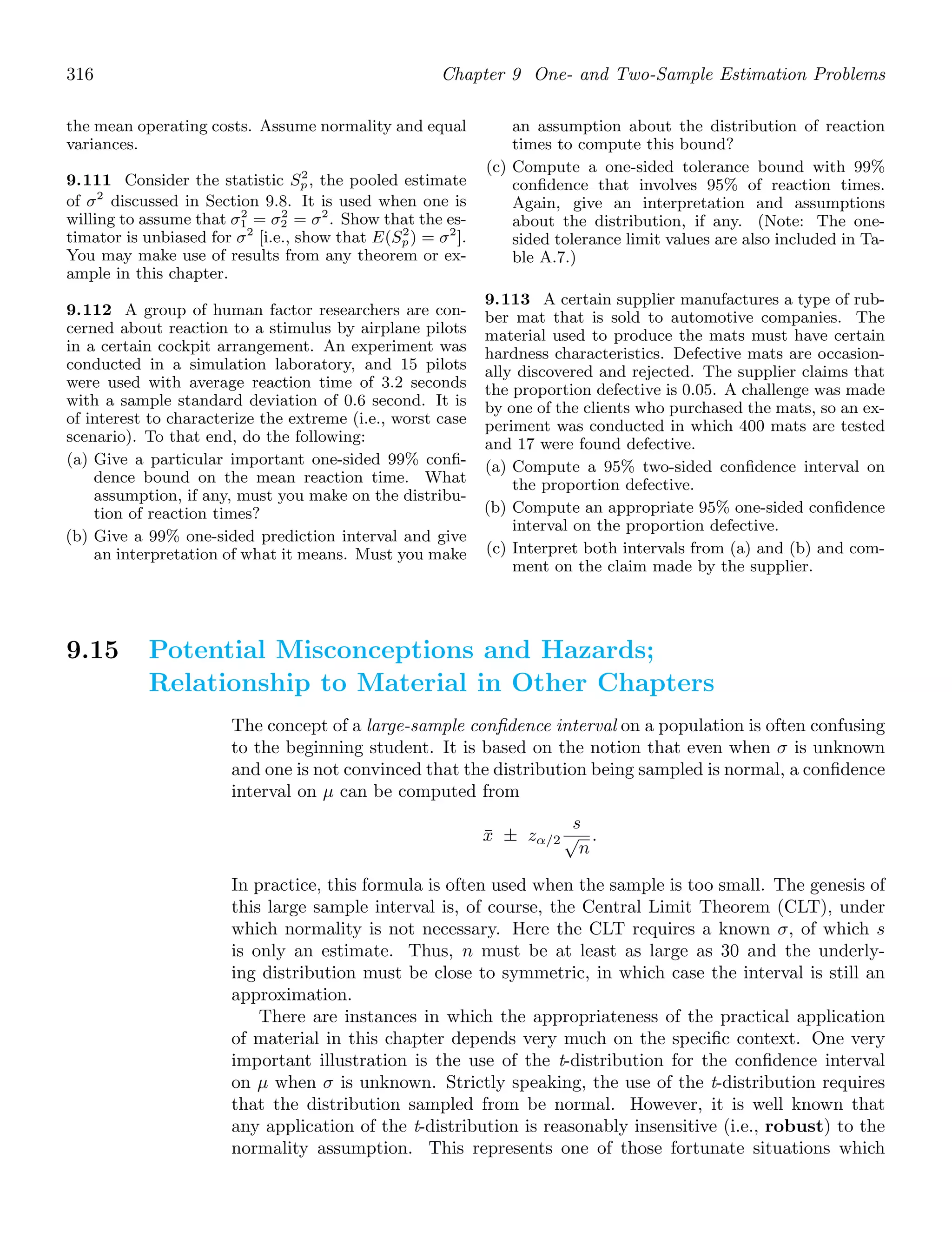 316 Chapter 9 One- and Two-Sample Estimation Problems
the mean operating costs. Assume normality and equal
variances.
9.111 Consider the statistic S2
p, the pooled estimate
of σ2
discussed in Section 9.8. It is used when one is
willing to assume that σ2
1 = σ2
2 = σ2
. Show that the es-
timator is unbiased for σ2
[i.e., show that E(S2
p) = σ2
].
You may make use of results from any theorem or ex-
ample in this chapter.
9.112 A group of human factor researchers are con-
cerned about reaction to a stimulus by airplane pilots
in a certain cockpit arrangement. An experiment was
conducted in a simulation laboratory, and 15 pilots
were used with average reaction time of 3.2 seconds
with a sample standard deviation of 0.6 second. It is
of interest to characterize the extreme (i.e., worst case
scenario). To that end, do the following:
(a) Give a particular important one-sided 99% conﬁ-
dence bound on the mean reaction time. What
assumption, if any, must you make on the distribu-
tion of reaction times?
(b) Give a 99% one-sided prediction interval and give
an interpretation of what it means. Must you make
an assumption about the distribution of reaction
times to compute this bound?
(c) Compute a one-sided tolerance bound with 99%
conﬁdence that involves 95% of reaction times.
Again, give an interpretation and assumptions
about the distribution, if any. (Note: The one-
sided tolerance limit values are also included in Ta-
ble A.7.)
9.113 A certain supplier manufactures a type of rub-
ber mat that is sold to automotive companies. The
material used to produce the mats must have certain
hardness characteristics. Defective mats are occasion-
ally discovered and rejected. The supplier claims that
the proportion defective is 0.05. A challenge was made
by one of the clients who purchased the mats, so an ex-
periment was conducted in which 400 mats are tested
and 17 were found defective.
(a) Compute a 95% two-sided conﬁdence interval on
the proportion defective.
(b) Compute an appropriate 95% one-sided conﬁdence
interval on the proportion defective.
(c) Interpret both intervals from (a) and (b) and com-
ment on the claim made by the supplier.
9.15 Potential Misconceptions and Hazards;
Relationship to Material in Other Chapters
The concept of a large-sample conﬁdence interval on a population is often confusing
to the beginning student. It is based on the notion that even when σ is unknown
and one is not convinced that the distribution being sampled is normal, a conﬁdence
interval on μ can be computed from
x̄ ± zα/2
s
√
n
.
In practice, this formula is often used when the sample is too small. The genesis of
this large sample interval is, of course, the Central Limit Theorem (CLT), under
which normality is not necessary. Here the CLT requires a known σ, of which s
is only an estimate. Thus, n must be at least as large as 30 and the underly-
ing distribution must be close to symmetric, in which case the interval is still an
approximation.
There are instances in which the appropriateness of the practical application
of material in this chapter depends very much on the speciﬁc context. One very
important illustration is the use of the t-distribution for the conﬁdence interval
on μ when σ is unknown. Strictly speaking, the use of the t-distribution requires
that the distribution sampled from be normal. However, it is well known that
any application of the t-distribution is reasonably insensitive (i.e., robust) to the
normality assumption. This represents one of those fortunate situations which
 