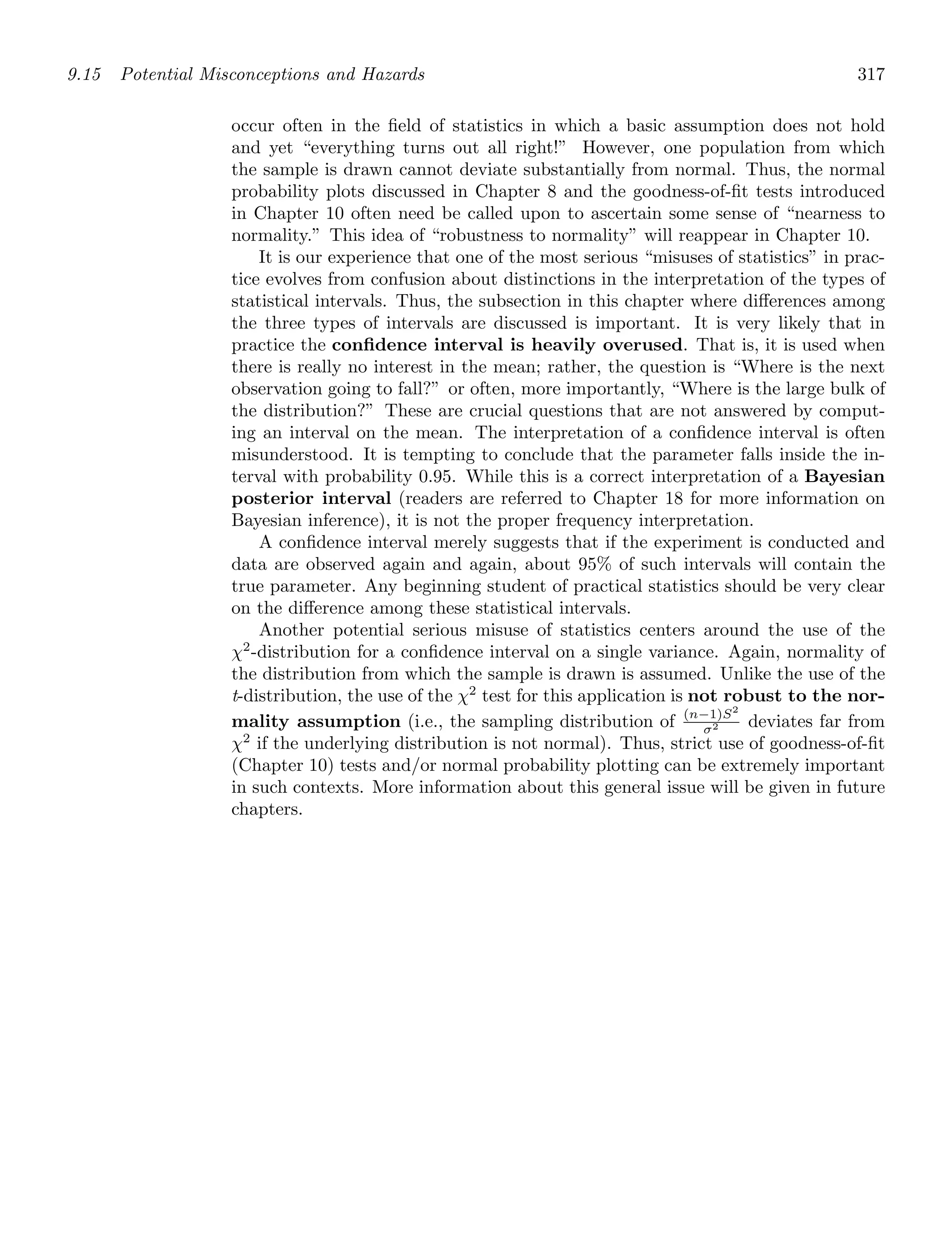 9.15 Potential Misconceptions and Hazards 317
occur often in the ﬁeld of statistics in which a basic assumption does not hold
and yet “everything turns out all right!” However, one population from which
the sample is drawn cannot deviate substantially from normal. Thus, the normal
probability plots discussed in Chapter 8 and the goodness-of-ﬁt tests introduced
in Chapter 10 often need be called upon to ascertain some sense of “nearness to
normality.” This idea of “robustness to normality” will reappear in Chapter 10.
It is our experience that one of the most serious “misuses of statistics” in prac-
tice evolves from confusion about distinctions in the interpretation of the types of
statistical intervals. Thus, the subsection in this chapter where diﬀerences among
the three types of intervals are discussed is important. It is very likely that in
practice the conﬁdence interval is heavily overused. That is, it is used when
there is really no interest in the mean; rather, the question is “Where is the next
observation going to fall?” or often, more importantly, “Where is the large bulk of
the distribution?” These are crucial questions that are not answered by comput-
ing an interval on the mean. The interpretation of a conﬁdence interval is often
misunderstood. It is tempting to conclude that the parameter falls inside the in-
terval with probability 0.95. While this is a correct interpretation of a Bayesian
posterior interval (readers are referred to Chapter 18 for more information on
Bayesian inference), it is not the proper frequency interpretation.
A conﬁdence interval merely suggests that if the experiment is conducted and
data are observed again and again, about 95% of such intervals will contain the
true parameter. Any beginning student of practical statistics should be very clear
on the diﬀerence among these statistical intervals.
Another potential serious misuse of statistics centers around the use of the
χ2
-distribution for a conﬁdence interval on a single variance. Again, normality of
the distribution from which the sample is drawn is assumed. Unlike the use of the
t-distribution, the use of the χ2
test for this application is not robust to the nor-
mality assumption (i.e., the sampling distribution of (n−1)S2
σ2 deviates far from
χ2
if the underlying distribution is not normal). Thus, strict use of goodness-of-ﬁt
(Chapter 10) tests and/or normal probability plotting can be extremely important
in such contexts. More information about this general issue will be given in future
chapters.
 