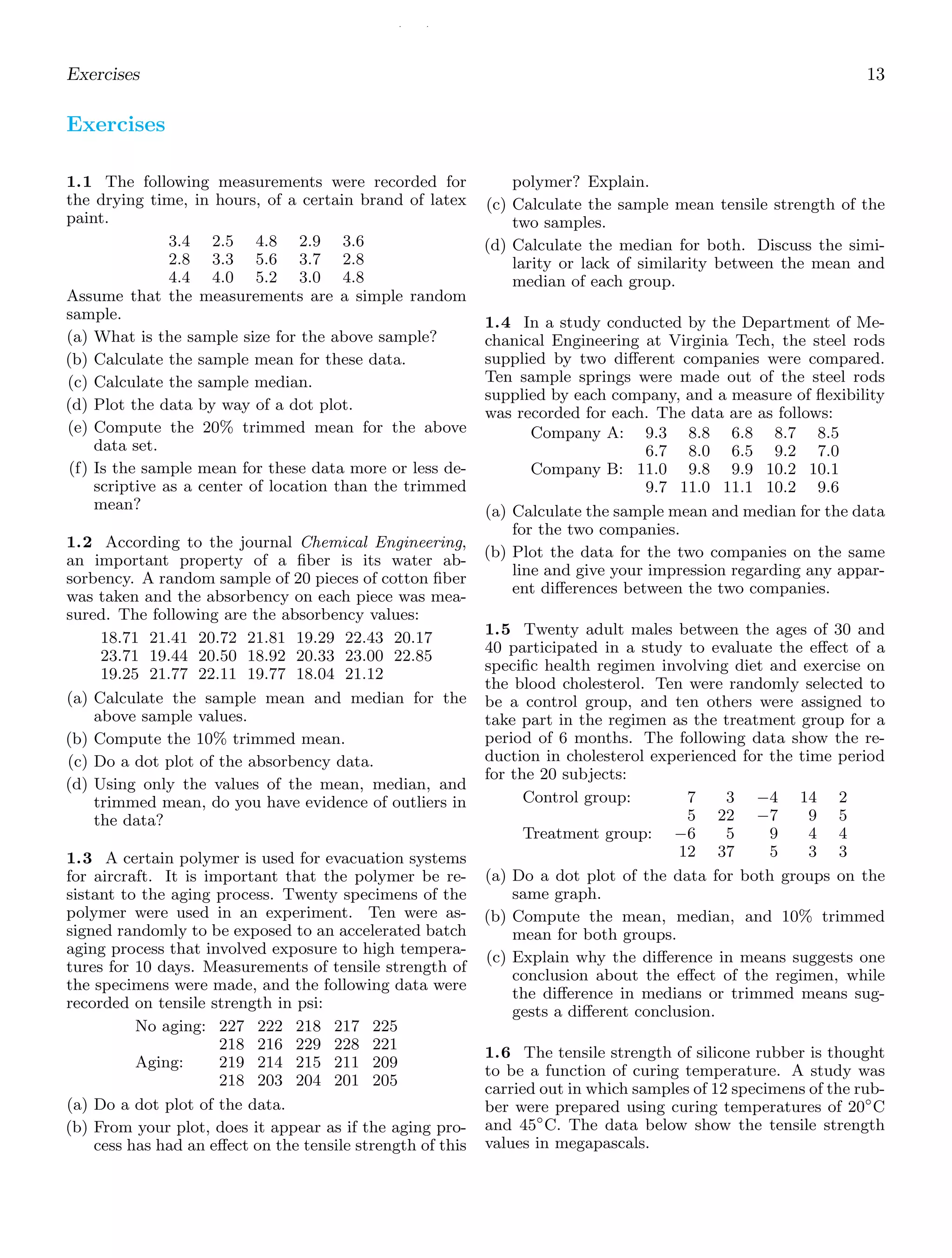 / /
Exercises 13
Exercises
1.1 The following measurements were recorded for
the drying time, in hours, of a certain brand of latex
paint.
3.4 2.5 4.8 2.9 3.6
2.8 3.3 5.6 3.7 2.8
4.4 4.0 5.2 3.0 4.8
Assume that the measurements are a simple random
sample.
(a) What is the sample size for the above sample?
(b) Calculate the sample mean for these data.
(c) Calculate the sample median.
(d) Plot the data by way of a dot plot.
(e) Compute the 20% trimmed mean for the above
data set.
(f) Is the sample mean for these data more or less de-
scriptive as a center of location than the trimmed
mean?
1.2 According to the journal Chemical Engineering,
an important property of a ﬁber is its water ab-
sorbency. A random sample of 20 pieces of cotton ﬁber
was taken and the absorbency on each piece was mea-
sured. The following are the absorbency values:
18.71 21.41 20.72 21.81 19.29 22.43 20.17
23.71 19.44 20.50 18.92 20.33 23.00 22.85
19.25 21.77 22.11 19.77 18.04 21.12
(a) Calculate the sample mean and median for the
above sample values.
(b) Compute the 10% trimmed mean.
(c) Do a dot plot of the absorbency data.
(d) Using only the values of the mean, median, and
trimmed mean, do you have evidence of outliers in
the data?
1.3 A certain polymer is used for evacuation systems
for aircraft. It is important that the polymer be re-
sistant to the aging process. Twenty specimens of the
polymer were used in an experiment. Ten were as-
signed randomly to be exposed to an accelerated batch
aging process that involved exposure to high tempera-
tures for 10 days. Measurements of tensile strength of
the specimens were made, and the following data were
recorded on tensile strength in psi:
No aging: 227 222 218 217 225
218 216 229 228 221
Aging: 219 214 215 211 209
218 203 204 201 205
(a) Do a dot plot of the data.
(b) From your plot, does it appear as if the aging pro-
cess has had an eﬀect on the tensile strength of this
polymer? Explain.
(c) Calculate the sample mean tensile strength of the
two samples.
(d) Calculate the median for both. Discuss the simi-
larity or lack of similarity between the mean and
median of each group.
1.4 In a study conducted by the Department of Me-
chanical Engineering at Virginia Tech, the steel rods
supplied by two diﬀerent companies were compared.
Ten sample springs were made out of the steel rods
supplied by each company, and a measure of ﬂexibility
was recorded for each. The data are as follows:
Company A: 9.3 8.8 6.8 8.7 8.5
6.7 8.0 6.5 9.2 7.0
Company B: 11.0 9.8 9.9 10.2 10.1
9.7 11.0 11.1 10.2 9.6
(a) Calculate the sample mean and median for the data
for the two companies.
(b) Plot the data for the two companies on the same
line and give your impression regarding any appar-
ent diﬀerences between the two companies.
1.5 Twenty adult males between the ages of 30 and
40 participated in a study to evaluate the eﬀect of a
speciﬁc health regimen involving diet and exercise on
the blood cholesterol. Ten were randomly selected to
be a control group, and ten others were assigned to
take part in the regimen as the treatment group for a
period of 6 months. The following data show the re-
duction in cholesterol experienced for the time period
for the 20 subjects:
Control group: 7 3 −4 14 2
5 22 −7 9 5
Treatment group: −6 5 9 4 4
12 37 5 3 3
(a) Do a dot plot of the data for both groups on the
same graph.
(b) Compute the mean, median, and 10% trimmed
mean for both groups.
(c) Explain why the diﬀerence in means suggests one
conclusion about the eﬀect of the regimen, while
the diﬀerence in medians or trimmed means sug-
gests a diﬀerent conclusion.
1.6 The tensile strength of silicone rubber is thought
to be a function of curing temperature. A study was
carried out in which samples of 12 specimens of the rub-
ber were prepared using curing temperatures of 20◦
C
and 45◦
C. The data below show the tensile strength
values in megapascals.
 