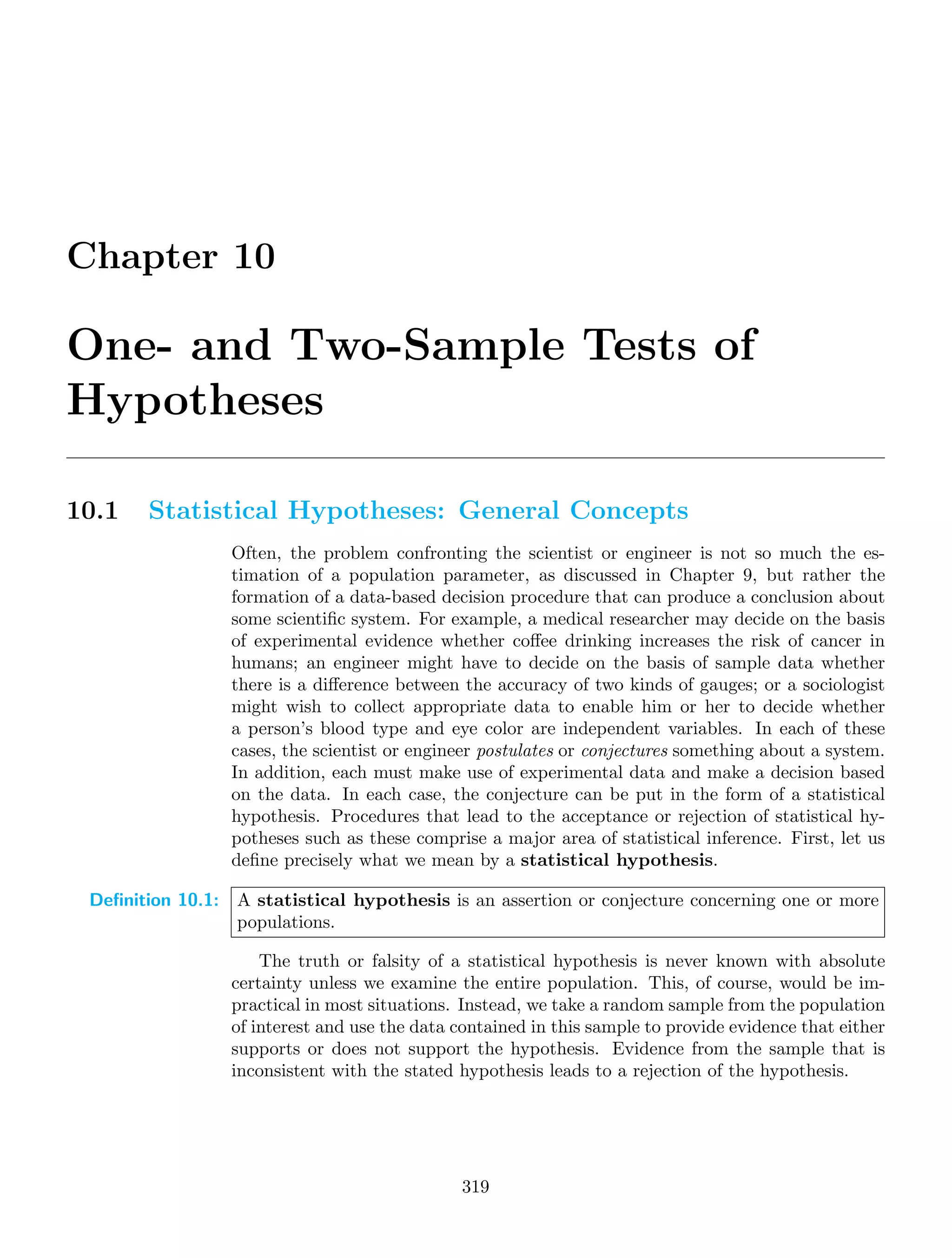 Chapter 10
One- and Two-Sample Tests of
Hypotheses
10.1 Statistical Hypotheses: General Concepts
Often, the problem confronting the scientist or engineer is not so much the es-
timation of a population parameter, as discussed in Chapter 9, but rather the
formation of a data-based decision procedure that can produce a conclusion about
some scientiﬁc system. For example, a medical researcher may decide on the basis
of experimental evidence whether coﬀee drinking increases the risk of cancer in
humans; an engineer might have to decide on the basis of sample data whether
there is a diﬀerence between the accuracy of two kinds of gauges; or a sociologist
might wish to collect appropriate data to enable him or her to decide whether
a person’s blood type and eye color are independent variables. In each of these
cases, the scientist or engineer postulates or conjectures something about a system.
In addition, each must make use of experimental data and make a decision based
on the data. In each case, the conjecture can be put in the form of a statistical
hypothesis. Procedures that lead to the acceptance or rejection of statistical hy-
potheses such as these comprise a major area of statistical inference. First, let us
deﬁne precisely what we mean by a statistical hypothesis.
Definition 10.1: A statistical hypothesis is an assertion or conjecture concerning one or more
populations.
The truth or falsity of a statistical hypothesis is never known with absolute
certainty unless we examine the entire population. This, of course, would be im-
practical in most situations. Instead, we take a random sample from the population
of interest and use the data contained in this sample to provide evidence that either
supports or does not support the hypothesis. Evidence from the sample that is
inconsistent with the stated hypothesis leads to a rejection of the hypothesis.
319
 