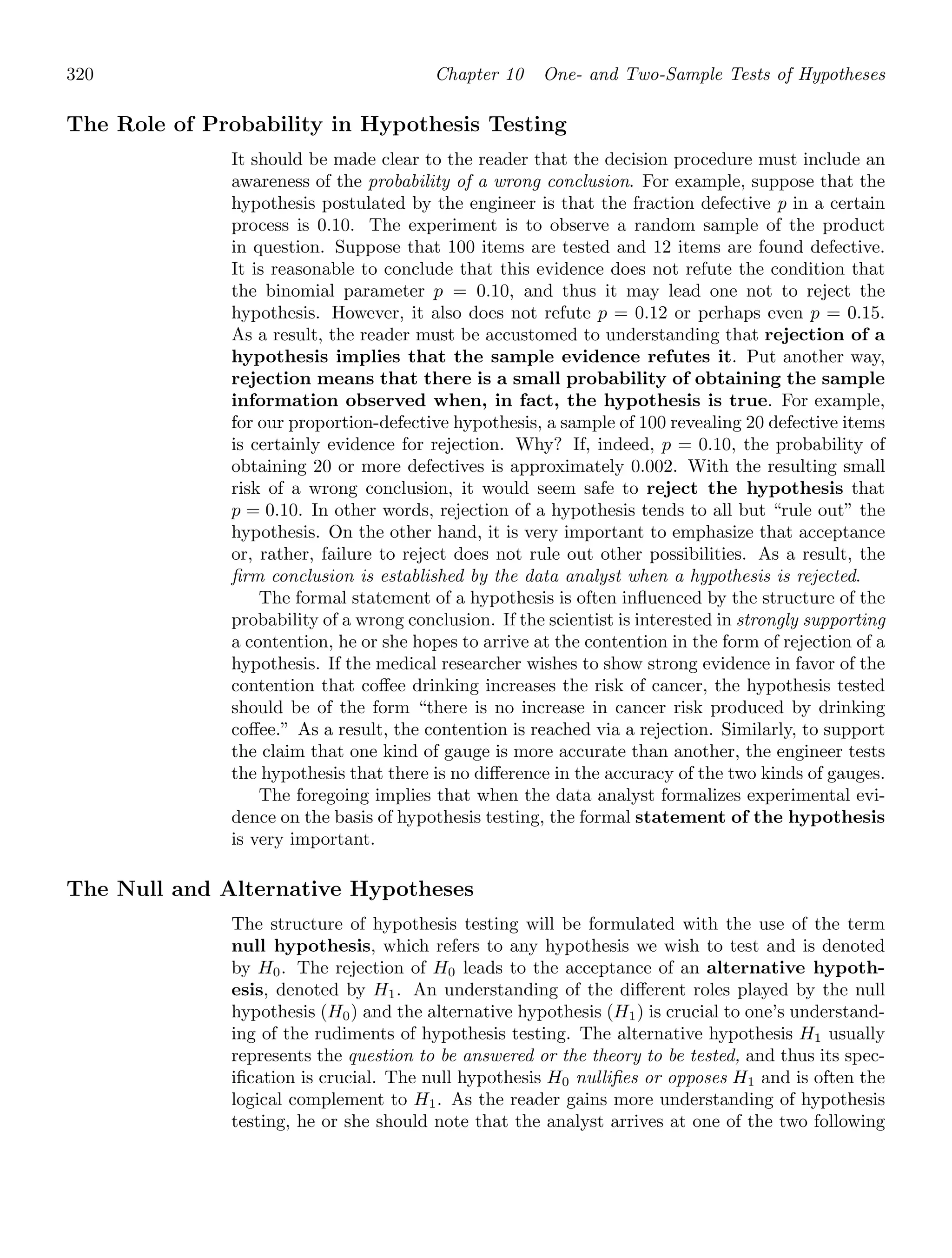 320 Chapter 10 One- and Two-Sample Tests of Hypotheses
The Role of Probability in Hypothesis Testing
It should be made clear to the reader that the decision procedure must include an
awareness of the probability of a wrong conclusion. For example, suppose that the
hypothesis postulated by the engineer is that the fraction defective p in a certain
process is 0.10. The experiment is to observe a random sample of the product
in question. Suppose that 100 items are tested and 12 items are found defective.
It is reasonable to conclude that this evidence does not refute the condition that
the binomial parameter p = 0.10, and thus it may lead one not to reject the
hypothesis. However, it also does not refute p = 0.12 or perhaps even p = 0.15.
As a result, the reader must be accustomed to understanding that rejection of a
hypothesis implies that the sample evidence refutes it. Put another way,
rejection means that there is a small probability of obtaining the sample
information observed when, in fact, the hypothesis is true. For example,
for our proportion-defective hypothesis, a sample of 100 revealing 20 defective items
is certainly evidence for rejection. Why? If, indeed, p = 0.10, the probability of
obtaining 20 or more defectives is approximately 0.002. With the resulting small
risk of a wrong conclusion, it would seem safe to reject the hypothesis that
p = 0.10. In other words, rejection of a hypothesis tends to all but “rule out” the
hypothesis. On the other hand, it is very important to emphasize that acceptance
or, rather, failure to reject does not rule out other possibilities. As a result, the
ﬁrm conclusion is established by the data analyst when a hypothesis is rejected.
The formal statement of a hypothesis is often inﬂuenced by the structure of the
probability of a wrong conclusion. If the scientist is interested in strongly supporting
a contention, he or she hopes to arrive at the contention in the form of rejection of a
hypothesis. If the medical researcher wishes to show strong evidence in favor of the
contention that coﬀee drinking increases the risk of cancer, the hypothesis tested
should be of the form “there is no increase in cancer risk produced by drinking
coﬀee.” As a result, the contention is reached via a rejection. Similarly, to support
the claim that one kind of gauge is more accurate than another, the engineer tests
the hypothesis that there is no diﬀerence in the accuracy of the two kinds of gauges.
The foregoing implies that when the data analyst formalizes experimental evi-
dence on the basis of hypothesis testing, the formal statement of the hypothesis
is very important.
The Null and Alternative Hypotheses
The structure of hypothesis testing will be formulated with the use of the term
null hypothesis, which refers to any hypothesis we wish to test and is denoted
by H0. The rejection of H0 leads to the acceptance of an alternative hypoth-
esis, denoted by H1. An understanding of the diﬀerent roles played by the null
hypothesis (H0) and the alternative hypothesis (H1) is crucial to one’s understand-
ing of the rudiments of hypothesis testing. The alternative hypothesis H1 usually
represents the question to be answered or the theory to be tested, and thus its spec-
iﬁcation is crucial. The null hypothesis H0 nulliﬁes or opposes H1 and is often the
logical complement to H1. As the reader gains more understanding of hypothesis
testing, he or she should note that the analyst arrives at one of the two following
 