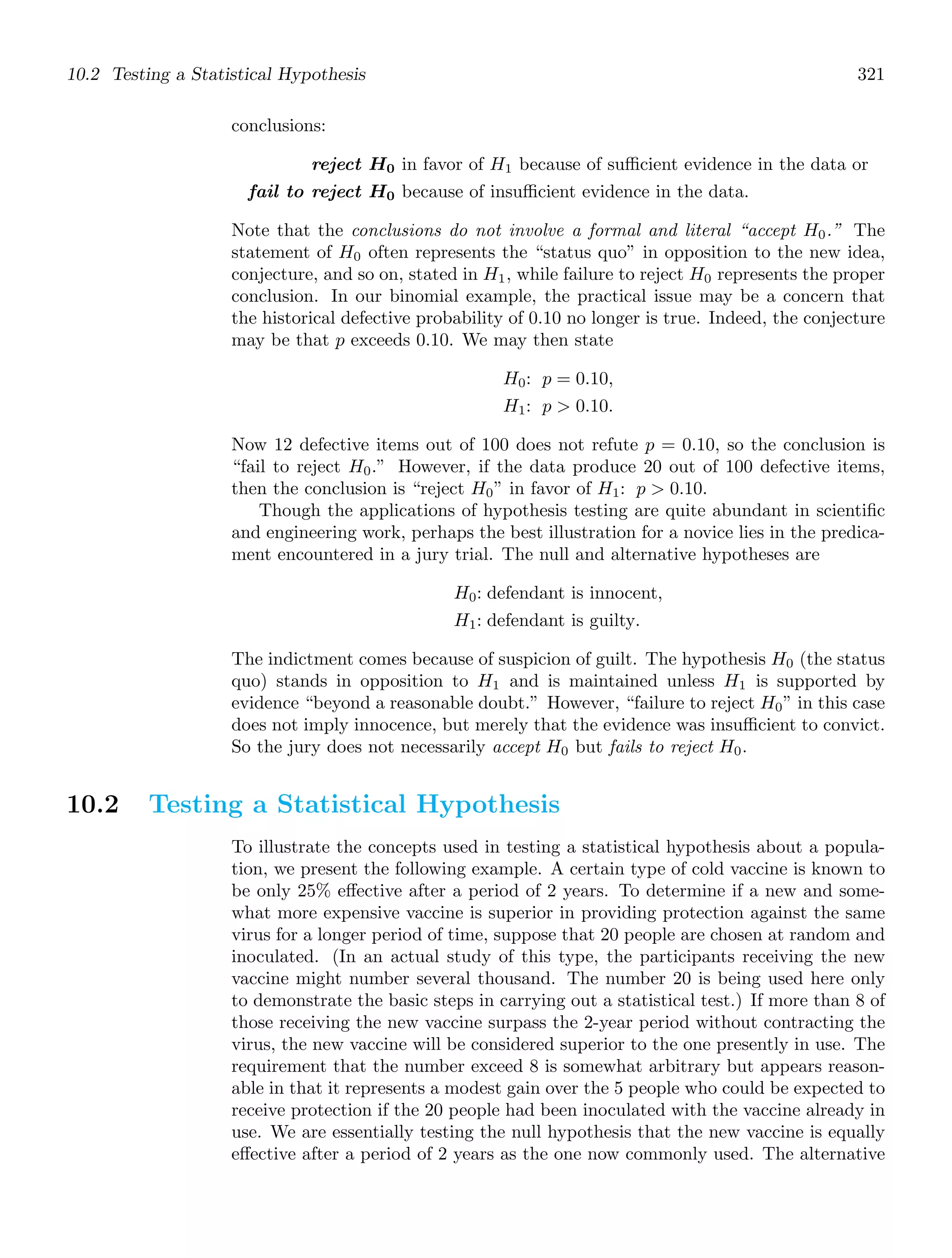 10.2 Testing a Statistical Hypothesis 321
conclusions:
reject H0 in favor of H1 because of suﬃcient evidence in the data or
fail to reject H0 because of insuﬃcient evidence in the data.
Note that the conclusions do not involve a formal and literal “accept H0.” The
statement of H0 often represents the “status quo” in opposition to the new idea,
conjecture, and so on, stated in H1, while failure to reject H0 represents the proper
conclusion. In our binomial example, the practical issue may be a concern that
the historical defective probability of 0.10 no longer is true. Indeed, the conjecture
may be that p exceeds 0.10. We may then state
H0: p = 0.10,
H1: p  0.10.
Now 12 defective items out of 100 does not refute p = 0.10, so the conclusion is
“fail to reject H0.” However, if the data produce 20 out of 100 defective items,
then the conclusion is “reject H0” in favor of H1: p  0.10.
Though the applications of hypothesis testing are quite abundant in scientiﬁc
and engineering work, perhaps the best illustration for a novice lies in the predica-
ment encountered in a jury trial. The null and alternative hypotheses are
H0: defendant is innocent,
H1: defendant is guilty.
The indictment comes because of suspicion of guilt. The hypothesis H0 (the status
quo) stands in opposition to H1 and is maintained unless H1 is supported by
evidence “beyond a reasonable doubt.” However, “failure to reject H0” in this case
does not imply innocence, but merely that the evidence was insuﬃcient to convict.
So the jury does not necessarily accept H0 but fails to reject H0.
10.2 Testing a Statistical Hypothesis
To illustrate the concepts used in testing a statistical hypothesis about a popula-
tion, we present the following example. A certain type of cold vaccine is known to
be only 25% eﬀective after a period of 2 years. To determine if a new and some-
what more expensive vaccine is superior in providing protection against the same
virus for a longer period of time, suppose that 20 people are chosen at random and
inoculated. (In an actual study of this type, the participants receiving the new
vaccine might number several thousand. The number 20 is being used here only
to demonstrate the basic steps in carrying out a statistical test.) If more than 8 of
those receiving the new vaccine surpass the 2-year period without contracting the
virus, the new vaccine will be considered superior to the one presently in use. The
requirement that the number exceed 8 is somewhat arbitrary but appears reason-
able in that it represents a modest gain over the 5 people who could be expected to
receive protection if the 20 people had been inoculated with the vaccine already in
use. We are essentially testing the null hypothesis that the new vaccine is equally
eﬀective after a period of 2 years as the one now commonly used. The alternative
 
