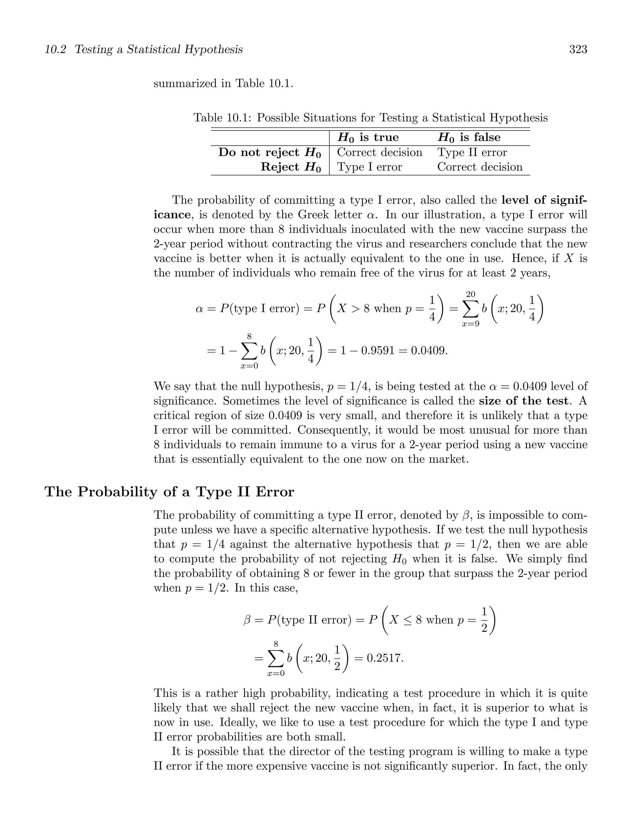 10.2 Testing a Statistical Hypothesis 323
summarized in Table 10.1.
Table 10.1: Possible Situations for Testing a Statistical Hypothesis
H0 is true H0 is false
Do not reject H0 Correct decision Type II error
Reject H0 Type I error Correct decision
The probability of committing a type I error, also called the level of signif-
icance, is denoted by the Greek letter α. In our illustration, a type I error will
occur when more than 8 individuals inoculated with the new vaccine surpass the
2-year period without contracting the virus and researchers conclude that the new
vaccine is better when it is actually equivalent to the one in use. Hence, if X is
the number of individuals who remain free of the virus for at least 2 years,
α = P(type I error) = P

X  8 when p =
1
4

=
20

x=9
b

x; 20,
1
4

= 1 −
8

x=0
b

x; 20,
1
4

= 1 − 0.9591 = 0.0409.
We say that the null hypothesis, p = 1/4, is being tested at the α = 0.0409 level of
signiﬁcance. Sometimes the level of signiﬁcance is called the size of the test. A
critical region of size 0.0409 is very small, and therefore it is unlikely that a type
I error will be committed. Consequently, it would be most unusual for more than
8 individuals to remain immune to a virus for a 2-year period using a new vaccine
that is essentially equivalent to the one now on the market.
The Probability of a Type II Error
The probability of committing a type II error, denoted by β, is impossible to com-
pute unless we have a speciﬁc alternative hypothesis. If we test the null hypothesis
that p = 1/4 against the alternative hypothesis that p = 1/2, then we are able
to compute the probability of not rejecting H0 when it is false. We simply ﬁnd
the probability of obtaining 8 or fewer in the group that surpass the 2-year period
when p = 1/2. In this case,
β = P(type II error) = P

X ≤ 8 when p =
1
2

=
8

x=0
b

x; 20,
1
2

= 0.2517.
This is a rather high probability, indicating a test procedure in which it is quite
likely that we shall reject the new vaccine when, in fact, it is superior to what is
now in use. Ideally, we like to use a test procedure for which the type I and type
II error probabilities are both small.
It is possible that the director of the testing program is willing to make a type
II error if the more expensive vaccine is not signiﬁcantly superior. In fact, the only
 