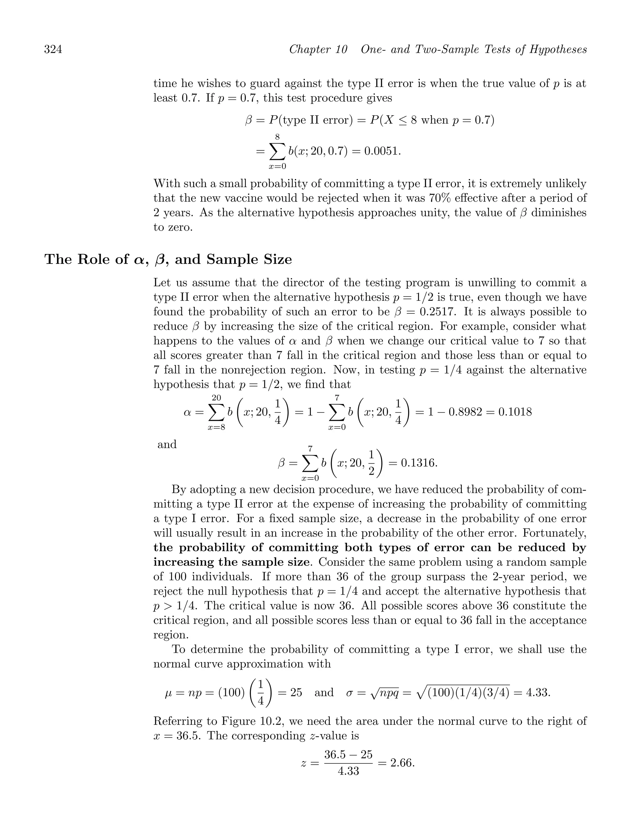 324 Chapter 10 One- and Two-Sample Tests of Hypotheses
time he wishes to guard against the type II error is when the true value of p is at
least 0.7. If p = 0.7, this test procedure gives
β = P(type II error) = P(X ≤ 8 when p = 0.7)
=
8

x=0
b(x; 20, 0.7) = 0.0051.
With such a small probability of committing a type II error, it is extremely unlikely
that the new vaccine would be rejected when it was 70% eﬀective after a period of
2 years. As the alternative hypothesis approaches unity, the value of β diminishes
to zero.
The Role of α, β, and Sample Size
Let us assume that the director of the testing program is unwilling to commit a
type II error when the alternative hypothesis p = 1/2 is true, even though we have
found the probability of such an error to be β = 0.2517. It is always possible to
reduce β by increasing the size of the critical region. For example, consider what
happens to the values of α and β when we change our critical value to 7 so that
all scores greater than 7 fall in the critical region and those less than or equal to
7 fall in the nonrejection region. Now, in testing p = 1/4 against the alternative
hypothesis that p = 1/2, we ﬁnd that
α =
20

x=8
b

x; 20,
1
4

= 1 −
7

x=0
b

x; 20,
1
4

= 1 − 0.8982 = 0.1018
and
β =
7

x=0
b

x; 20,
1
2

= 0.1316.
By adopting a new decision procedure, we have reduced the probability of com-
mitting a type II error at the expense of increasing the probability of committing
a type I error. For a ﬁxed sample size, a decrease in the probability of one error
will usually result in an increase in the probability of the other error. Fortunately,
the probability of committing both types of error can be reduced by
increasing the sample size. Consider the same problem using a random sample
of 100 individuals. If more than 36 of the group surpass the 2-year period, we
reject the null hypothesis that p = 1/4 and accept the alternative hypothesis that
p  1/4. The critical value is now 36. All possible scores above 36 constitute the
critical region, and all possible scores less than or equal to 36 fall in the acceptance
region.
To determine the probability of committing a type I error, we shall use the
normal curve approximation with
μ = np = (100)

1
4

= 25 and σ =
√
npq =

(100)(1/4)(3/4) = 4.33.
Referring to Figure 10.2, we need the area under the normal curve to the right of
x = 36.5. The corresponding z-value is
z =
36.5 − 25
4.33
= 2.66.
 