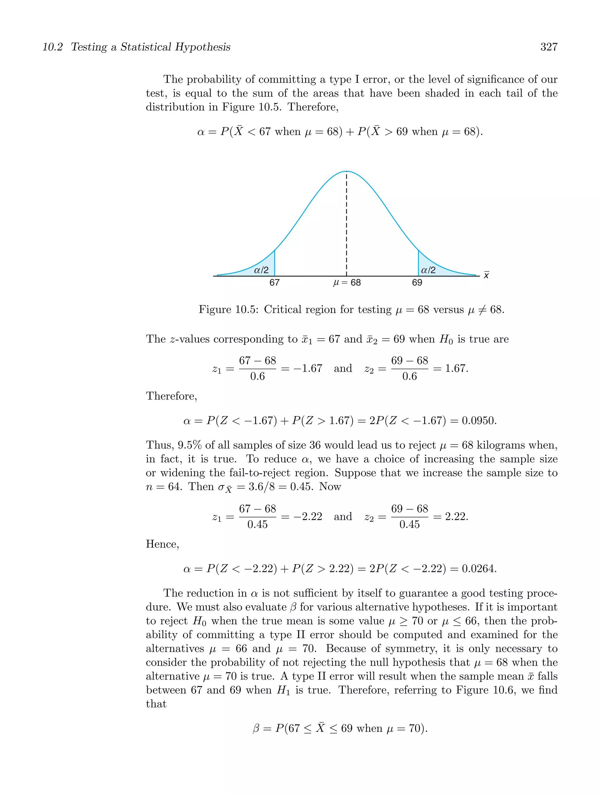 10.2 Testing a Statistical Hypothesis 327
The probability of committing a type I error, or the level of signiﬁcance of our
test, is equal to the sum of the areas that have been shaded in each tail of the
distribution in Figure 10.5. Therefore,
α = P(X̄  67 when μ = 68) + P(X̄  69 when μ = 68).
x
67 ⫽ 68 69
/2
μ
α /2
α
Figure 10.5: Critical region for testing μ = 68 versus μ = 68.
The z-values corresponding to x̄1 = 67 and x̄2 = 69 when H0 is true are
z1 =
67 − 68
0.6
= −1.67 and z2 =
69 − 68
0.6
= 1.67.
Therefore,
α = P(Z  −1.67) + P(Z  1.67) = 2P(Z  −1.67) = 0.0950.
Thus, 9.5% of all samples of size 36 would lead us to reject μ = 68 kilograms when,
in fact, it is true. To reduce α, we have a choice of increasing the sample size
or widening the fail-to-reject region. Suppose that we increase the sample size to
n = 64. Then σX̄ = 3.6/8 = 0.45. Now
z1 =
67 − 68
0.45
= −2.22 and z2 =
69 − 68
0.45
= 2.22.
Hence,
α = P(Z  −2.22) + P(Z  2.22) = 2P(Z  −2.22) = 0.0264.
The reduction in α is not suﬃcient by itself to guarantee a good testing proce-
dure. We must also evaluate β for various alternative hypotheses. If it is important
to reject H0 when the true mean is some value μ ≥ 70 or μ ≤ 66, then the prob-
ability of committing a type II error should be computed and examined for the
alternatives μ = 66 and μ = 70. Because of symmetry, it is only necessary to
consider the probability of not rejecting the null hypothesis that μ = 68 when the
alternative μ = 70 is true. A type II error will result when the sample mean x̄ falls
between 67 and 69 when H1 is true. Therefore, referring to Figure 10.6, we ﬁnd
that
β = P(67 ≤ X̄ ≤ 69 when μ = 70).
 