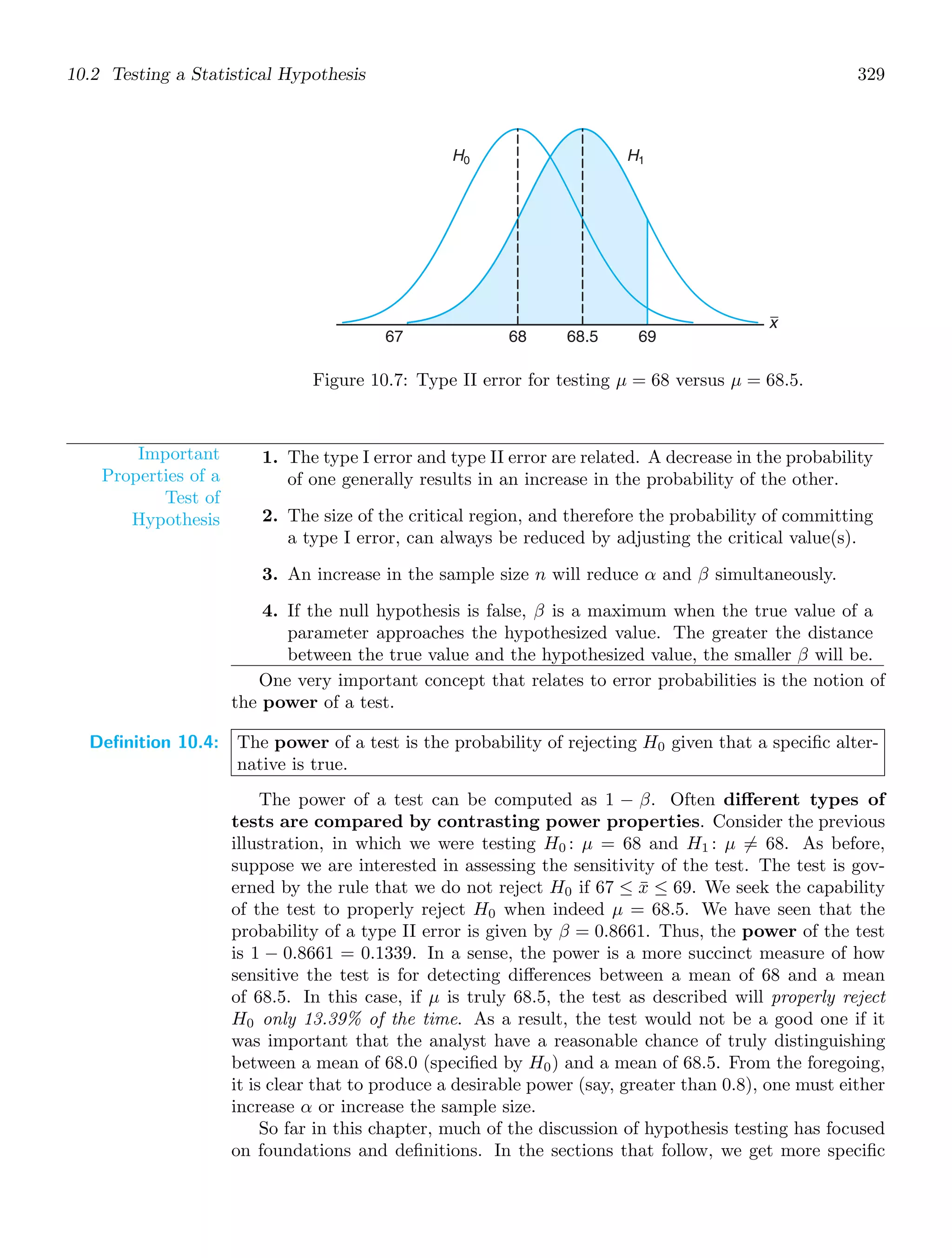 10.2 Testing a Statistical Hypothesis 329
67 68 69
68.5
x
H0 H1
Figure 10.7: Type II error for testing μ = 68 versus μ = 68.5.
Important
Properties of a
Test of
Hypothesis
1. The type I error and type II error are related. A decrease in the probability
of one generally results in an increase in the probability of the other.
2. The size of the critical region, and therefore the probability of committing
a type I error, can always be reduced by adjusting the critical value(s).
3. An increase in the sample size n will reduce α and β simultaneously.
4. If the null hypothesis is false, β is a maximum when the true value of a
parameter approaches the hypothesized value. The greater the distance
between the true value and the hypothesized value, the smaller β will be.
One very important concept that relates to error probabilities is the notion of
the power of a test.
Definition 10.4: The power of a test is the probability of rejecting H0 given that a speciﬁc alter-
native is true.
The power of a test can be computed as 1 − β. Often diﬀerent types of
tests are compared by contrasting power properties. Consider the previous
illustration, in which we were testing H0 : μ = 68 and H1 : μ = 68. As before,
suppose we are interested in assessing the sensitivity of the test. The test is gov-
erned by the rule that we do not reject H0 if 67 ≤ x̄ ≤ 69. We seek the capability
of the test to properly reject H0 when indeed μ = 68.5. We have seen that the
probability of a type II error is given by β = 0.8661. Thus, the power of the test
is 1 − 0.8661 = 0.1339. In a sense, the power is a more succinct measure of how
sensitive the test is for detecting diﬀerences between a mean of 68 and a mean
of 68.5. In this case, if μ is truly 68.5, the test as described will properly reject
H0 only 13.39% of the time. As a result, the test would not be a good one if it
was important that the analyst have a reasonable chance of truly distinguishing
between a mean of 68.0 (speciﬁed by H0) and a mean of 68.5. From the foregoing,
it is clear that to produce a desirable power (say, greater than 0.8), one must either
increase α or increase the sample size.
So far in this chapter, much of the discussion of hypothesis testing has focused
on foundations and deﬁnitions. In the sections that follow, we get more speciﬁc
 