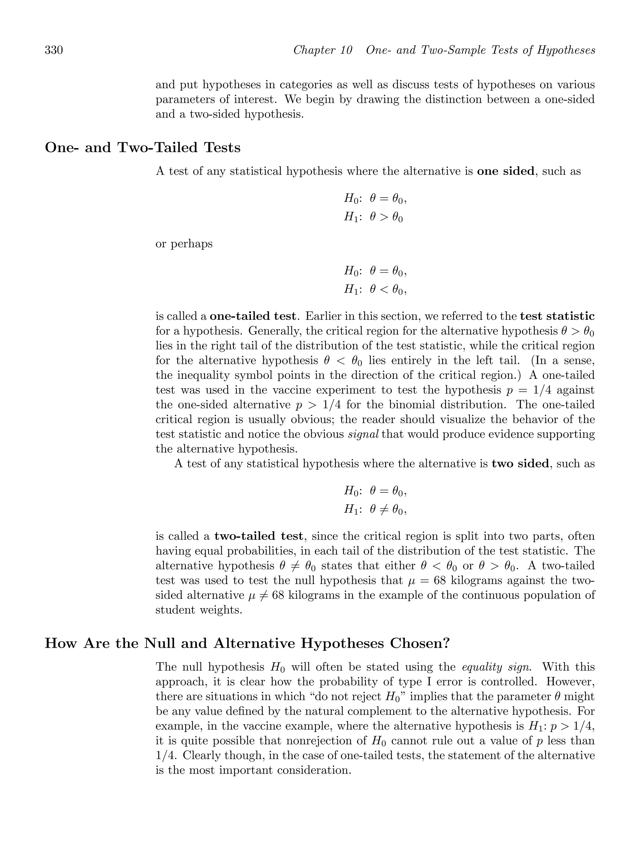 330 Chapter 10 One- and Two-Sample Tests of Hypotheses
and put hypotheses in categories as well as discuss tests of hypotheses on various
parameters of interest. We begin by drawing the distinction between a one-sided
and a two-sided hypothesis.
One- and Two-Tailed Tests
A test of any statistical hypothesis where the alternative is one sided, such as
H0: θ = θ0,
H1: θ  θ0
or perhaps
H0: θ = θ0,
H1: θ  θ0,
is called a one-tailed test. Earlier in this section, we referred to the test statistic
for a hypothesis. Generally, the critical region for the alternative hypothesis θ  θ0
lies in the right tail of the distribution of the test statistic, while the critical region
for the alternative hypothesis θ  θ0 lies entirely in the left tail. (In a sense,
the inequality symbol points in the direction of the critical region.) A one-tailed
test was used in the vaccine experiment to test the hypothesis p = 1/4 against
the one-sided alternative p  1/4 for the binomial distribution. The one-tailed
critical region is usually obvious; the reader should visualize the behavior of the
test statistic and notice the obvious signal that would produce evidence supporting
the alternative hypothesis.
A test of any statistical hypothesis where the alternative is two sided, such as
H0: θ = θ0,
H1: θ = θ0,
is called a two-tailed test, since the critical region is split into two parts, often
having equal probabilities, in each tail of the distribution of the test statistic. The
alternative hypothesis θ = θ0 states that either θ  θ0 or θ  θ0. A two-tailed
test was used to test the null hypothesis that μ = 68 kilograms against the two-
sided alternative μ = 68 kilograms in the example of the continuous population of
student weights.
How Are the Null and Alternative Hypotheses Chosen?
The null hypothesis H0 will often be stated using the equality sign. With this
approach, it is clear how the probability of type I error is controlled. However,
there are situations in which “do not reject H0” implies that the parameter θ might
be any value deﬁned by the natural complement to the alternative hypothesis. For
example, in the vaccine example, where the alternative hypothesis is H1: p  1/4,
it is quite possible that nonrejection of H0 cannot rule out a value of p less than
1/4. Clearly though, in the case of one-tailed tests, the statement of the alternative
is the most important consideration.
 