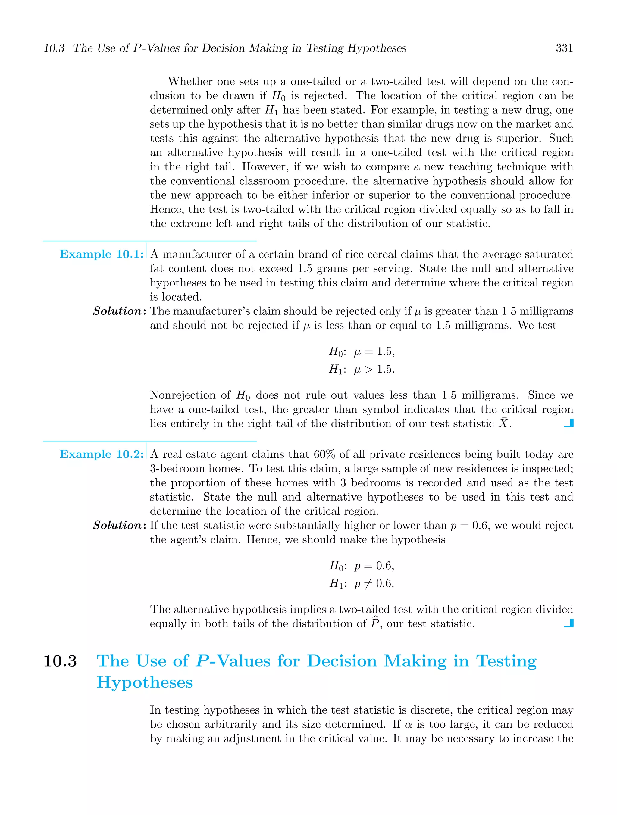 10.3 The Use of P-Values for Decision Making in Testing Hypotheses 331
Whether one sets up a one-tailed or a two-tailed test will depend on the con-
clusion to be drawn if H0 is rejected. The location of the critical region can be
determined only after H1 has been stated. For example, in testing a new drug, one
sets up the hypothesis that it is no better than similar drugs now on the market and
tests this against the alternative hypothesis that the new drug is superior. Such
an alternative hypothesis will result in a one-tailed test with the critical region
in the right tail. However, if we wish to compare a new teaching technique with
the conventional classroom procedure, the alternative hypothesis should allow for
the new approach to be either inferior or superior to the conventional procedure.
Hence, the test is two-tailed with the critical region divided equally so as to fall in
the extreme left and right tails of the distribution of our statistic.
Example 10.1: A manufacturer of a certain brand of rice cereal claims that the average saturated
fat content does not exceed 1.5 grams per serving. State the null and alternative
hypotheses to be used in testing this claim and determine where the critical region
is located.
Solution: The manufacturer’s claim should be rejected only if μ is greater than 1.5 milligrams
and should not be rejected if μ is less than or equal to 1.5 milligrams. We test
H0: μ = 1.5,
H1: μ  1.5.
Nonrejection of H0 does not rule out values less than 1.5 milligrams. Since we
have a one-tailed test, the greater than symbol indicates that the critical region
lies entirely in the right tail of the distribution of our test statistic X̄.
Example 10.2: A real estate agent claims that 60% of all private residences being built today are
3-bedroom homes. To test this claim, a large sample of new residences is inspected;
the proportion of these homes with 3 bedrooms is recorded and used as the test
statistic. State the null and alternative hypotheses to be used in this test and
determine the location of the critical region.
Solution: If the test statistic were substantially higher or lower than p = 0.6, we would reject
the agent’s claim. Hence, we should make the hypothesis
H0: p = 0.6,
H1: p = 0.6.
The alternative hypothesis implies a two-tailed test with the critical region divided
equally in both tails of the distribution of +
P, our test statistic.
10.3 The Use of P -Values for Decision Making in Testing
Hypotheses
In testing hypotheses in which the test statistic is discrete, the critical region may
be chosen arbitrarily and its size determined. If α is too large, it can be reduced
by making an adjustment in the critical value. It may be necessary to increase the
 