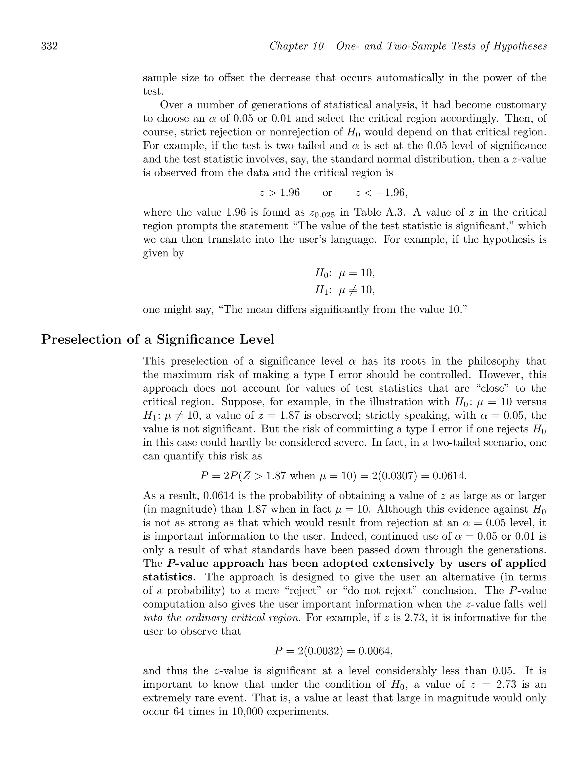 332 Chapter 10 One- and Two-Sample Tests of Hypotheses
sample size to oﬀset the decrease that occurs automatically in the power of the
test.
Over a number of generations of statistical analysis, it had become customary
to choose an α of 0.05 or 0.01 and select the critical region accordingly. Then, of
course, strict rejection or nonrejection of H0 would depend on that critical region.
For example, if the test is two tailed and α is set at the 0.05 level of signiﬁcance
and the test statistic involves, say, the standard normal distribution, then a z-value
is observed from the data and the critical region is
z  1.96 or z  −1.96,
where the value 1.96 is found as z0.025 in Table A.3. A value of z in the critical
region prompts the statement “The value of the test statistic is signiﬁcant,” which
we can then translate into the user’s language. For example, if the hypothesis is
given by
H0: μ = 10,
H1: μ = 10,
one might say, “The mean diﬀers signiﬁcantly from the value 10.”
Preselection of a Signiﬁcance Level
This preselection of a signiﬁcance level α has its roots in the philosophy that
the maximum risk of making a type I error should be controlled. However, this
approach does not account for values of test statistics that are “close” to the
critical region. Suppose, for example, in the illustration with H0 : μ = 10 versus
H1: μ = 10, a value of z = 1.87 is observed; strictly speaking, with α = 0.05, the
value is not signiﬁcant. But the risk of committing a type I error if one rejects H0
in this case could hardly be considered severe. In fact, in a two-tailed scenario, one
can quantify this risk as
P = 2P(Z  1.87 when μ = 10) = 2(0.0307) = 0.0614.
As a result, 0.0614 is the probability of obtaining a value of z as large as or larger
(in magnitude) than 1.87 when in fact μ = 10. Although this evidence against H0
is not as strong as that which would result from rejection at an α = 0.05 level, it
is important information to the user. Indeed, continued use of α = 0.05 or 0.01 is
only a result of what standards have been passed down through the generations.
The P-value approach has been adopted extensively by users of applied
statistics. The approach is designed to give the user an alternative (in terms
of a probability) to a mere “reject” or “do not reject” conclusion. The P-value
computation also gives the user important information when the z-value falls well
into the ordinary critical region. For example, if z is 2.73, it is informative for the
user to observe that
P = 2(0.0032) = 0.0064,
and thus the z-value is signiﬁcant at a level considerably less than 0.05. It is
important to know that under the condition of H0, a value of z = 2.73 is an
extremely rare event. That is, a value at least that large in magnitude would only
occur 64 times in 10,000 experiments.
 