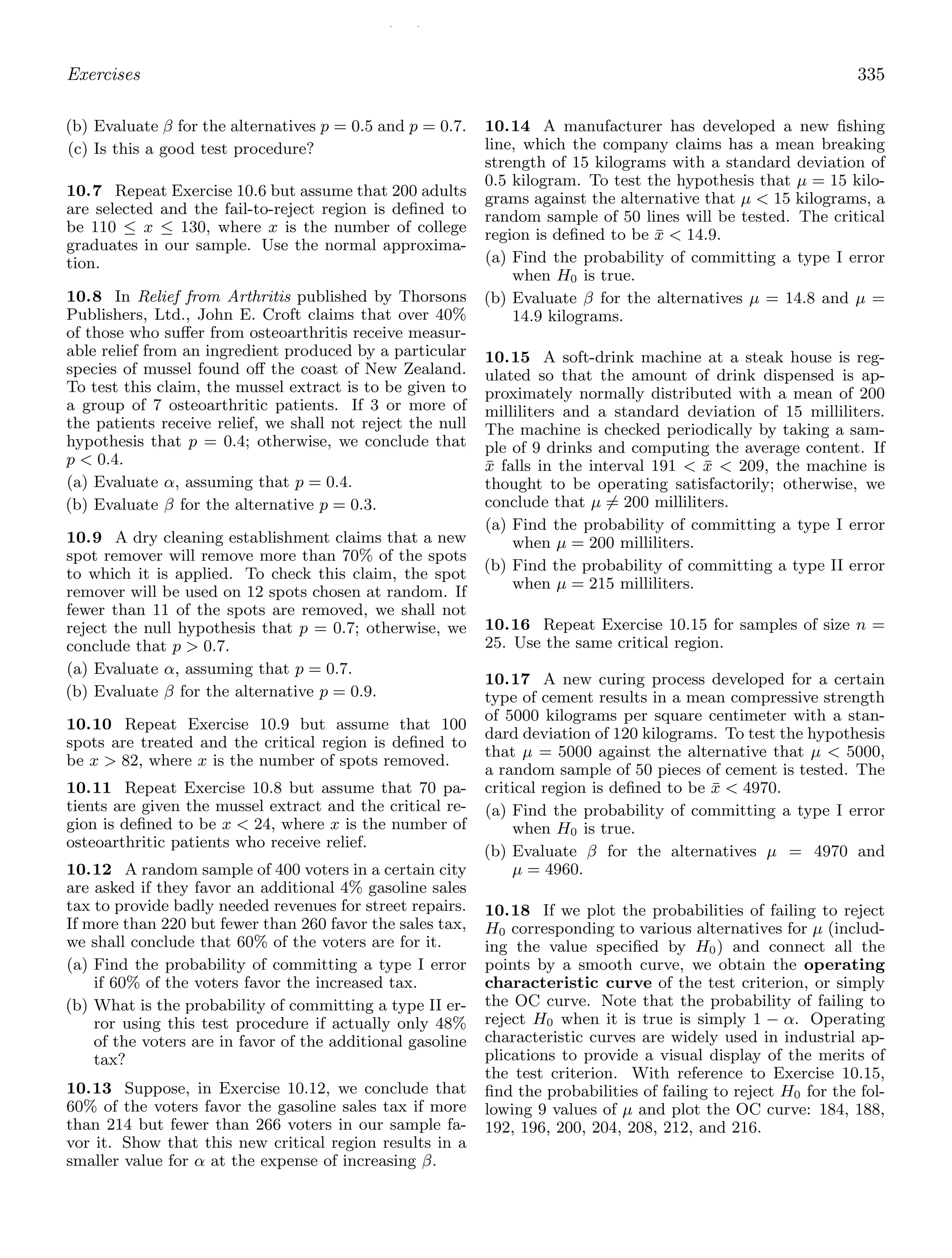 / /
Exercises 335
(b) Evaluate β for the alternatives p = 0.5 and p = 0.7.
(c) Is this a good test procedure?
10.7 Repeat Exercise 10.6 but assume that 200 adults
are selected and the fail-to-reject region is deﬁned to
be 110 ≤ x ≤ 130, where x is the number of college
graduates in our sample. Use the normal approxima-
tion.
10.8 In Relief from Arthritis published by Thorsons
Publishers, Ltd., John E. Croft claims that over 40%
of those who suﬀer from osteoarthritis receive measur-
able relief from an ingredient produced by a particular
species of mussel found oﬀ the coast of New Zealand.
To test this claim, the mussel extract is to be given to
a group of 7 osteoarthritic patients. If 3 or more of
the patients receive relief, we shall not reject the null
hypothesis that p = 0.4; otherwise, we conclude that
p  0.4.
(a) Evaluate α, assuming that p = 0.4.
(b) Evaluate β for the alternative p = 0.3.
10.9 A dry cleaning establishment claims that a new
spot remover will remove more than 70% of the spots
to which it is applied. To check this claim, the spot
remover will be used on 12 spots chosen at random. If
fewer than 11 of the spots are removed, we shall not
reject the null hypothesis that p = 0.7; otherwise, we
conclude that p  0.7.
(a) Evaluate α, assuming that p = 0.7.
(b) Evaluate β for the alternative p = 0.9.
10.10 Repeat Exercise 10.9 but assume that 100
spots are treated and the critical region is deﬁned to
be x  82, where x is the number of spots removed.
10.11 Repeat Exercise 10.8 but assume that 70 pa-
tients are given the mussel extract and the critical re-
gion is deﬁned to be x  24, where x is the number of
osteoarthritic patients who receive relief.
10.12 A random sample of 400 voters in a certain city
are asked if they favor an additional 4% gasoline sales
tax to provide badly needed revenues for street repairs.
If more than 220 but fewer than 260 favor the sales tax,
we shall conclude that 60% of the voters are for it.
(a) Find the probability of committing a type I error
if 60% of the voters favor the increased tax.
(b) What is the probability of committing a type II er-
ror using this test procedure if actually only 48%
of the voters are in favor of the additional gasoline
tax?
10.13 Suppose, in Exercise 10.12, we conclude that
60% of the voters favor the gasoline sales tax if more
than 214 but fewer than 266 voters in our sample fa-
vor it. Show that this new critical region results in a
smaller value for α at the expense of increasing β.
10.14 A manufacturer has developed a new ﬁshing
line, which the company claims has a mean breaking
strength of 15 kilograms with a standard deviation of
0.5 kilogram. To test the hypothesis that μ = 15 kilo-
grams against the alternative that μ  15 kilograms, a
random sample of 50 lines will be tested. The critical
region is deﬁned to be x̄  14.9.
(a) Find the probability of committing a type I error
when H0 is true.
(b) Evaluate β for the alternatives μ = 14.8 and μ =
14.9 kilograms.
10.15 A soft-drink machine at a steak house is reg-
ulated so that the amount of drink dispensed is ap-
proximately normally distributed with a mean of 200
milliliters and a standard deviation of 15 milliliters.
The machine is checked periodically by taking a sam-
ple of 9 drinks and computing the average content. If
x̄ falls in the interval 191  x̄  209, the machine is
thought to be operating satisfactorily; otherwise, we
conclude that μ = 200 milliliters.
(a) Find the probability of committing a type I error
when μ = 200 milliliters.
(b) Find the probability of committing a type II error
when μ = 215 milliliters.
10.16 Repeat Exercise 10.15 for samples of size n =
25. Use the same critical region.
10.17 A new curing process developed for a certain
type of cement results in a mean compressive strength
of 5000 kilograms per square centimeter with a stan-
dard deviation of 120 kilograms. To test the hypothesis
that μ = 5000 against the alternative that μ  5000,
a random sample of 50 pieces of cement is tested. The
critical region is deﬁned to be x̄  4970.
(a) Find the probability of committing a type I error
when H0 is true.
(b) Evaluate β for the alternatives μ = 4970 and
μ = 4960.
10.18 If we plot the probabilities of failing to reject
H0 corresponding to various alternatives for μ (includ-
ing the value speciﬁed by H0) and connect all the
points by a smooth curve, we obtain the operating
characteristic curve of the test criterion, or simply
the OC curve. Note that the probability of failing to
reject H0 when it is true is simply 1 − α. Operating
characteristic curves are widely used in industrial ap-
plications to provide a visual display of the merits of
the test criterion. With reference to Exercise 10.15,
ﬁnd the probabilities of failing to reject H0 for the fol-
lowing 9 values of μ and plot the OC curve: 184, 188,
192, 196, 200, 204, 208, 212, and 216.
 