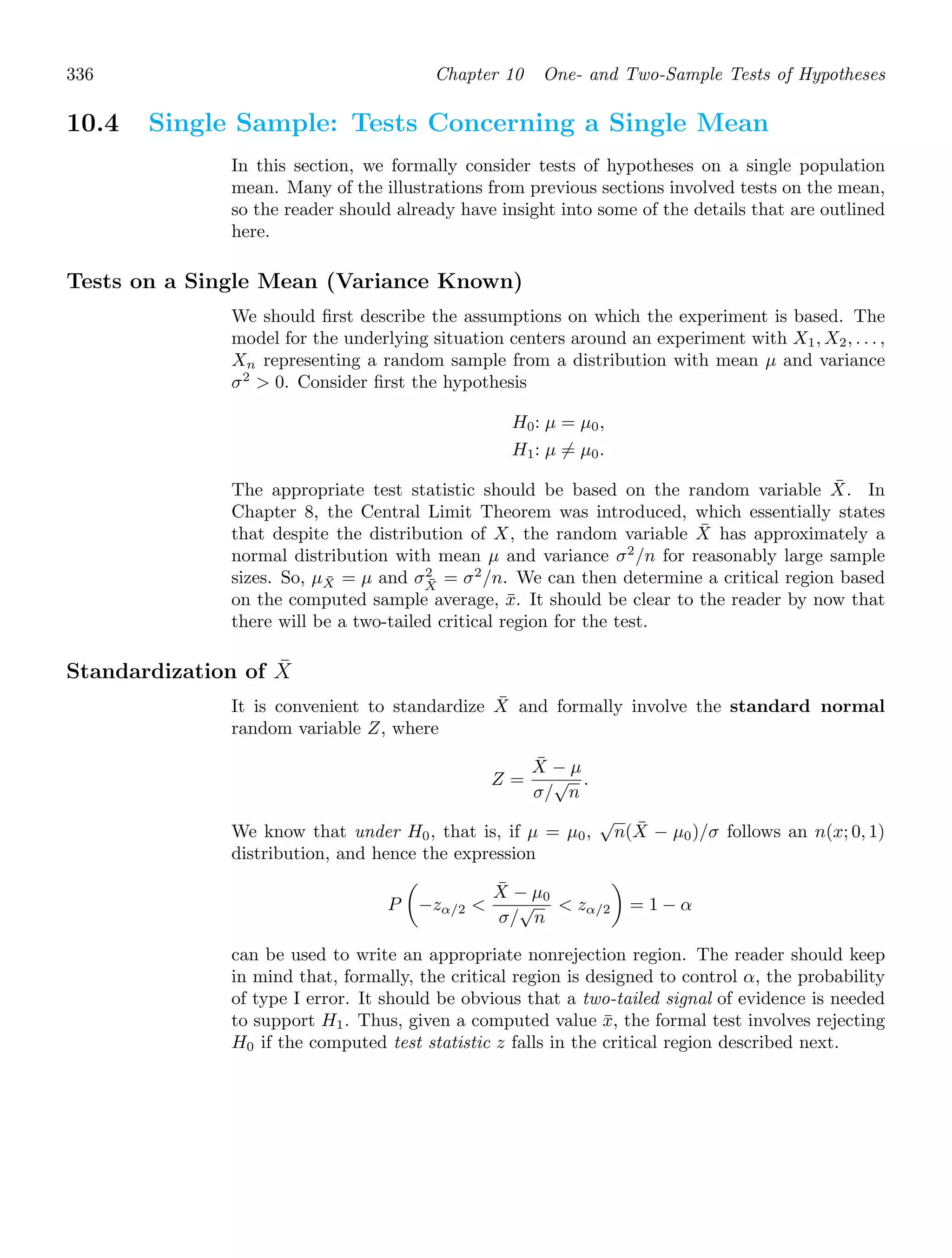 336 Chapter 10 One- and Two-Sample Tests of Hypotheses
10.4 Single Sample: Tests Concerning a Single Mean
In this section, we formally consider tests of hypotheses on a single population
mean. Many of the illustrations from previous sections involved tests on the mean,
so the reader should already have insight into some of the details that are outlined
here.
Tests on a Single Mean (Variance Known)
We should ﬁrst describe the assumptions on which the experiment is based. The
model for the underlying situation centers around an experiment with X1, X2, . . . ,
Xn representing a random sample from a distribution with mean μ and variance
σ2
 0. Consider ﬁrst the hypothesis
H0: μ = μ0,
H1: μ = μ0.
The appropriate test statistic should be based on the random variable X̄. In
Chapter 8, the Central Limit Theorem was introduced, which essentially states
that despite the distribution of X, the random variable X̄ has approximately a
normal distribution with mean μ and variance σ2
/n for reasonably large sample
sizes. So, μX̄ = μ and σ2
X̄
= σ2
/n. We can then determine a critical region based
on the computed sample average, x̄. It should be clear to the reader by now that
there will be a two-tailed critical region for the test.
Standardization of X̄
It is convenient to standardize X̄ and formally involve the standard normal
random variable Z, where
Z =
X̄ − μ
σ/
√
n
.
We know that under H0, that is, if μ = μ0,
√
n(X̄ − μ0)/σ follows an n(x; 0, 1)
distribution, and hence the expression
P

−zα/2 
X̄ − μ0
σ/
√
n
 zα/2

= 1 − α
can be used to write an appropriate nonrejection region. The reader should keep
in mind that, formally, the critical region is designed to control α, the probability
of type I error. It should be obvious that a two-tailed signal of evidence is needed
to support H1. Thus, given a computed value x̄, the formal test involves rejecting
H0 if the computed test statistic z falls in the critical region described next.
 