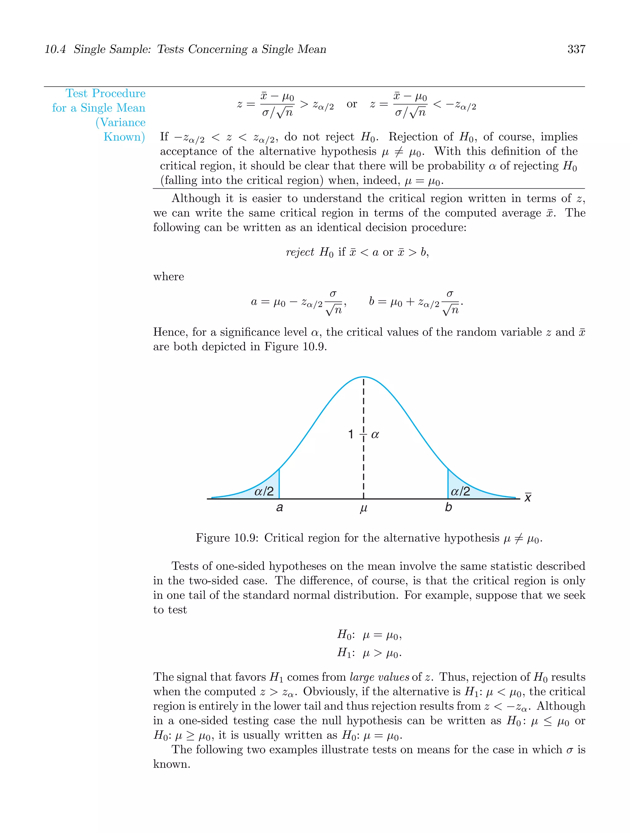 10.4 Single Sample: Tests Concerning a Single Mean 337
Test Procedure
for a Single Mean
(Variance
Known)
z =
x̄ − μ0
σ/
√
n
 zα/2 or z =
x̄ − μ0
σ/
√
n
 −zα/2
If −zα/2  z  zα/2, do not reject H0. Rejection of H0, of course, implies
acceptance of the alternative hypothesis μ = μ0. With this deﬁnition of the
critical region, it should be clear that there will be probability α of rejecting H0
(falling into the critical region) when, indeed, μ = μ0.
Although it is easier to understand the critical region written in terms of z,
we can write the same critical region in terms of the computed average x̄. The
following can be written as an identical decision procedure:
reject H0 if x̄  a or x̄  b,
where
a = μ0 − zα/2
σ
√
n
, b = μ0 + zα/2
σ
√
n
.
Hence, for a signiﬁcance level α, the critical values of the random variable z and x̄
are both depicted in Figure 10.9.
x
a μ b
1 ⫺
/2
α
α /2
α
Figure 10.9: Critical region for the alternative hypothesis μ = μ0.
Tests of one-sided hypotheses on the mean involve the same statistic described
in the two-sided case. The diﬀerence, of course, is that the critical region is only
in one tail of the standard normal distribution. For example, suppose that we seek
to test
H0: μ = μ0,
H1: μ  μ0.
The signal that favors H1 comes from large values of z. Thus, rejection of H0 results
when the computed z  zα. Obviously, if the alternative is H1: μ  μ0, the critical
region is entirely in the lower tail and thus rejection results from z  −zα. Although
in a one-sided testing case the null hypothesis can be written as H0 : μ ≤ μ0 or
H0: μ ≥ μ0, it is usually written as H0: μ = μ0.
The following two examples illustrate tests on means for the case in which σ is
known.
 
