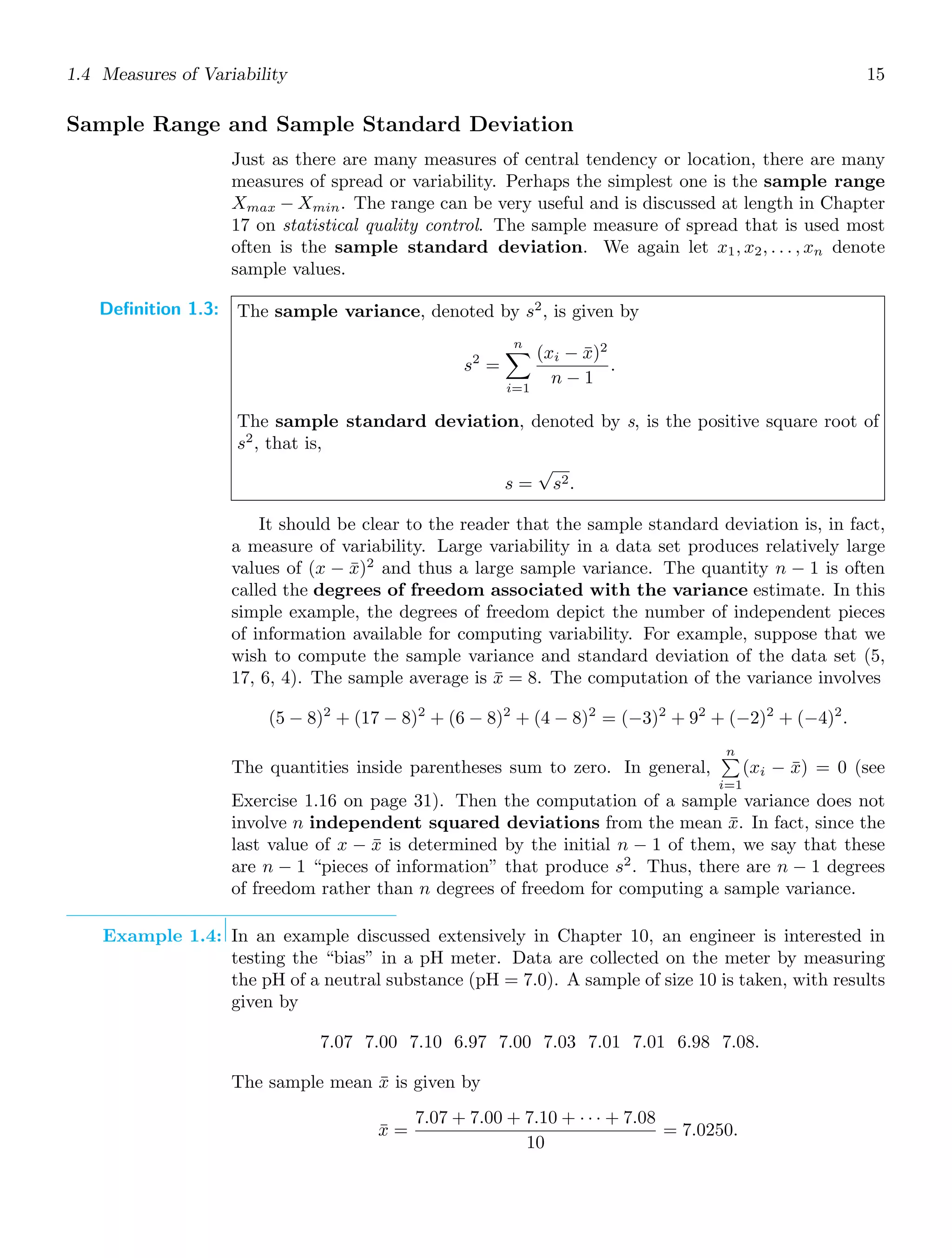 1.4 Measures of Variability 15
Sample Range and Sample Standard Deviation
Just as there are many measures of central tendency or location, there are many
measures of spread or variability. Perhaps the simplest one is the sample range
Xmax − Xmin. The range can be very useful and is discussed at length in Chapter
17 on statistical quality control. The sample measure of spread that is used most
often is the sample standard deviation. We again let x1, x2, . . . , xn denote
sample values.
Definition 1.3: The sample variance, denoted by s2
, is given by
s2
=
n

i=1
(xi − x̄)2
n − 1
.
The sample standard deviation, denoted by s, is the positive square root of
s2
, that is,
s =
√
s2.
It should be clear to the reader that the sample standard deviation is, in fact,
a measure of variability. Large variability in a data set produces relatively large
values of (x − x̄)2
and thus a large sample variance. The quantity n − 1 is often
called the degrees of freedom associated with the variance estimate. In this
simple example, the degrees of freedom depict the number of independent pieces
of information available for computing variability. For example, suppose that we
wish to compute the sample variance and standard deviation of the data set (5,
17, 6, 4). The sample average is x̄ = 8. The computation of the variance involves
(5 − 8)2
+ (17 − 8)2
+ (6 − 8)2
+ (4 − 8)2
= (−3)2
+ 92
+ (−2)2
+ (−4)2
.
The quantities inside parentheses sum to zero. In general,
n

i=1
(xi − x̄) = 0 (see
Exercise 1.16 on page 31). Then the computation of a sample variance does not
involve n independent squared deviations from the mean x̄. In fact, since the
last value of x − x̄ is determined by the initial n − 1 of them, we say that these
are n − 1 “pieces of information” that produce s2
. Thus, there are n − 1 degrees
of freedom rather than n degrees of freedom for computing a sample variance.
Example 1.4: In an example discussed extensively in Chapter 10, an engineer is interested in
testing the “bias” in a pH meter. Data are collected on the meter by measuring
the pH of a neutral substance (pH = 7.0). A sample of size 10 is taken, with results
given by
7.07 7.00 7.10 6.97 7.00 7.03 7.01 7.01 6.98 7.08.
The sample mean x̄ is given by
x̄ =
7.07 + 7.00 + 7.10 + · · · + 7.08
10
= 7.0250.
 