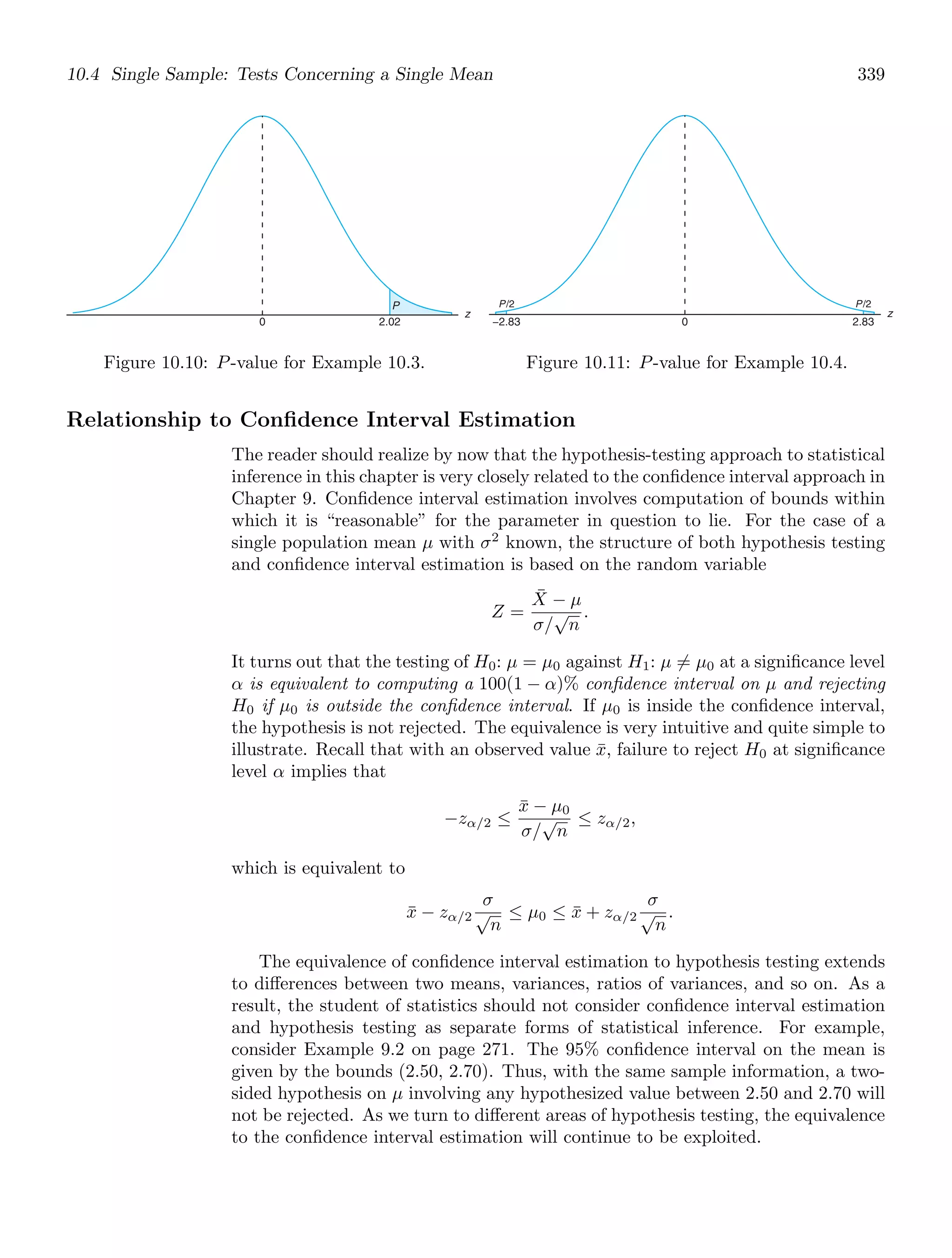 10.4 Single Sample: Tests Concerning a Single Mean 339
z
0 2.02
P
Figure 10.10: P-value for Example 10.3.
z
−2.83 0 2.83
P/2 P/2
Figure 10.11: P-value for Example 10.4.
Relationship to Conﬁdence Interval Estimation
The reader should realize by now that the hypothesis-testing approach to statistical
inference in this chapter is very closely related to the conﬁdence interval approach in
Chapter 9. Conﬁdence interval estimation involves computation of bounds within
which it is “reasonable” for the parameter in question to lie. For the case of a
single population mean μ with σ2
known, the structure of both hypothesis testing
and conﬁdence interval estimation is based on the random variable
Z =
X̄ − μ
σ/
√
n
.
It turns out that the testing of H0: μ = μ0 against H1: μ = μ0 at a signiﬁcance level
α is equivalent to computing a 100(1 − α)% conﬁdence interval on μ and rejecting
H0 if μ0 is outside the conﬁdence interval. If μ0 is inside the conﬁdence interval,
the hypothesis is not rejected. The equivalence is very intuitive and quite simple to
illustrate. Recall that with an observed value x̄, failure to reject H0 at signiﬁcance
level α implies that
−zα/2 ≤
x̄ − μ0
σ/
√
n
≤ zα/2,
which is equivalent to
x̄ − zα/2
σ
√
n
≤ μ0 ≤ x̄ + zα/2
σ
√
n
.
The equivalence of conﬁdence interval estimation to hypothesis testing extends
to diﬀerences between two means, variances, ratios of variances, and so on. As a
result, the student of statistics should not consider conﬁdence interval estimation
and hypothesis testing as separate forms of statistical inference. For example,
consider Example 9.2 on page 271. The 95% conﬁdence interval on the mean is
given by the bounds (2.50, 2.70). Thus, with the same sample information, a two-
sided hypothesis on μ involving any hypothesized value between 2.50 and 2.70 will
not be rejected. As we turn to diﬀerent areas of hypothesis testing, the equivalence
to the conﬁdence interval estimation will continue to be exploited.
 