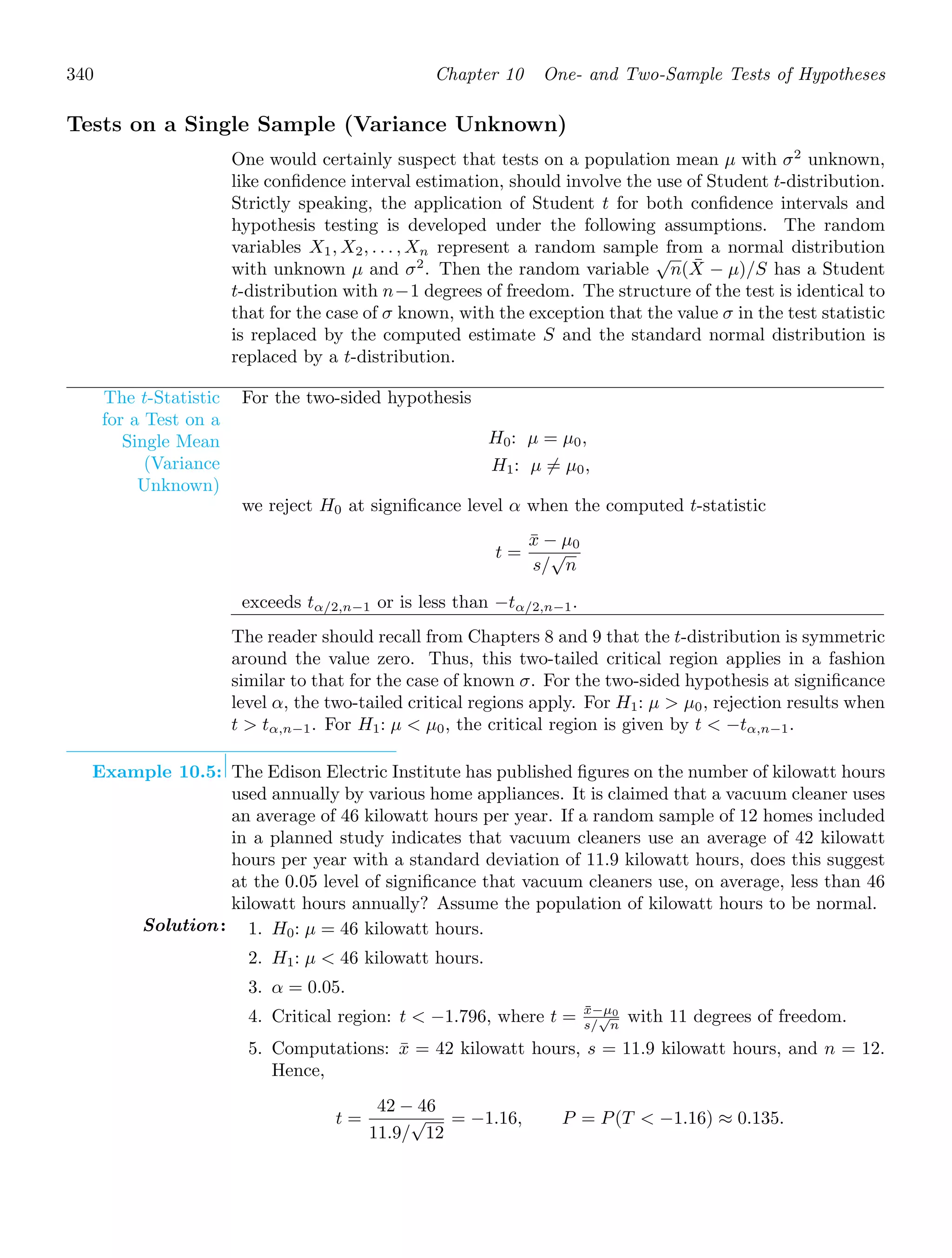 340 Chapter 10 One- and Two-Sample Tests of Hypotheses
Tests on a Single Sample (Variance Unknown)
One would certainly suspect that tests on a population mean μ with σ2
unknown,
like conﬁdence interval estimation, should involve the use of Student t-distribution.
Strictly speaking, the application of Student t for both conﬁdence intervals and
hypothesis testing is developed under the following assumptions. The random
variables X1, X2, . . . , Xn represent a random sample from a normal distribution
with unknown μ and σ2
. Then the random variable
√
n(X̄ − μ)/S has a Student
t-distribution with n−1 degrees of freedom. The structure of the test is identical to
that for the case of σ known, with the exception that the value σ in the test statistic
is replaced by the computed estimate S and the standard normal distribution is
replaced by a t-distribution.
The t-Statistic
for a Test on a
Single Mean
(Variance
Unknown)
For the two-sided hypothesis
H0: μ = μ0,
H1: μ = μ0,
we reject H0 at signiﬁcance level α when the computed t-statistic
t =
x̄ − μ0
s/
√
n
exceeds tα/2,n−1 or is less than −tα/2,n−1.
The reader should recall from Chapters 8 and 9 that the t-distribution is symmetric
around the value zero. Thus, this two-tailed critical region applies in a fashion
similar to that for the case of known σ. For the two-sided hypothesis at signiﬁcance
level α, the two-tailed critical regions apply. For H1: μ  μ0, rejection results when
t  tα,n−1. For H1: μ  μ0, the critical region is given by t  −tα,n−1.
Example 10.5: The Edison Electric Institute has published ﬁgures on the number of kilowatt hours
used annually by various home appliances. It is claimed that a vacuum cleaner uses
an average of 46 kilowatt hours per year. If a random sample of 12 homes included
in a planned study indicates that vacuum cleaners use an average of 42 kilowatt
hours per year with a standard deviation of 11.9 kilowatt hours, does this suggest
at the 0.05 level of signiﬁcance that vacuum cleaners use, on average, less than 46
kilowatt hours annually? Assume the population of kilowatt hours to be normal.
Solution: 1. H0: μ = 46 kilowatt hours.
2. H1: μ  46 kilowatt hours.
3. α = 0.05.
4. Critical region: t  −1.796, where t = x̄−μ0
s/
√
n
with 11 degrees of freedom.
5. Computations: x̄ = 42 kilowatt hours, s = 11.9 kilowatt hours, and n = 12.
Hence,
t =
42 − 46
11.9/
√
12
= −1.16, P = P(T  −1.16) ≈ 0.135.
 