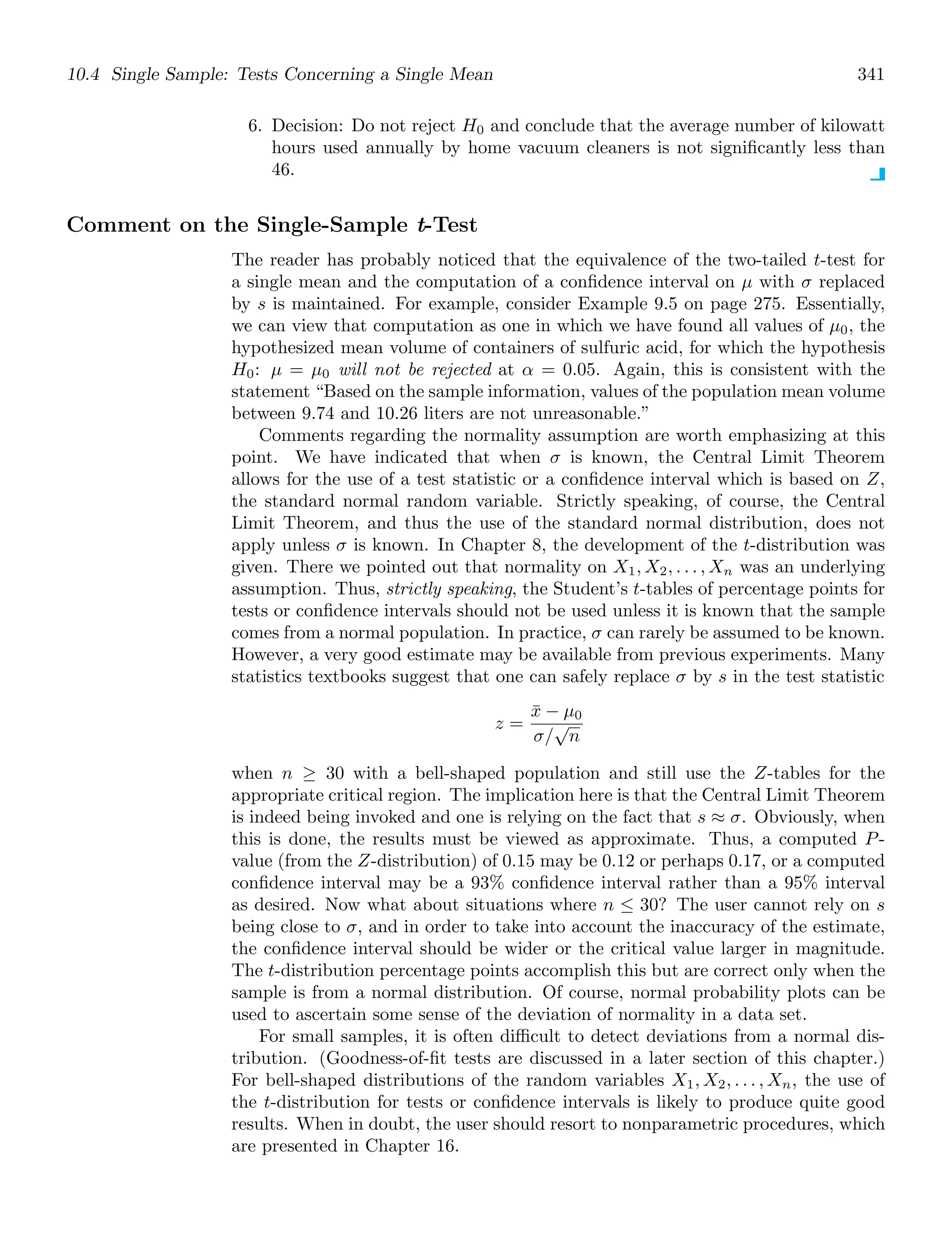 10.4 Single Sample: Tests Concerning a Single Mean 341
6. Decision: Do not reject H0 and conclude that the average number of kilowatt
hours used annually by home vacuum cleaners is not signiﬁcantly less than
46.
Comment on the Single-Sample t-Test
The reader has probably noticed that the equivalence of the two-tailed t-test for
a single mean and the computation of a conﬁdence interval on μ with σ replaced
by s is maintained. For example, consider Example 9.5 on page 275. Essentially,
we can view that computation as one in which we have found all values of μ0, the
hypothesized mean volume of containers of sulfuric acid, for which the hypothesis
H0: μ = μ0 will not be rejected at α = 0.05. Again, this is consistent with the
statement “Based on the sample information, values of the population mean volume
between 9.74 and 10.26 liters are not unreasonable.”
Comments regarding the normality assumption are worth emphasizing at this
point. We have indicated that when σ is known, the Central Limit Theorem
allows for the use of a test statistic or a conﬁdence interval which is based on Z,
the standard normal random variable. Strictly speaking, of course, the Central
Limit Theorem, and thus the use of the standard normal distribution, does not
apply unless σ is known. In Chapter 8, the development of the t-distribution was
given. There we pointed out that normality on X1, X2, . . . , Xn was an underlying
assumption. Thus, strictly speaking, the Student’s t-tables of percentage points for
tests or conﬁdence intervals should not be used unless it is known that the sample
comes from a normal population. In practice, σ can rarely be assumed to be known.
However, a very good estimate may be available from previous experiments. Many
statistics textbooks suggest that one can safely replace σ by s in the test statistic
z =
x̄ − μ0
σ/
√
n
when n ≥ 30 with a bell-shaped population and still use the Z-tables for the
appropriate critical region. The implication here is that the Central Limit Theorem
is indeed being invoked and one is relying on the fact that s ≈ σ. Obviously, when
this is done, the results must be viewed as approximate. Thus, a computed P-
value (from the Z-distribution) of 0.15 may be 0.12 or perhaps 0.17, or a computed
conﬁdence interval may be a 93% conﬁdence interval rather than a 95% interval
as desired. Now what about situations where n ≤ 30? The user cannot rely on s
being close to σ, and in order to take into account the inaccuracy of the estimate,
the conﬁdence interval should be wider or the critical value larger in magnitude.
The t-distribution percentage points accomplish this but are correct only when the
sample is from a normal distribution. Of course, normal probability plots can be
used to ascertain some sense of the deviation of normality in a data set.
For small samples, it is often diﬃcult to detect deviations from a normal dis-
tribution. (Goodness-of-ﬁt tests are discussed in a later section of this chapter.)
For bell-shaped distributions of the random variables X1, X2, . . . , Xn, the use of
the t-distribution for tests or conﬁdence intervals is likely to produce quite good
results. When in doubt, the user should resort to nonparametric procedures, which
are presented in Chapter 16.
 