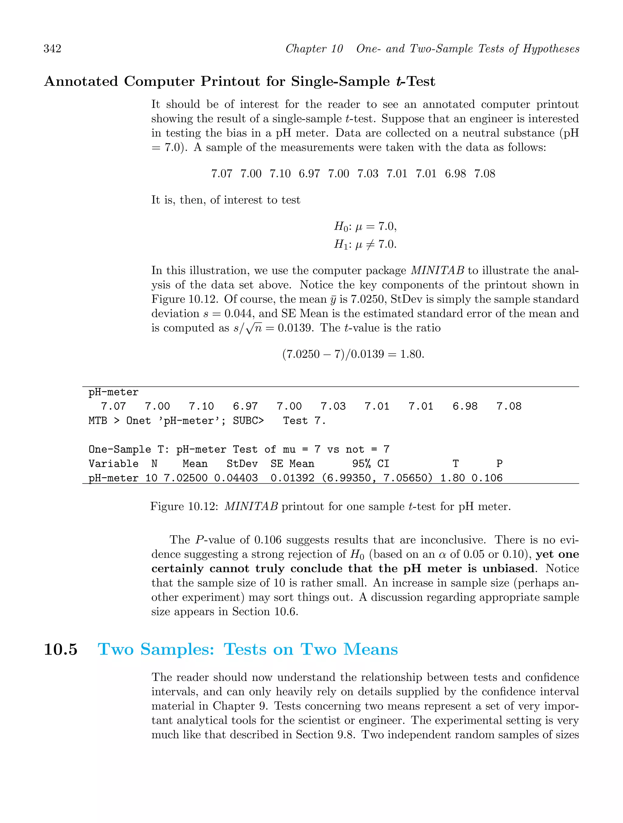 342 Chapter 10 One- and Two-Sample Tests of Hypotheses
Annotated Computer Printout for Single-Sample t-Test
It should be of interest for the reader to see an annotated computer printout
showing the result of a single-sample t-test. Suppose that an engineer is interested
in testing the bias in a pH meter. Data are collected on a neutral substance (pH
= 7.0). A sample of the measurements were taken with the data as follows:
7.07 7.00 7.10 6.97 7.00 7.03 7.01 7.01 6.98 7.08
It is, then, of interest to test
H0: μ = 7.0,
H1: μ = 7.0.
In this illustration, we use the computer package MINITAB to illustrate the anal-
ysis of the data set above. Notice the key components of the printout shown in
Figure 10.12. Of course, the mean ȳ is 7.0250, StDev is simply the sample standard
deviation s = 0.044, and SE Mean is the estimated standard error of the mean and
is computed as s/
√
n = 0.0139. The t-value is the ratio
(7.0250 − 7)/0.0139 = 1.80.
pH-meter
7.07 7.00 7.10 6.97 7.00 7.03 7.01 7.01 6.98 7.08
MTB  Onet ’pH-meter’; SUBC Test 7.
One-Sample T: pH-meter Test of mu = 7 vs not = 7
Variable N Mean StDev SE Mean 95% CI T P
pH-meter 10 7.02500 0.04403 0.01392 (6.99350, 7.05650) 1.80 0.106
Figure 10.12: MINITAB printout for one sample t-test for pH meter.
The P-value of 0.106 suggests results that are inconclusive. There is no evi-
dence suggesting a strong rejection of H0 (based on an α of 0.05 or 0.10), yet one
certainly cannot truly conclude that the pH meter is unbiased. Notice
that the sample size of 10 is rather small. An increase in sample size (perhaps an-
other experiment) may sort things out. A discussion regarding appropriate sample
size appears in Section 10.6.
10.5 Two Samples: Tests on Two Means
The reader should now understand the relationship between tests and conﬁdence
intervals, and can only heavily rely on details supplied by the conﬁdence interval
material in Chapter 9. Tests concerning two means represent a set of very impor-
tant analytical tools for the scientist or engineer. The experimental setting is very
much like that described in Section 9.8. Two independent random samples of sizes
 