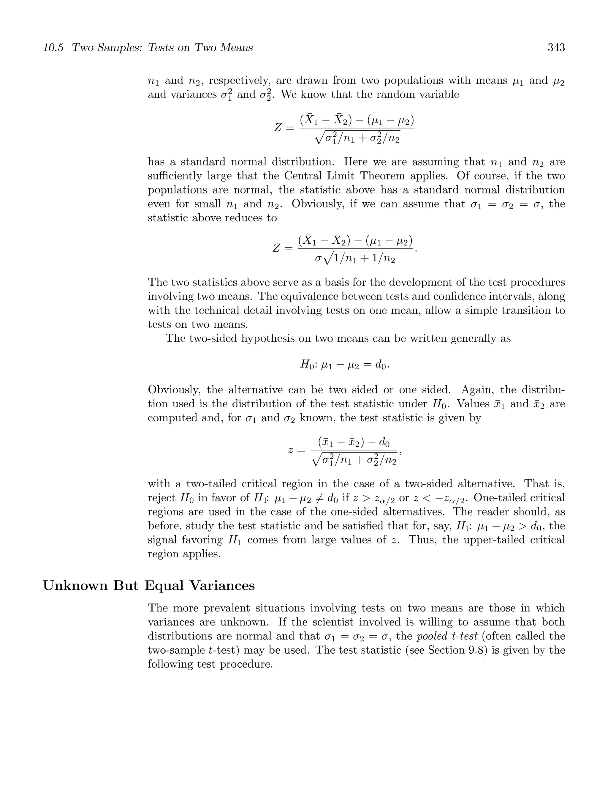 10.5 Two Samples: Tests on Two Means 343
n1 and n2, respectively, are drawn from two populations with means μ1 and μ2
and variances σ2
1 and σ2
2. We know that the random variable
Z =
(X̄1 − X̄2) − (μ1 − μ2)

σ2
1/n1 + σ2
2/n2
has a standard normal distribution. Here we are assuming that n1 and n2 are
suﬃciently large that the Central Limit Theorem applies. Of course, if the two
populations are normal, the statistic above has a standard normal distribution
even for small n1 and n2. Obviously, if we can assume that σ1 = σ2 = σ, the
statistic above reduces to
Z =
(X̄1 − X̄2) − (μ1 − μ2)
σ

1/n1 + 1/n2
.
The two statistics above serve as a basis for the development of the test procedures
involving two means. The equivalence between tests and conﬁdence intervals, along
with the technical detail involving tests on one mean, allow a simple transition to
tests on two means.
The two-sided hypothesis on two means can be written generally as
H0: μ1 − μ2 = d0.
Obviously, the alternative can be two sided or one sided. Again, the distribu-
tion used is the distribution of the test statistic under H0. Values x̄1 and x̄2 are
computed and, for σ1 and σ2 known, the test statistic is given by
z =
(x̄1 − x̄2) − d0

σ2
1/n1 + σ2
2/n2
,
with a two-tailed critical region in the case of a two-sided alternative. That is,
reject H0 in favor of H1: μ1 − μ2 = d0 if z  zα/2 or z  −zα/2. One-tailed critical
regions are used in the case of the one-sided alternatives. The reader should, as
before, study the test statistic and be satisﬁed that for, say, H1: μ1 − μ2  d0, the
signal favoring H1 comes from large values of z. Thus, the upper-tailed critical
region applies.
Unknown But Equal Variances
The more prevalent situations involving tests on two means are those in which
variances are unknown. If the scientist involved is willing to assume that both
distributions are normal and that σ1 = σ2 = σ, the pooled t-test (often called the
two-sample t-test) may be used. The test statistic (see Section 9.8) is given by the
following test procedure.
 